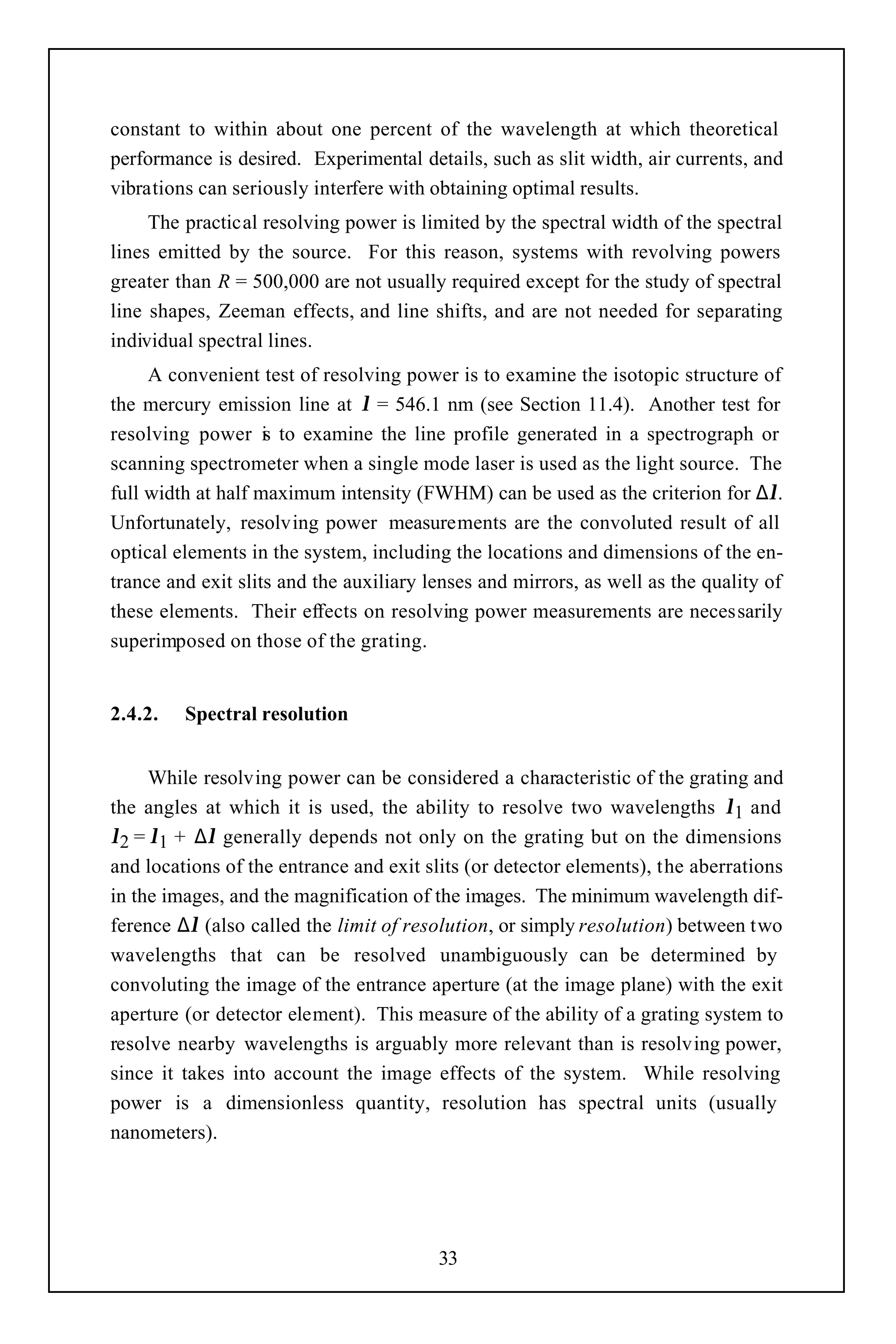 constant to within about one percent of the wavelength at which theoretical
performance is desired. Experimental details, such as slit width, air currents, and
vibrations can seriously interfere with obtaining optimal results.
     The practical resolving power is limited by the spectral width of the spectral
lines emitted by the source. For this reason, systems with revolving powers
greater than R = 500,000 are not usually required except for the study of spectral
line shapes, Zeeman effects, and line shifts, and are not needed for separating
individual spectral lines.
     A convenient test of resolving power is to examine the isotopic structure of
the mercury emission line at λ = 546.1 nm (see Section 11.4). Another test for
resolving power i to examine the line profile generated in a spectrograph or
                    s
scanning spectrometer when a single mode laser is used as the light source. The
full width at half maximum intensity (FWHM) can be used as the criterion for ∆λ.
Unfortunately, resolving power measurements are the convoluted result of all
optical elements in the system, including the locations and dimensions of the en-
trance and exit slits and the auxiliary lenses and mirrors, as well as the quality of
these elements. Their effects on resolving power measurements are necessarily
superimposed on those of the grating.


2.4.2.   Spectral resolution


     While resolving power can be considered a characteristic of the grating and
the angles at which it is used, the ability to resolve two wavelengths λ1 and
λ2 = λ1 + ∆λ generally depends not only on the grating but on the dimensions
and locations of the entrance and exit slits (or detector elements), the aberrations
in the images, and the magnification of the images. The minimum wavelength dif-
ference ∆λ (also called the limit of resolution, or simply resolution) between two
wavelengths that can be resolved unambiguously can be determined by
convoluting the image of the entrance aperture (at the image plane) with the exit
aperture (or detector element). This measure of the ability of a grating system to
resolve nearby wavelengths is arguably more relevant than is resolving power,
since it takes into account the image effects of the system. While resolving
power is a dimensionless quantity, resolution has spectral units (usually
nanometers).




                                         33
 