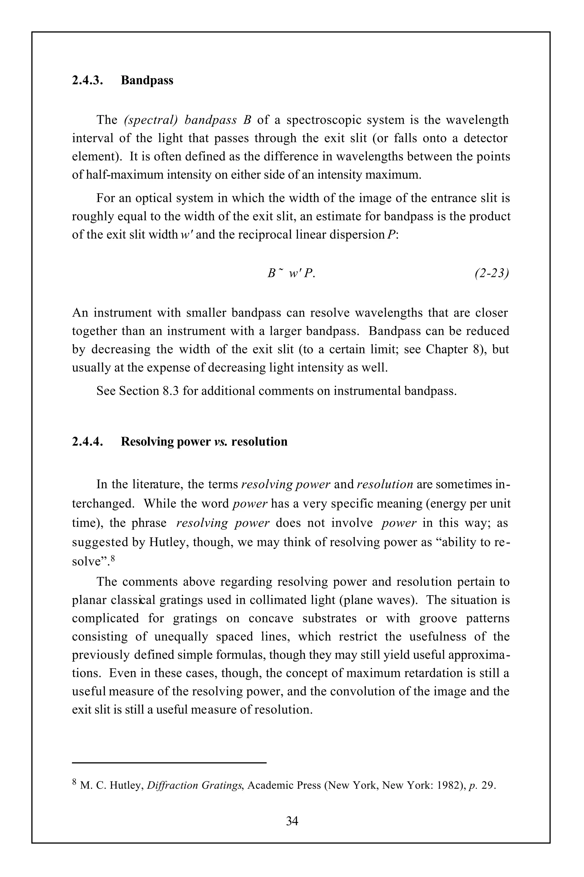 2.4.3.      Bandpass


     The (spectral) bandpass B of a spectroscopic system is the wavelength
interval of the light that passes through the exit slit (or falls onto a detector
element). It is often defined as the difference in wavelengths between the points
of half-maximum intensity on either side of an intensity maximum.
     For an optical system in which the width of the image of the entrance slit is
roughly equal to the width of the exit slit, an estimate for bandpass is the product
of the exit slit width w' and the reciprocal linear dispersion P:

                                          B ˜ w' P.                                 (2-23)


An instrument with smaller bandpass can resolve wavelengths that are closer
together than an instrument with a larger bandpass. Bandpass can be reduced
by decreasing the width of the exit slit (to a certain limit; see Chapter 8), but
usually at the expense of decreasing light intensity as well.
       See Section 8.3 for additional comments on instrumental bandpass.


2.4.4.      Resolving power vs. resolution


     In the literature, the terms resolving power and resolution are sometimes in-
terchanged. While the word power has a very specific meaning (energy per unit
time), the phrase resolving power does not involve power in this way; as
suggested by Hutley, though, we may think of resolving power as “ability to re-
solve”.8
     The comments above regarding resolving power and resolution pertain to
planar classical gratings used in collimated light (plane waves). The situation is
complicated for gratings on concave substrates or with groove patterns
consisting of unequally spaced lines, which restrict the usefulness of the
previously defined simple formulas, though they may still yield useful approxima-
tions. Even in these cases, though, the concept of maximum retardation is still a
useful measure of the resolving power, and the convolution of the image and the
exit slit is still a useful measure of resolution.




8   M. C. Hutley, Diffraction Gratings, Academic Press (New York, New York: 1982), p. 29.


                                              34
 