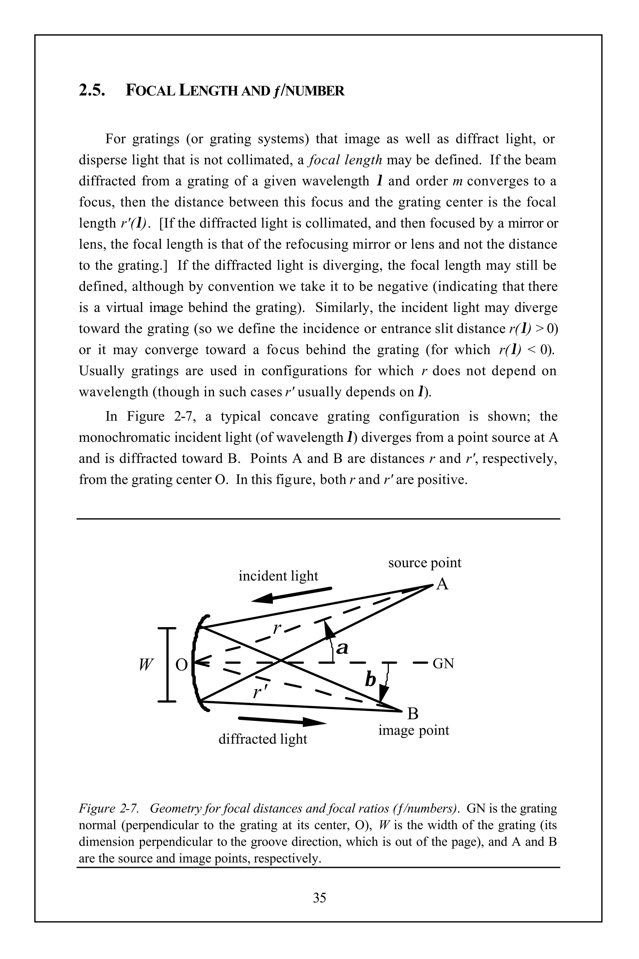 2.5.    FOCAL LENGTH AND ƒ/NUMBER

     For gratings (or grating systems) that image as well as diffract light, or
disperse light that is not collimated, a focal length may be defined. If the beam
diffracted from a grating of a given wavelength λ and order m converges to a
focus, then the distance between this focus and the grating center is the focal
length r'(λ). [If the diffracted light is collimated, and then focused by a mirror or
lens, the focal length is that of the refocusing mirror or lens and not the distance
to the grating.] If the diffracted light is diverging, the focal length may still be
defined, although by convention we take it to be negative (indicating that there
is a virtual image behind the grating). Similarly, the incident light may diverge
toward the grating (so we define the incidence or entrance slit distance r(λ) > 0)
or it may converge toward a focus behind the grating (for which r(λ) < 0).
Usually gratings are used in configurations for which r does not depend on
wavelength (though in such cases r' usually depends on λ).
    In Figure 2-7, a typical concave grating configuration is shown; the
monochromatic incident light (of wavelength λ) diverges from a point source at A
and is diffracted toward B. Points A and B are distances r and r', respectively,
from the grating center O. In this figure, both r and r' are positive.




                                                           source point
                              incident light
                                                                   A

                                     r
                                                  α
           W      O                                               GN
                                                      β
                                r'
                                                              B
                                                          image point
                          diffracted light



Figure 2-7. Geometry for focal distances and focal ratios (ƒ/numbers). GN is the grating
normal (perpendicular to the grating at its center, O), W is the width of the grating (its
dimension perpendicular to the groove direction, which is out of the page), and A and B
are the source and image points, respectively.


                                             35
 