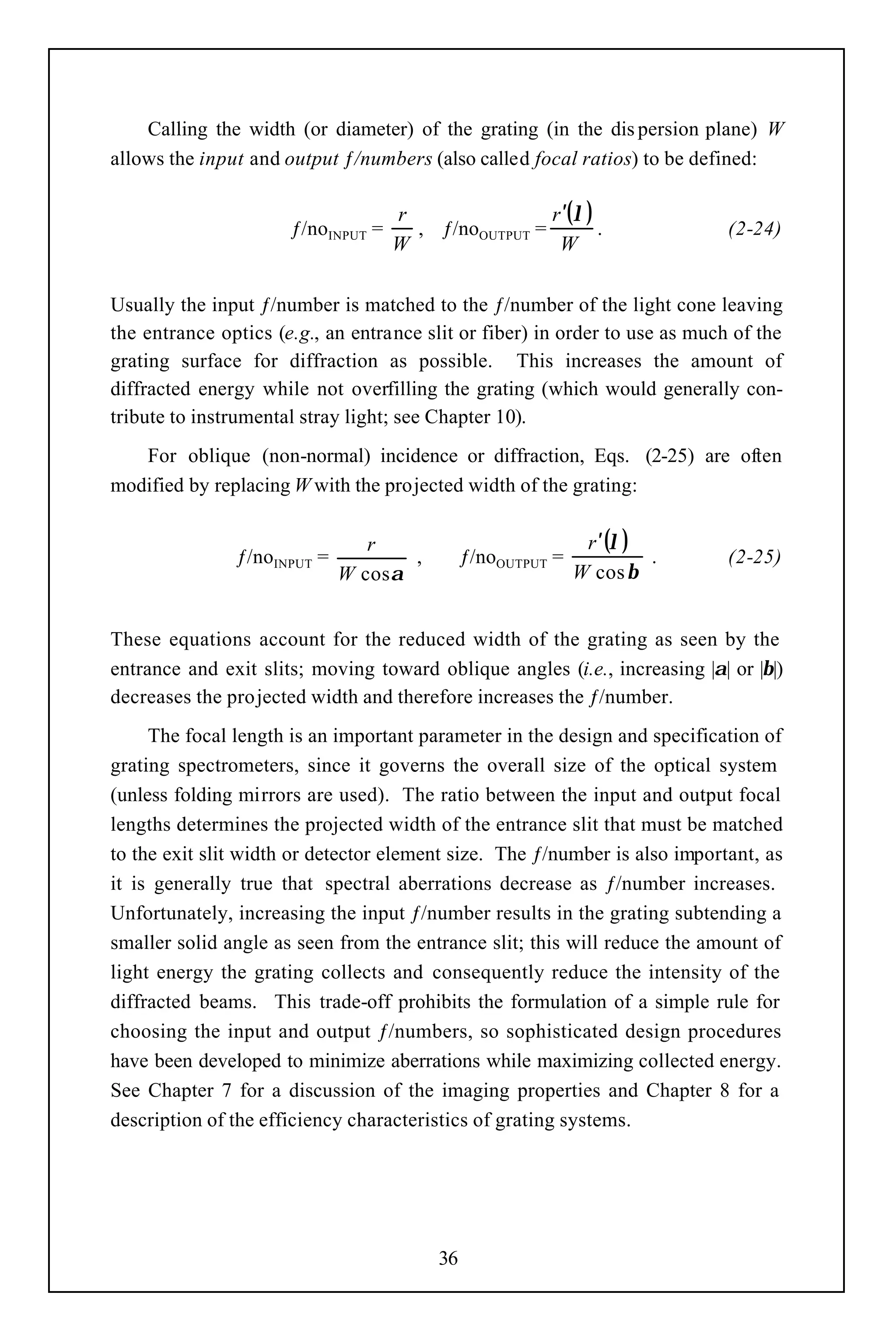 Calling the width (or diameter) of the grating (in the dis persion plane) W
allows the input and output ƒ/numbers (also called focal ratios) to be defined:

                                    r                r ′(λ )
                      ƒ/noINPUT =     , ƒ/noOUTPUT =         .               (2-24)
                                    W                 W

Usually the input ƒ/number is matched to the ƒ/number of the light cone leaving
the entrance optics (e.g., an entrance slit or fiber) in order to use as much of the
grating surface for diffraction as possible. This increases the amount of
diffracted energy while not overfilling the grating (which would generally con-
tribute to instrumental stray light; see Chapter 10).
   For oblique (non-normal) incidence or diffraction, Eqs. (2-25) are often
modified by replacing W with the projected width of the grating:

                                r                             r ′ (λ )
               ƒ/noINPUT =           ,        ƒ/noOUTPUT =             .     (2-25)
                             W cos α                         W cos β


These equations account for the reduced width of the grating as seen by the
entrance and exit slits; moving toward oblique angles (i.e., increasing |α| or |β|)
decreases the projected width and therefore increases the ƒ/number.
     The focal length is an important parameter in the design and specification of
grating spectrometers, since it governs the overall size of the optical system
(unless folding mirrors are used). The ratio between the input and output focal
lengths determines the projected width of the entrance slit that must be matched
to the exit slit width or detector element size. The ƒ/number is also important, as
it is generally true that spectral aberrations decrease as ƒ/number increases.
Unfortunately, increasing the input ƒ/number results in the grating subtending a
smaller solid angle as seen from the entrance slit; this will reduce the amount of
light energy the grating collects and consequently reduce the intensity of the
diffracted beams. This trade-off prohibits the formulation of a simple rule for
choosing the input and output ƒ/numbers, so sophisticated design procedures
have been developed to minimize aberrations while maximizing collected energy.
See Chapter 7 for a discussion of the imaging properties and Chapter 8 for a
description of the efficiency characteristics of grating systems.




                                         36
 