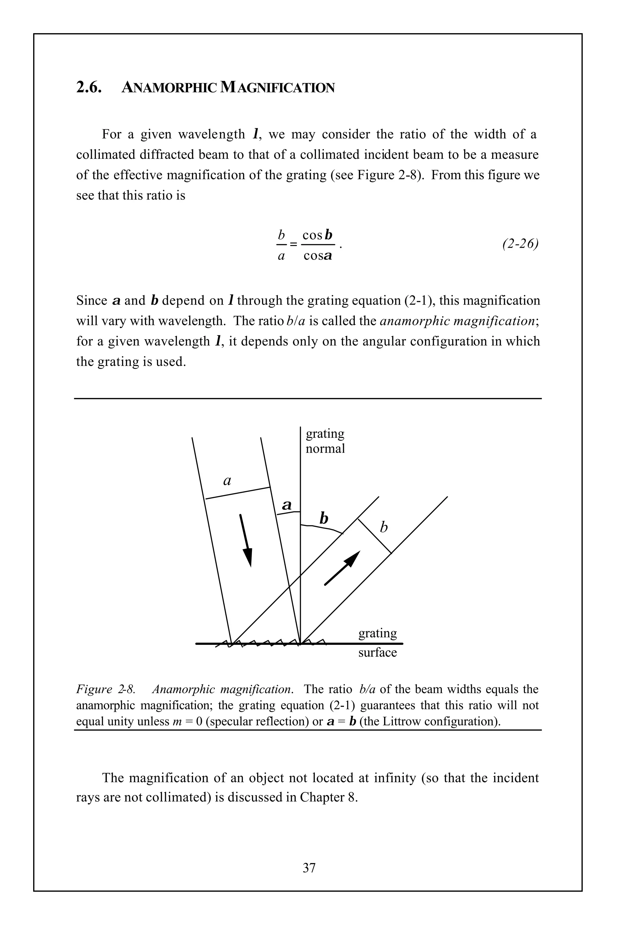 2.6.    ANAMORPHIC M AGNIFICATION

     For a given wavelength λ, we may consider the ratio of the width of a
collimated diffracted beam to that of a collimated incident beam to be a measure
of the effective magnification of the grating (see Figure 2-8). From this figure we
see that this ratio is

                                      b cos β
                                       =      .                                  (2-26)
                                      a cosα


Since α and β depend on λ through the grating equation (2-1), this magnification
will vary with wavelength. The ratio b/a is called the anamorphic magnification;
for a given wavelength λ, it depends only on the angular configuration in which
the grating is used.




                                           grating
                                           normal

                           a
                                      α
                                                β
                                                         b




                                                     grating
                                                     surface

Figure 2-8. Anamorphic magnification. The ratio b/a of the beam widths equals the
anamorphic magnification; the grating equation (2-1) guarantees that this ratio will not
equal unity unless m = 0 (specular reflection) or α = β (the Littrow configuration).



     The magnification of an object not located at infinity (so that the incident
rays are not collimated) is discussed in Chapter 8.




                                           37
 