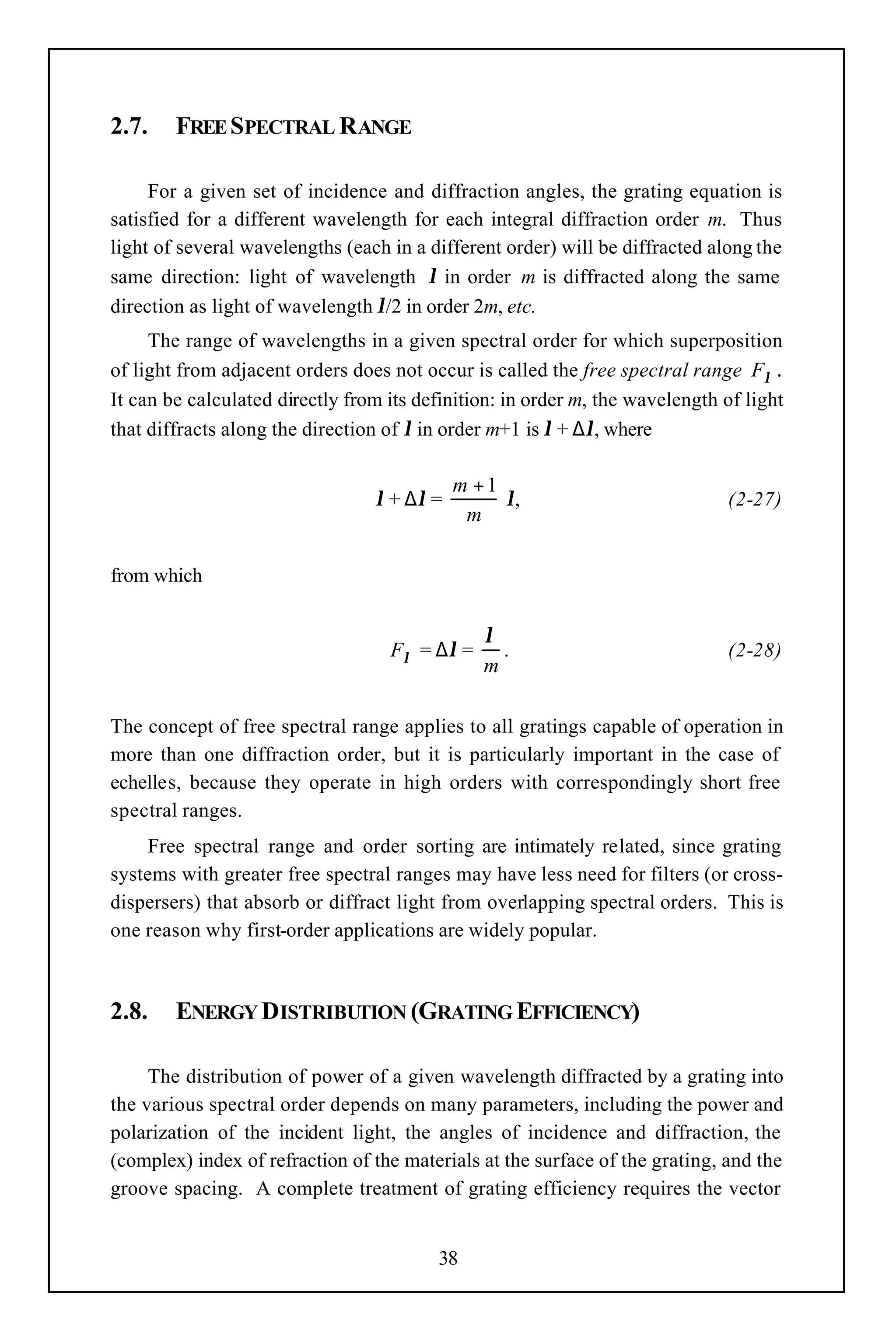 2.7.    FREE SPECTRAL RANGE

     For a given set of incidence and diffraction angles, the grating equation is
satisfied for a different wavelength for each integral diffraction order m. Thus
light of several wavelengths (each in a different order) will be diffracted along the
same direction: light of wavelength λ in order m is diffracted along the same
direction as light of wavelength λ/2 in order 2m, etc.
     The range of wavelengths in a given spectral order for which superposition
of light from adjacent orders does not occur is called the free spectral range Fλ .
It can be calculated directly from its definition: in order m, the wavelength of light
that diffracts along the direction of λ in order m+1 is λ + ∆λ, where

                                            m +1
                                 λ + ∆λ =        λ,                           (2-27)
                                             m

from which


                                               λ
                                   Fλ = ∆λ =     .                            (2-28)
                                               m

The concept of free spectral range applies to all gratings capable of operation in
more than one diffraction order, but it is particularly important in the case of
echelles, because they operate in high orders with correspondingly short free
spectral ranges.
     Free spectral range and order sorting are intimately related, since grating
systems with greater free spectral ranges may have less need for filters (or cross-
dispersers) that absorb or diffract light from overlapping spectral orders. This is
one reason why first-order applications are widely popular.



2.8.    ENERGY DISTRIBUTION (GRATING EFFICIENCY)

     The distribution of power of a given wavelength diffracted by a grating into
the various spectral order depends on many parameters, including the power and
polarization of the incident light, the angles of incidence and diffraction, the
(complex) index of refraction of the materials at the surface of the grating, and the
groove spacing. A complete treatment of grating efficiency requires the vector


                                         38
 