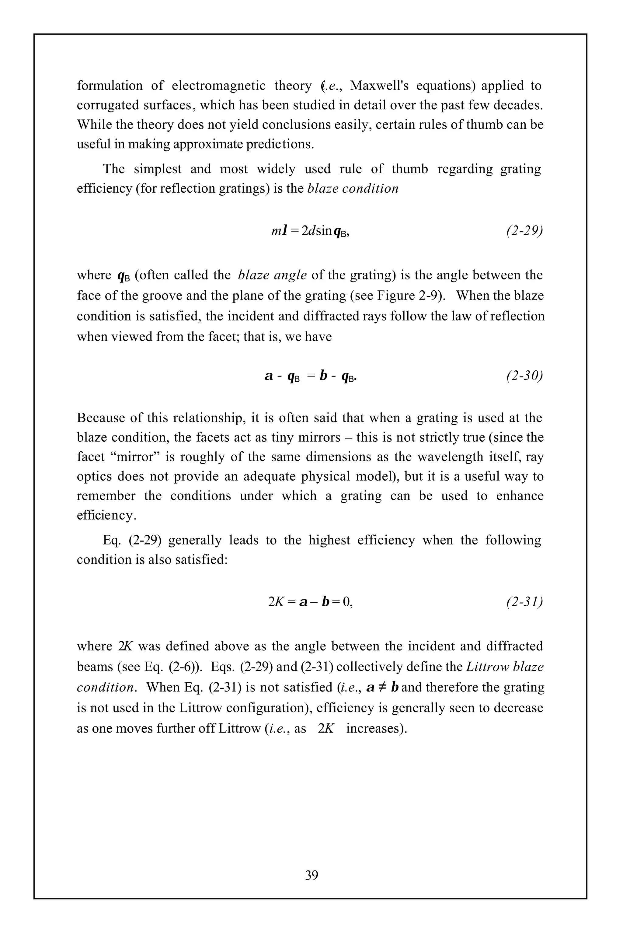 formulation of electromagnetic theory (.e., Maxwell's equations) applied to
                                          i
corrugated surfaces, which has been studied in detail over the past few decades.
While the theory does not yield conclusions easily, certain rules of thumb can be
useful in making approximate predictions.
     The simplest and most widely used rule of thumb regarding grating
efficiency (for reflection gratings) is the blaze condition


                                   mλ = 2dsinθΒ,                               (2-29)


where θΒ (often called the blaze angle of the grating) is the angle between the
face of the groove and the plane of the grating (see Figure 2-9). When the blaze
condition is satisfied, the incident and diffracted rays follow the law of reflection
when viewed from the facet; that is, we have

                                  α − θΒ = β − θΒ.                             (2-30)


Because of this relationship, it is often said that when a grating is used at the
blaze condition, the facets act as tiny mirrors – this is not strictly true (since the
facet “mirror” is roughly of the same dimensions as the wavelength itself, ray
optics does not provide an adequate physical model), but it is a useful way to
remember the conditions under which a grating can be used to enhance
efficiency.
    Eq. (2-29) generally leads to the highest efficiency when the following
condition is also satisfied:


                                   2K = α – β = 0,                             (2-31)


where 2K was defined above as the angle between the incident and diffracted
beams (see Eq. (2-6)). Eqs. (2-29) and (2-31) collectively define the Littrow blaze
condition. When Eq. (2-31) is not satisfied (i.e., α ≠ β and therefore the grating
is not used in the Littrow configuration), efficiency is generally seen to decrease
as one moves further off Littrow (i.e., as 2K increases).




                                          39
 