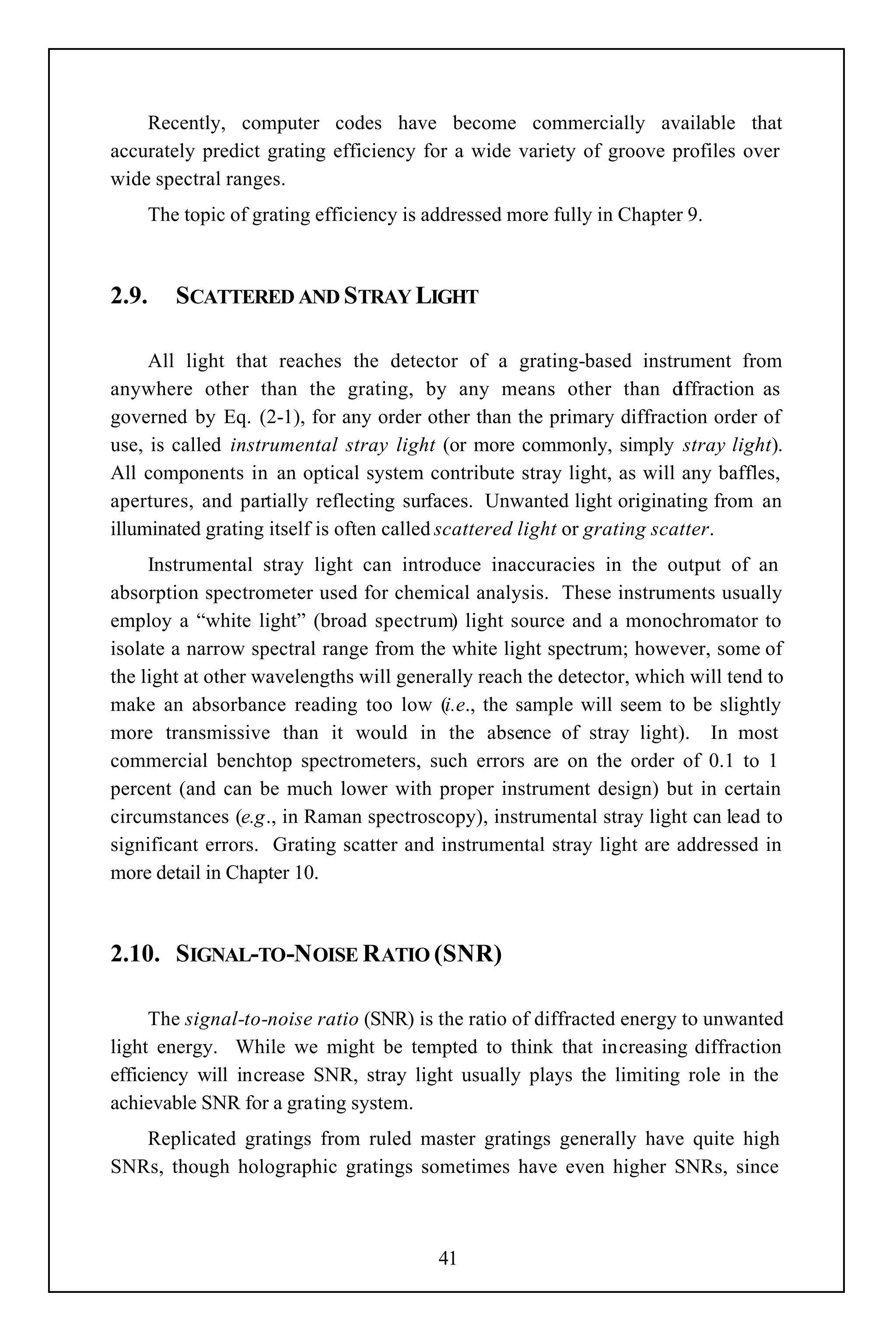 Recently, computer codes have become commercially available that
accurately predict grating efficiency for a wide variety of groove profiles over
wide spectral ranges.
    The topic of grating efficiency is addressed more fully in Chapter 9.



2.9.    SCATTERED AND STRAY LIGHT

     All light that reaches the detector of a grating-based instrument from
anywhere other than the grating, by any means other than d               iffraction as
governed by Eq. (2-1), for any order other than the primary diffraction order of
use, is called instrumental stray light (or more commonly, simply stray light).
All components in an optical system contribute stray light, as will any baffles,
apertures, and partially reflecting surfaces. Unwanted light originating from an
illuminated grating itself is often called scattered light or grating scatter.
     Instrumental stray light can introduce inaccuracies in the output of an
absorption spectrometer used for chemical analysis. These instruments usually
employ a “white light” (broad spectrum) light source and a monochromator to
isolate a narrow spectral range from the white light spectrum; however, some of
the light at other wavelengths will generally reach the detector, which will tend to
make an absorbance reading too low (i.e., the sample will seem to be slightly
more transmissive than it would in the absence of stray light). In most
commercial benchtop spectrometers, such errors are on the order of 0.1 to 1
percent (and can be much lower with proper instrument design) but in certain
circumstances (e.g., in Raman spectroscopy), instrumental stray light can lead to
significant errors. Grating scatter and instrumental stray light are addressed in
more detail in Chapter 10.



2.10. SIGNAL-TO-NOISE RATIO (SNR)

     The signal-to-noise ratio (SNR) is the ratio of diffracted energy to unwanted
light energy. While we might be tempted to think that increasing diffraction
efficiency will increase SNR, stray light usually plays the limiting role in the
achievable SNR for a grating system.
   Replicated gratings from ruled master gratings generally have quite high
SNRs, though holographic gratings sometimes have even higher SNRs, since



                                         41
 