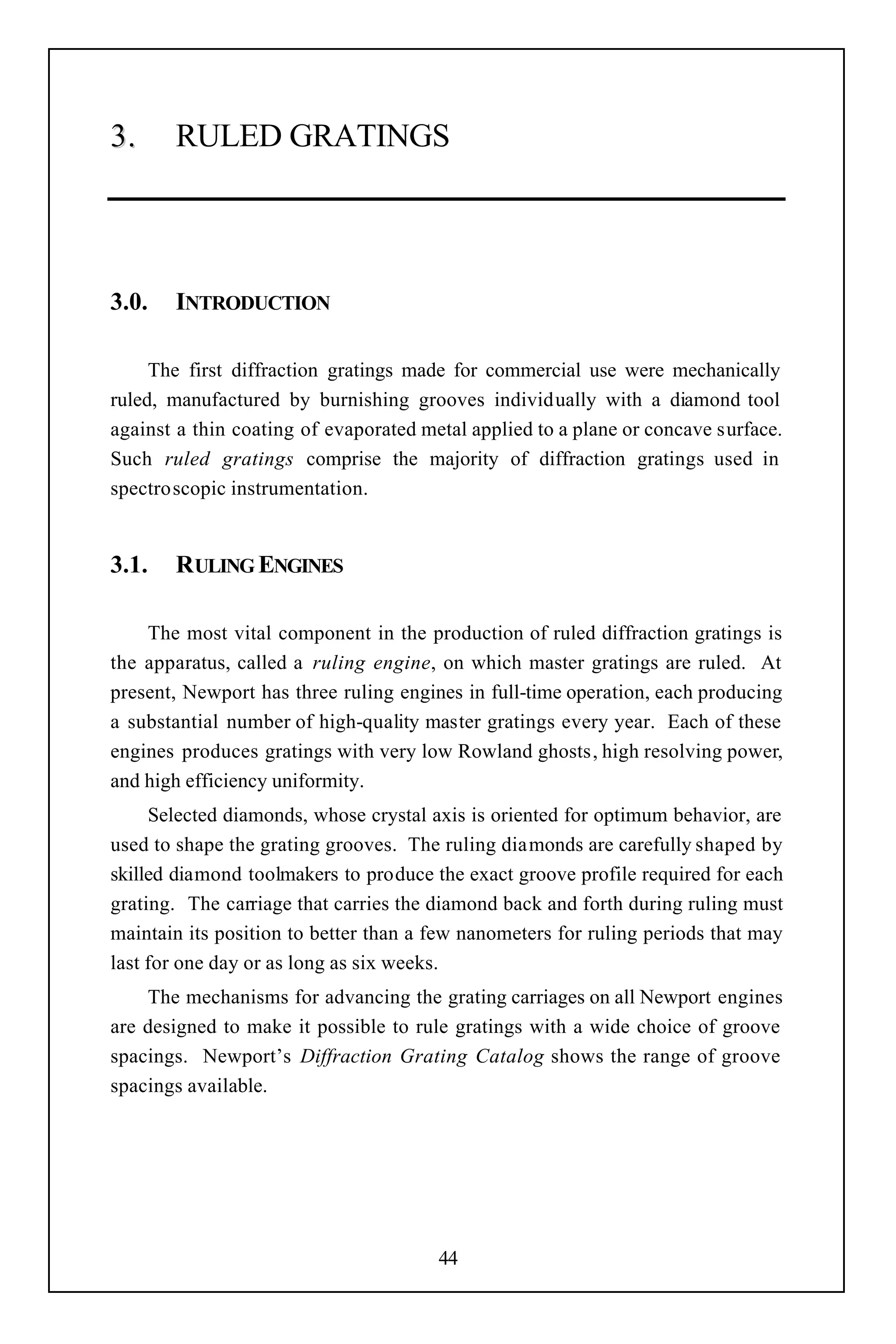 3.     RULED GRATINGS




3.0.   INTRODUCTION

     The first diffraction gratings made for commercial use were mechanically
ruled, manufactured by burnishing grooves individually with a diamond tool
against a thin coating of evaporated metal applied to a plane or concave surface.
Such ruled gratings comprise the majority of diffraction gratings used in
spectroscopic instrumentation.


3.1.   RULING ENGINES

    The most vital component in the production of ruled diffraction gratings is
the apparatus, called a ruling engine, on which master gratings are ruled. At
present, Newport has three ruling engines in full-time operation, each producing
a substantial number of high-quality master gratings every year. Each of these
engines produces gratings with very low Rowland ghosts, high resolving power,
and high efficiency uniformity.
     Selected diamonds, whose crystal axis is oriented for optimum behavior, are
used to shape the grating grooves. The ruling diamonds are carefully shaped by
skilled diamond toolmakers to produce the exact groove profile required for each
grating. The carriage that carries the diamond back and forth during ruling must
maintain its position to better than a few nanometers for ruling periods that may
last for one day or as long as six weeks.
    The mechanisms for advancing the grating carriages on all Newport engines
are designed to make it possible to rule gratings with a wide choice of groove
spacings. Newport’s Diffraction Grating Catalog shows the range of groove
spacings available.




                                       44
 