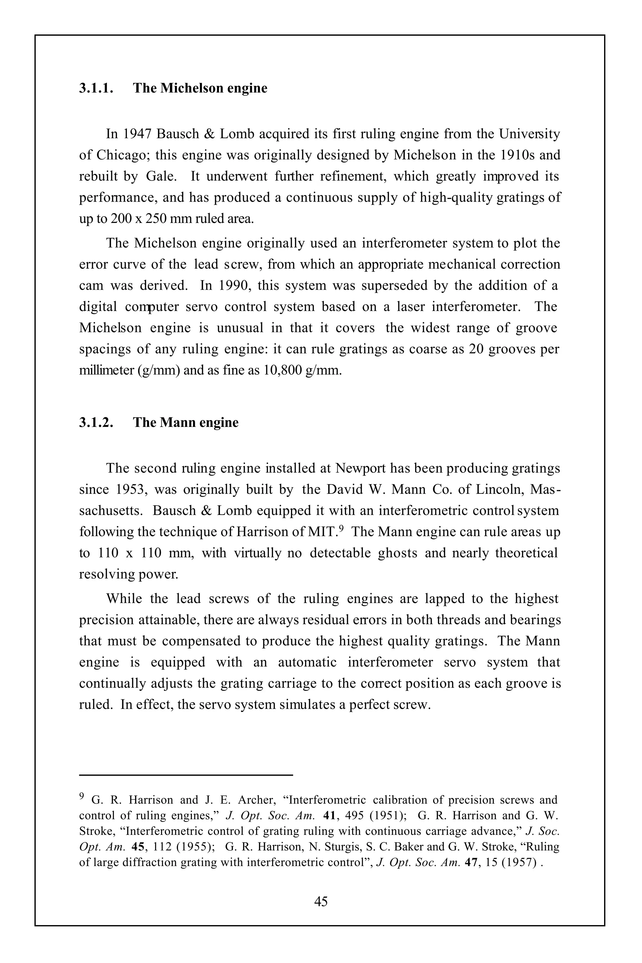 3.1.1.    The Michelson engine


     In 1947 Bausch & Lomb acquired its first ruling engine from the University
of Chicago; this engine was originally designed by Michelson in the 1910s and
rebuilt by Gale. It underwent further refinement, which greatly improved its
performance, and has produced a continuous supply of high-quality gratings of
up to 200 x 250 mm ruled area.
     The Michelson engine originally used an interferometer system to plot the
error curve of the lead screw, from which an appropriate mechanical correction
cam was derived. In 1990, this system was superseded by the addition of a
digital computer servo control system based on a laser interferometer. The
Michelson engine is unusual in that it covers the widest range of groove
spacings of any ruling engine: it can rule gratings as coarse as 20 grooves per
millimeter (g/mm) and as fine as 10,800 g/mm.


3.1.2.    The Mann engine


     The second ruling engine installed at Newport has been producing gratings
since 1953, was originally built by the David W. Mann Co. of Lincoln, Mas-
sachusetts. Bausch & Lomb equipped it with an interferometric control system
following the technique of Harrison of MIT.9 The Mann engine can rule areas up
to 110 x 110 mm, with virtually no detectable ghosts and nearly theoretical
resolving power.
     While the lead screws of the ruling engines are lapped to the highest
precision attainable, there are always residual errors in both threads and bearings
that must be compensated to produce the highest quality gratings. The Mann
engine is equipped with an automatic interferometer servo system that
continually adjusts the grating carriage to the correct position as each groove is
ruled. In effect, the servo system simulates a perfect screw.




9 G. R. Harrison and J. E. Archer, “Interferometric calibration of precision screws and
control of ruling engines,” J. Opt. Soc. Am. 41, 495 (1951); G. R. Harrison and G. W.
Stroke, “Interferometric control of grating ruling with continuous carriage advance,” J. Soc.
Opt. Am. 45, 112 (1955); G. R. Harrison, N. Sturgis, S. C. Baker and G. W. Stroke, “Ruling
of large diffraction grating with interferometric control”, J. Opt. Soc. Am. 47, 15 (1957) .


                                             45
 