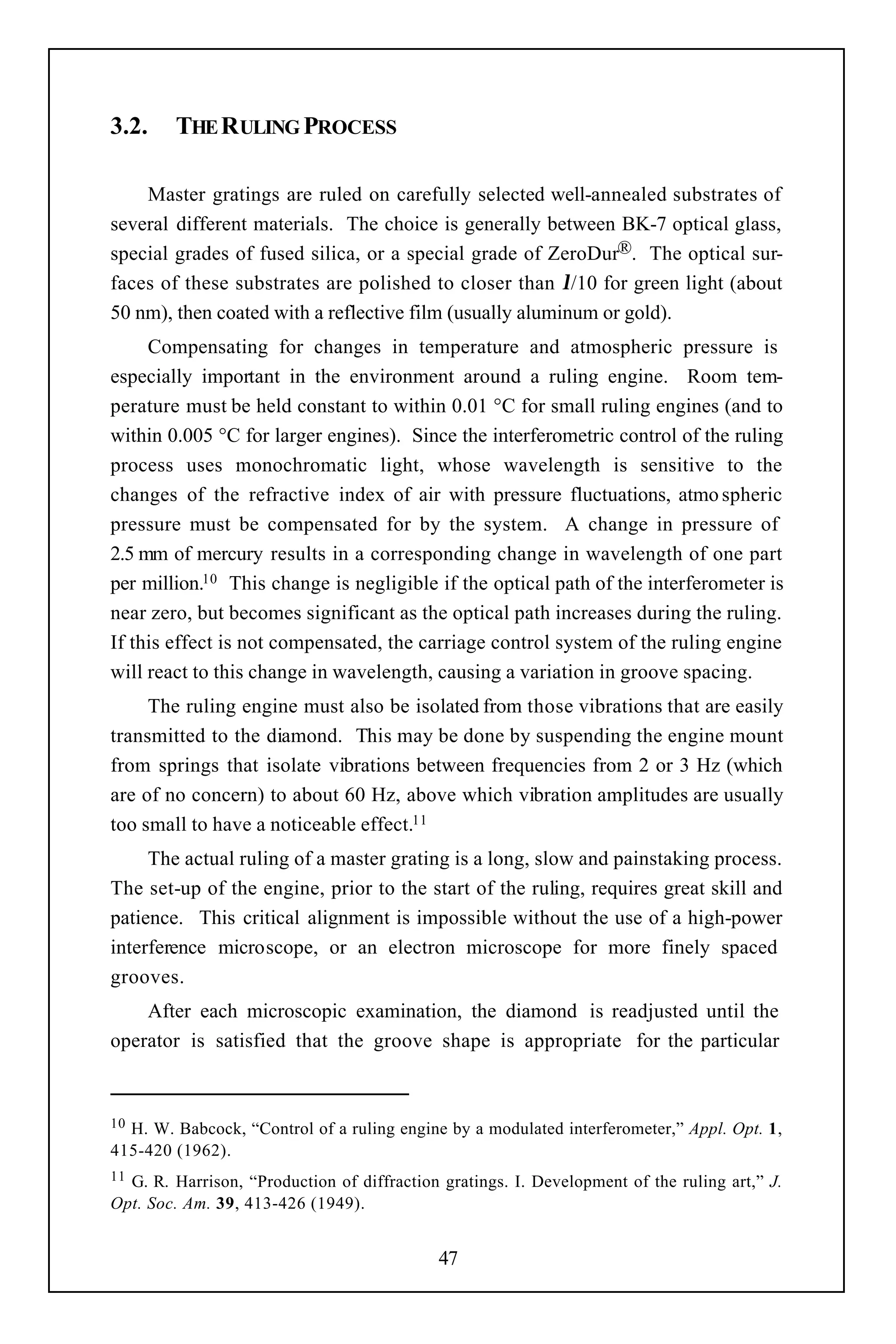 3.2.    THE RULING PROCESS

    Master gratings are ruled on carefully selected well-annealed substrates of
several different materials. The choice is generally between BK-7 optical glass,
special grades of fused silica, or a special grade of ZeroDur®. The optical sur-
faces of these substrates are polished to closer than λ/10 for green light (about
50 nm), then coated with a reflective film (usually aluminum or gold).
     Compensating for changes in temperature and atmospheric pressure is
especially important in the environment around a ruling engine. Room tem-
perature must be held constant to within 0.01 °C for small ruling engines (and to
within 0.005 °C for larger engines). Since the interferometric control of the ruling
process uses monochromatic light, whose wavelength is sensitive to the
changes of the refractive index of air with pressure fluctuations, atmo spheric
pressure must be compensated for by the system. A change in pressure of
2.5 mm of mercury results in a corresponding change in wavelength of one part
per million.10 This change is negligible if the optical path of the interferometer is
near zero, but becomes significant as the optical path increases during the ruling.
If this effect is not compensated, the carriage control system of the ruling engine
will react to this change in wavelength, causing a variation in groove spacing.
     The ruling engine must also be isolated from those vibrations that are easily
transmitted to the diamond. This may be done by suspending the engine mount
from springs that isolate vibrations between frequencies from 2 or 3 Hz (which
are of no concern) to about 60 Hz, above which vibration amplitudes are usually
too small to have a noticeable effect.11
     The actual ruling of a master grating is a long, slow and painstaking process.
The set-up of the engine, prior to the start of the ruling, requires great skill and
patience. This critical alignment is impossible without the use of a high-power
interference microscope, or an electron microscope for more finely spaced
grooves.
    After each microscopic examination, the diamond is readjusted until the
operator is satisfied that the groove shape is appropriate for the particular



10H. W. Babcock, “Control of a ruling engine by a modulated interferometer,” Appl. Opt. 1,
415-420 (1962).
11G. R. Harrison, “Production of diffraction gratings. I. Development of the ruling art,” J.
Opt. Soc. Am. 39, 413-426 (1949).


                                            47
 