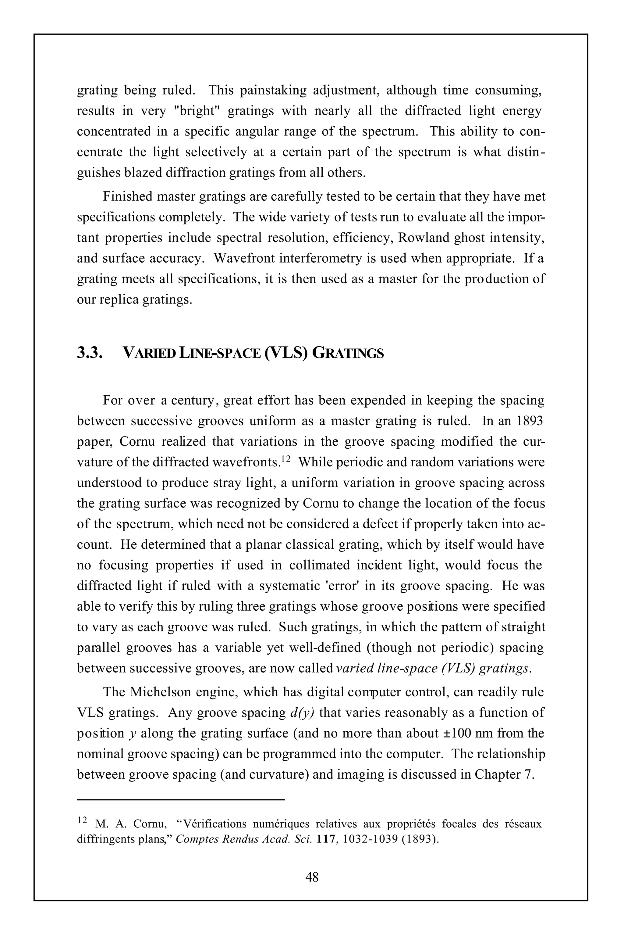 grating being ruled. This painstaking adjustment, although time consuming,
results in very "bright" gratings with nearly all the diffracted light energy
concentrated in a specific angular range of the spectrum. This ability to con-
centrate the light selectively at a certain part of the spectrum is what distin-
guishes blazed diffraction gratings from all others.
     Finished master gratings are carefully tested to be certain that they have met
specifications completely. The wide variety of tests run to evaluate all the impor-
tant properties include spectral resolution, efficiency, Rowland ghost intensity,
and surface accuracy. Wavefront interferometry is used when appropriate. If a
grating meets all specifications, it is then used as a master for the production of
our replica gratings.


3.3.    VARIED LINE-SPACE (VLS) GRATINGS

     For over a century, great effort has been expended in keeping the spacing
between successive grooves uniform as a master grating is ruled. In an 1893
paper, Cornu realized that variations in the groove spacing modified the cur-
vature of the diffracted wavefronts.12 While periodic and random variations were
understood to produce stray light, a uniform variation in groove spacing across
the grating surface was recognized by Cornu to change the location of the focus
of the spectrum, which need not be considered a defect if properly taken into ac-
count. He determined that a planar classical grating, which by itself would have
no focusing properties if used in collimated incident light, would focus the
diffracted light if ruled with a systematic 'error' in its groove spacing. He was
able to verify this by ruling three gratings whose groove positions were specified
to vary as each groove was ruled. Such gratings, in which the pattern of straight
parallel grooves has a variable yet well-defined (though not periodic) spacing
between successive grooves, are now called varied line-space (VLS) gratings.
    The Michelson engine, which has digital computer control, can readily rule
VLS gratings. Any groove spacing d(y) that varies reasonably as a function of
position y along the grating surface (and no more than about ±100 nm from the
nominal groove spacing) can be programmed into the computer. The relationship
between groove spacing (and curvature) and imaging is discussed in Chapter 7.


12  M. A. Cornu, “ Vérifications numériques relatives aux propriétés focales des réseaux
diffringents plans,” Comptes Rendus Acad. Sci. 117, 1032-1039 (1893).


                                           48
 