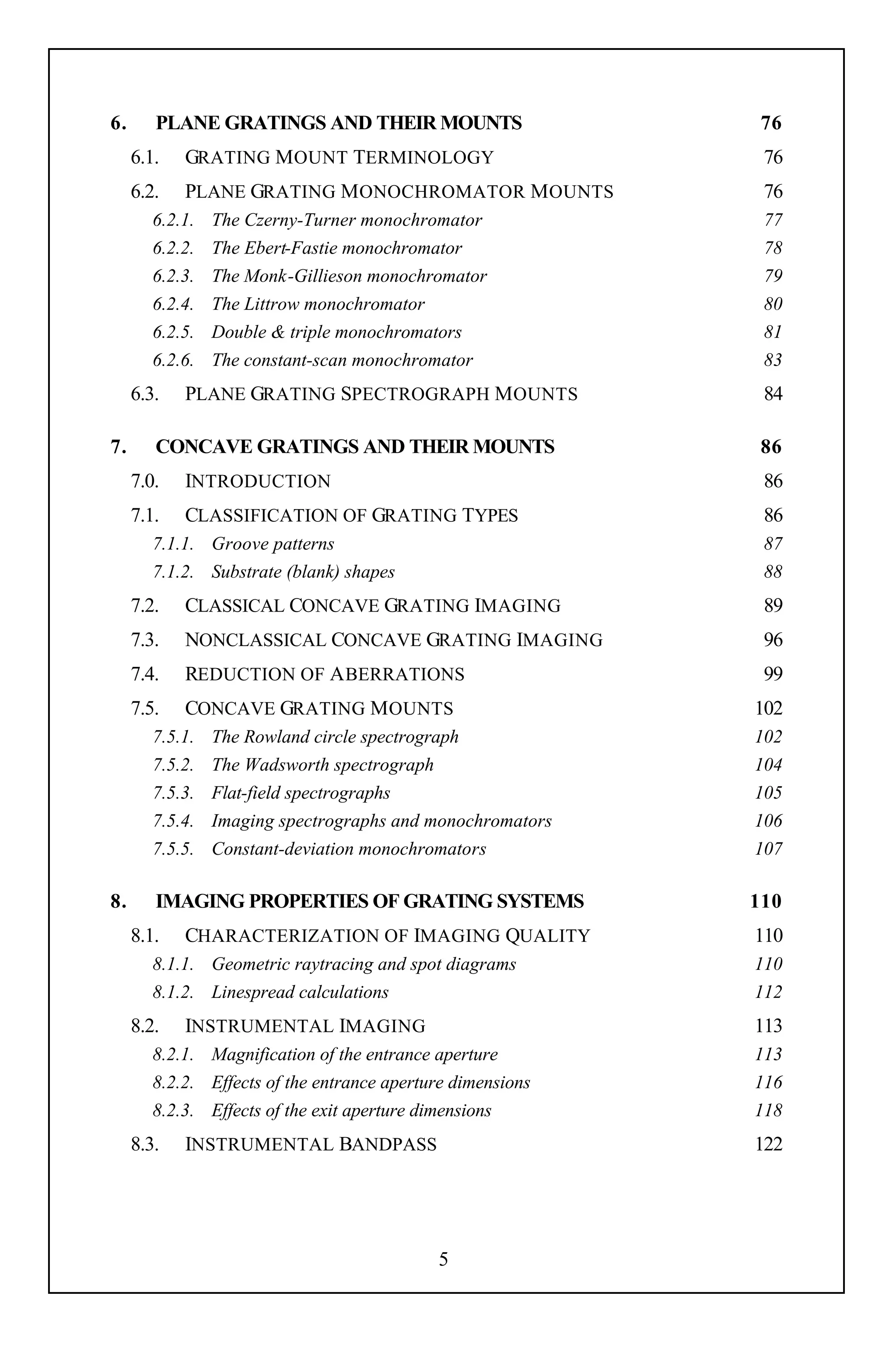 6.      PLANE GRATINGS AND THEIR MOUNTS                       76
     6.1.   GRATING M OUNT TERMINOLOGY                        76
     6.2.   PLANE GRATING M ONOCHROMATOR M OUNTS              76
        6.2.1.   The Czerny-Turner monochromator              77
        6.2.2.   The Ebert-Fastie monochromator               78
        6.2.3.   The Monk-Gillieson monochromator             79
        6.2.4.   The Littrow monochromator                    80
        6.2.5.   Double & triple monochromators               81
        6.2.6.   The constant-scan monochromator              83
     6.3.   PLANE GRATING SPECTROGRAPH M OUNTS                84

7.      CONCAVE GRATINGS AND THEIR MOUNTS                     86
     7.0.   INTRODUCTION                                      86
     7.1.   CLASSIFICATION OF GRATING TYPES                   86
        7.1.1. Groove patterns                                87
        7.1.2. Substrate (blank) shapes                       88
     7.2.   CLASSICAL CONCAVE GRATING IMAGING                 89
     7.3.   NONCLASSICAL CONCAVE GRATING IMAGING              96
     7.4.   REDUCTION OF A BERRATIONS                         99
     7.5.   CONCAVE GRATING M OUNTS                          102
        7.5.1.   The Rowland circle spectrograph             102
        7.5.2.   The Wadsworth spectrograph                  104
        7.5.3.   Flat-field spectrographs                    105
        7.5.4.   Imaging spectrographs and monochromators    106
        7.5.5.   Constant-deviation monochromators           107

8.      IMAGING PROPERTIES OF GRATING SYSTEMS                110
     8.1.    CHARACTERIZATION OF IMAGING QUALITY             110
        8.1.1. Geometric raytracing and spot diagrams        110
        8.1.2. Linespread calculations                       112
     8.2.    INSTRUMENTAL IMAGING                            113
        8.2.1. Magnification of the entrance aperture        113
        8.2.2. Effects of the entrance aperture dimensions   116
        8.2.3. Effects of the exit aperture dimensions       118
     8.3.   INSTRUMENTAL BANDPASS                            122




                                             5
 