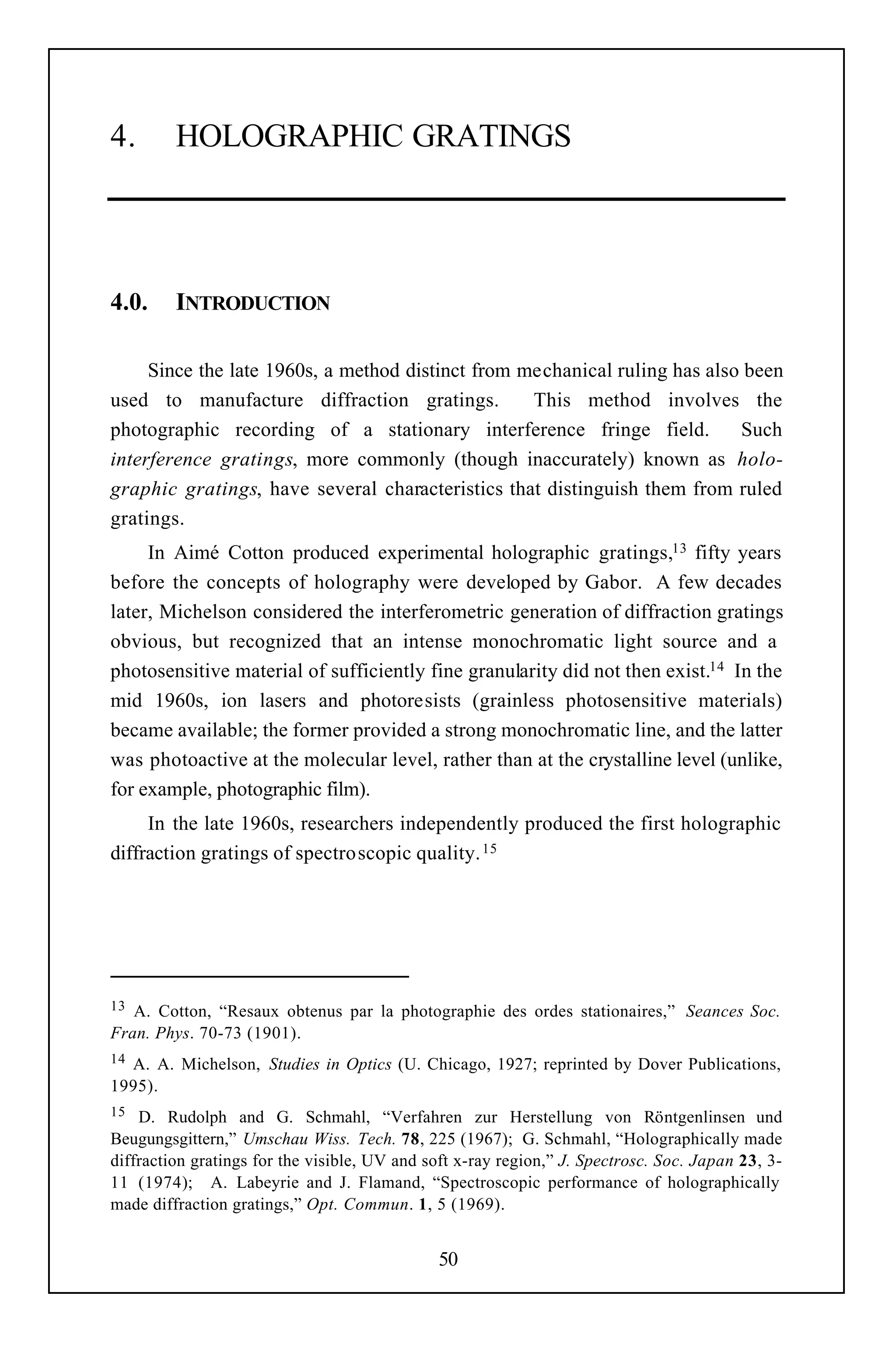 4.       HOLOGRAPHIC GRATINGS




4.0.     INTRODUCTION

     Since the late 1960s, a method distinct from mechanical ruling has also been
used to manufacture diffraction gratings.          This method involves the
photographic recording of a stationary interference fringe field.           Such
interference gratings, more commonly (though inaccurately) known as holo-
graphic gratings, have several characteristics that distinguish them from ruled
gratings.
     In Aimé Cotton produced experimental holographic gratings,13 fifty years
before the concepts of holography were developed by Gabor. A few decades
later, Michelson considered the interferometric generation of diffraction gratings
obvious, but recognized that an intense monochromatic light source and a
photosensitive material of sufficiently fine granularity did not then exist.14 In the
mid 1960s, ion lasers and photoresists (grainless photosensitive materials)
became available; the former provided a strong monochromatic line, and the latter
was photoactive at the molecular level, rather than at the crystalline level (unlike,
for example, photographic film).
     In the late 1960s, researchers independently produced the first holographic
diffraction gratings of spectroscopic quality. 15




13 A. Cotton, “Resaux obtenus par la photographie des ordes stationaires,” Seances Soc.
Fran. Phys. 70-73 (1901).
14A. A. Michelson, Studies in Optics (U. Chicago, 1927; reprinted by Dover Publications,
1995).
15  D. Rudolph and G. Schmahl, “Verfahren zur Herstellung von Röntgenlinsen und
Beugungsgittern,” Umschau Wiss. Tech. 78, 225 (1967); G. Schmahl, “Holographically made
diffraction gratings for the visible, UV and soft x-ray region,” J. Spectrosc. Soc. Japan 23, 3-
11 (1974); A. Labeyrie and J. Flamand, “Spectroscopic performance of holographically
made diffraction gratings,” Opt. Commun. 1, 5 (1969).


                                              50
 