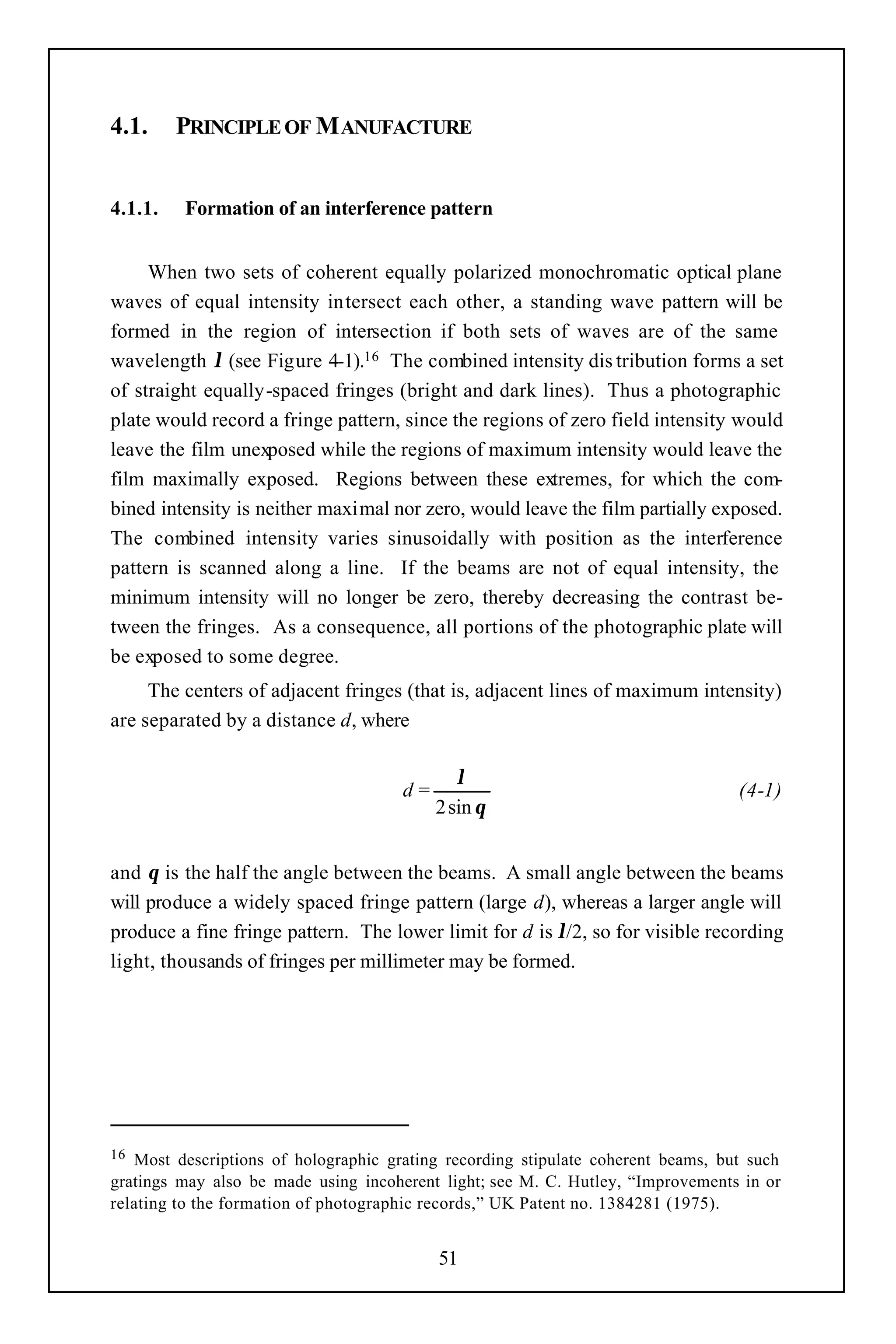4.1.     PRINCIPLE OF M ANUFACTURE


4.1.1.   Formation of an interference pattern


     When two sets of coherent equally polarized monochromatic optical plane
waves of equal intensity intersect each other, a standing wave pattern will be
formed in the region of intersection if both sets of waves are of the same
wavelength λ (see Figure 4-1).16 The combined intensity dis tribution forms a set
of straight equally-spaced fringes (bright and dark lines). Thus a photographic
plate would record a fringe pattern, since the regions of zero field intensity would
leave the film unexposed while the regions of maximum intensity would leave the
film maximally exposed. Regions between these extremes, for which the com-
bined intensity is neither maximal nor zero, would leave the film partially exposed.
The combined intensity varies sinusoidally with position as the interference
pattern is scanned along a line. If the beams are not of equal intensity, the
minimum intensity will no longer be zero, thereby decreasing the contrast be-
tween the fringes. As a consequence, all portions of the photographic plate will
be exposed to some degree.
     The centers of adjacent fringes (that is, adjacent lines of maximum intensity)
are separated by a distance d, where

                                              λ
                                      d=                                          (4-1)
                                           2 sin θ


and θ is the half the angle between the beams. A small angle between the beams
will produce a widely spaced fringe pattern (large d), whereas a larger angle will
produce a fine fringe pattern. The lower limit for d is λ/2, so for visible recording
light, thousands of fringes per millimeter may be formed.




16 Most descriptions of holographic grating recording stipulate coherent beams, but such
gratings may also be made using incoherent light; see M. C. Hutley, “Improvements in or
relating to the formation of photographic records,” UK Patent no. 1384281 (1975).


                                           51
 