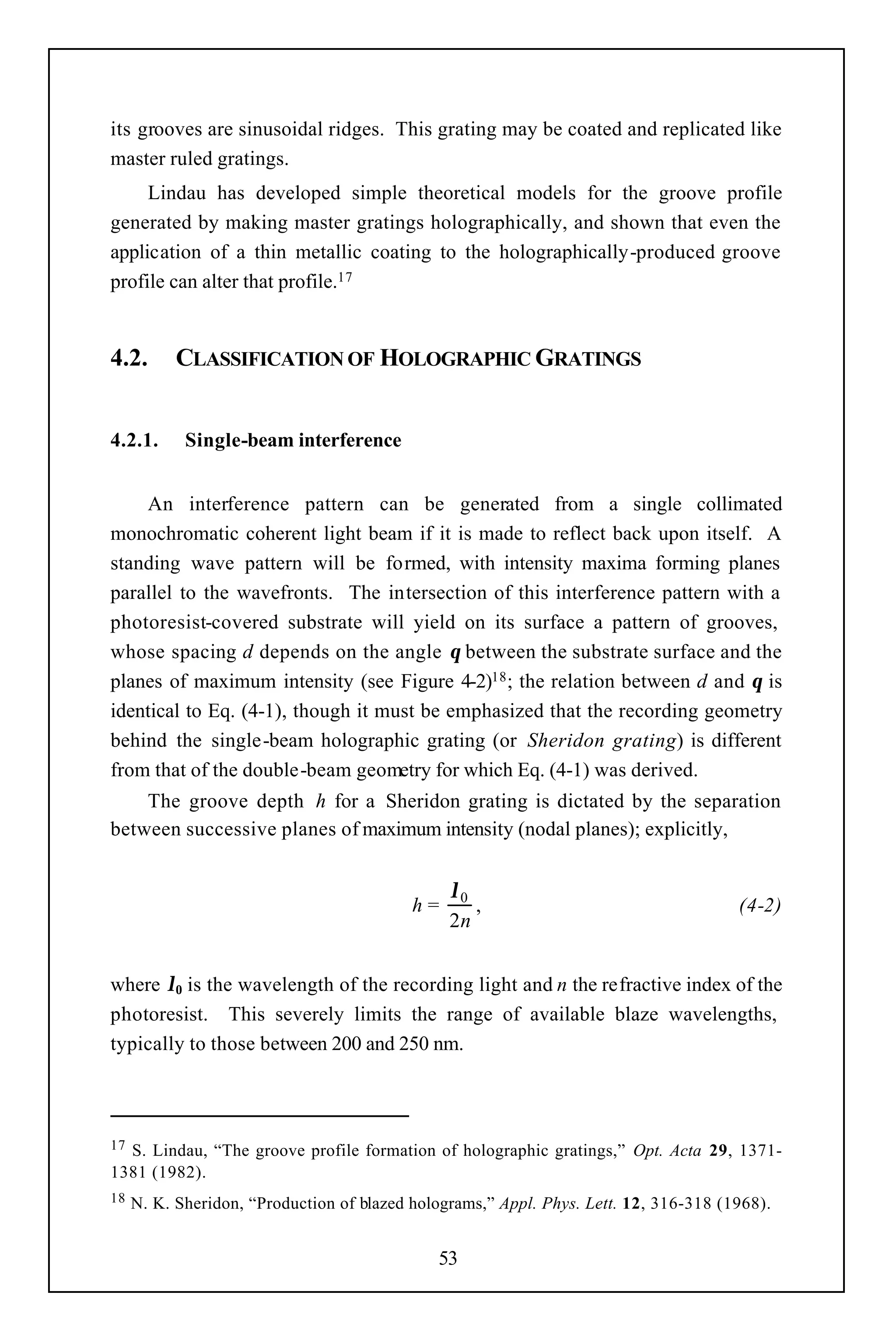 its grooves are sinusoidal ridges. This grating may be coated and replicated like
master ruled gratings.
     Lindau has developed simple theoretical models for the groove profile
generated by making master gratings holographically, and shown that even the
application of a thin metallic coating to the holographically-produced groove
profile can alter that profile.17


4.2.       CLASSIFICATION OF HOLOGRAPHIC GRATINGS


4.2.1.      Single-beam interference


    An interference pattern can be generated from a single collimated
monochromatic coherent light beam if it is made to reflect back upon itself. A
standing wave pattern will be formed, with intensity maxima forming planes
parallel to the wavefronts. The intersection of this interference pattern with a
photoresist-covered substrate will yield on its surface a pattern of grooves,
whose spacing d depends on the angle θ between the substrate surface and the
planes of maximum intensity (see Figure 4-2)18 ; the relation between d and θ is
identical to Eq. (4-1), though it must be emphasized that the recording geometry
behind the single-beam holographic grating (or Sheridon grating) is different
from that of the double-beam geometry for which Eq. (4-1) was derived.
    The groove depth h for a Sheridon grating is dictated by the separation
between successive planes of maximum intensity (nodal planes); explicitly,


                                                λ0
                                           h=      ,                                   (4-2)
                                                2n


where λ0 is the wavelength of the recording light and n the refractive index of the
photoresist. This severely limits the range of available blaze wavelengths,
typically to those between 200 and 250 nm.



17S. Lindau, “The groove profile formation of holographic gratings,” Opt. Acta 29, 1371-
1381 (1982).
18   N. K. Sheridon, “Production of blazed holograms,” Appl. Phys. Lett. 12, 316-318 (1968).


                                              53
 