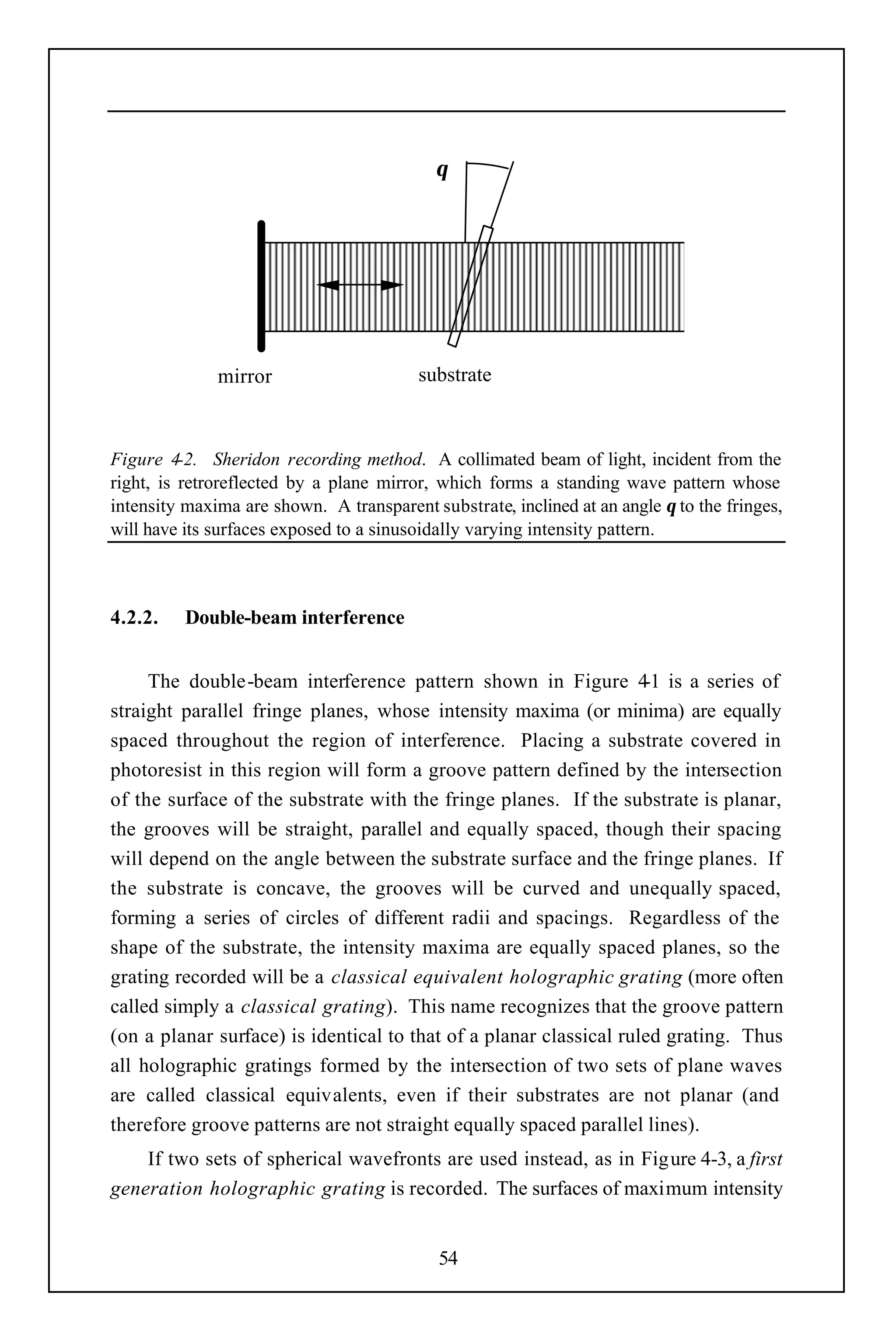θ




              mirror                     substrate



Figure 4-2. Sheridon recording method. A collimated beam of light, incident from the
right, is retroreflected by a plane mirror, which forms a standing wave pattern whose
intensity maxima are shown. A transparent substrate, inclined at an angle θ to the fringes,
will have its surfaces exposed to a sinusoidally varying intensity pattern.



4.2.2.    Double-beam interference


     The double-beam interference pattern shown in Figure 4 is a series of
                                                                    -1
straight parallel fringe planes, whose intensity maxima (or minima) are equally
spaced throughout the region of interference. Placing a substrate covered in
photoresist in this region will form a groove pattern defined by the intersection
of the surface of the substrate with the fringe planes. If the substrate is planar,
the grooves will be straight, parallel and equally spaced, though their spacing
will depend on the angle between the substrate surface and the fringe planes. If
the substrate is concave, the grooves will be curved and unequally spaced,
forming a series of circles of different radii and spacings. Regardless of the
shape of the substrate, the intensity maxima are equally spaced planes, so the
grating recorded will be a classical equivalent holographic grating (more often
called simply a classical grating). This name recognizes that the groove pattern
(on a planar surface) is identical to that of a planar classical ruled grating. Thus
all holographic gratings formed by the intersection of two sets of plane waves
are called classical equivalents, even if their substrates are not planar (and
therefore groove patterns are not straight equally spaced parallel lines).
    If two sets of spherical wavefronts are used instead, as in Figure 4-3, a first
generation holographic grating is recorded. The surfaces of maximum intensity


                                            54
 