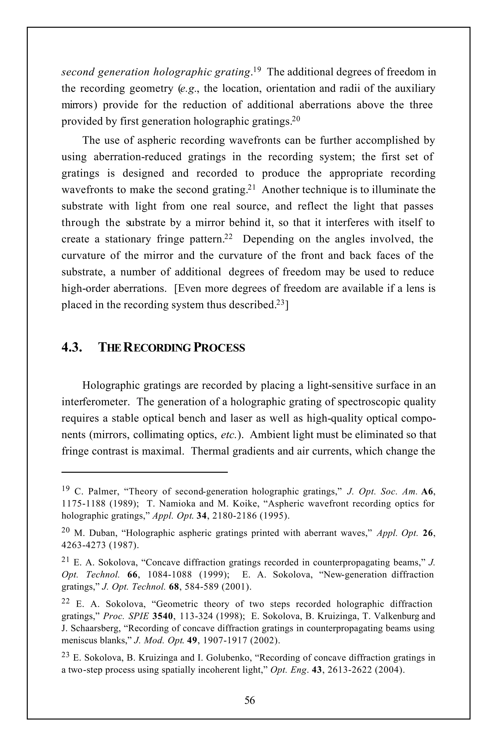 second generation holographic grating.19 The additional degrees of freedom in
the recording geometry (e.g., the location, orientation and radii of the auxiliary
mirrors) provide for the reduction of additional aberrations above the three
provided by first generation holographic gratings.20
     The use of aspheric recording wavefronts can be further accomplished by
using aberration-reduced gratings in the recording system; the first set of
gratings is designed and recorded to produce the appropriate recording
wavefronts to make the second grating.21 Another technique is to illuminate the
substrate with light from one real source, and reflect the light that passes
through the substrate by a mirror behind it, so that it interferes with itself to
create a stationary fringe pattern.22 Depending on the angles involved, the
curvature of the mirror and the curvature of the front and back faces of the
substrate, a number of additional degrees of freedom may be used to reduce
high-order aberrations. [Even more degrees of freedom are available if a lens is
placed in the recording system thus described.23 ]


4.3.    THE RECORDING PROCESS

     Holographic gratings are recorded by placing a light-sensitive surface in an
interferometer. The generation of a holographic grating of spectroscopic quality
requires a stable optical bench and laser as well as high-quality optical compo-
nents (mirrors, collimating optics, etc.). Ambient light must be eliminated so that
fringe contrast is maximal. Thermal gradients and air currents, which change the


19 C. Palmer, “Theory of second-generation holographic gratings,” J. Opt. Soc. Am. A6,
1175-1188 (1989); T. Namioka and M. Koike, “Aspheric wavefront recording optics for
holographic gratings,” Appl. Opt. 34, 2180-2186 (1995).
20M. Duban, “Holographic aspheric gratings printed with aberrant waves,” Appl. Opt. 26,
4263-4273 (1987).
21 E. A. Sokolova, “Concave diffraction gratings recorded in counterpropagating beams,” J.
Opt. Technol. 66, 1084-1088 (1999); E. A. Sokolova, “New-generation diffraction
gratings,” J. Opt. Technol. 68, 584-589 (2001).
22  E. A. Sokolova, “Geometric theory of two steps recorded holographic diffraction
gratings,” Proc. SPIE 3540, 113-324 (1998); E. Sokolova, B. Kruizinga, T. Valkenburg and
J. Schaarsberg, “Recording of concave diffraction gratings in counterpropagating beams using
meniscus blanks,” J. Mod. Opt. 49, 1907-1917 (2002).
23 E. Sokolova, B. Kruizinga and I. Golubenko, “Recording of concave diffraction gratings in
a two-step process using spatially incoherent light,” Opt. Eng. 43, 2613-2622 (2004).


                                            56
 