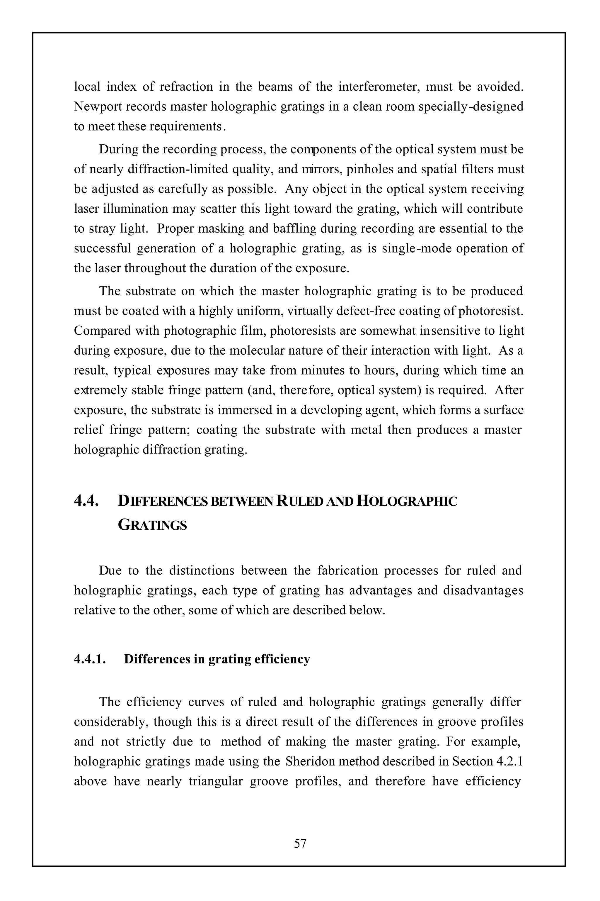 local index of refraction in the beams of the interferometer, must be avoided.
Newport records master holographic gratings in a clean room specially-designed
to meet these requirements.
     During the recording process, the components of the optical system must be
of nearly diffraction-limited quality, and mirrors, pinholes and spatial filters must
be adjusted as carefully as possible. Any object in the optical system receiving
laser illumination may scatter this light toward the grating, which will contribute
to stray light. Proper masking and baffling during recording are essential to the
successful generation of a holographic grating, as is single-mode operation of
the laser throughout the duration of the exposure.
     The substrate on which the master holographic grating is to be produced
must be coated with a highly uniform, virtually defect-free coating of photoresist.
Compared with photographic film, photoresists are somewhat insensitive to light
during exposure, due to the molecular nature of their interaction with light. As a
result, typical exposures may take from minutes to hours, during which time an
extremely stable fringe pattern (and, therefore, optical system) is required. After
exposure, the substrate is immersed in a developing agent, which forms a surface
relief fringe pattern; coating the substrate with metal then produces a master
holographic diffraction grating.


4.4.     DIFFERENCES BETWEEN RULED AND HOLOGRAPHIC
         GRATINGS

     Due to the distinctions between the fabrication processes for ruled and
holographic gratings, each type of grating has advantages and disadvantages
relative to the other, some of which are described below.


4.4.1.   Differences in grating efficiency


    The efficiency curves of ruled and holographic gratings generally differ
considerably, though this is a direct result of the differences in groove profiles
and not strictly due to method of making the master grating. For example,
holographic gratings made using the Sheridon method described in Section 4.2.1
above have nearly triangular groove profiles, and therefore have efficiency



                                         57
 