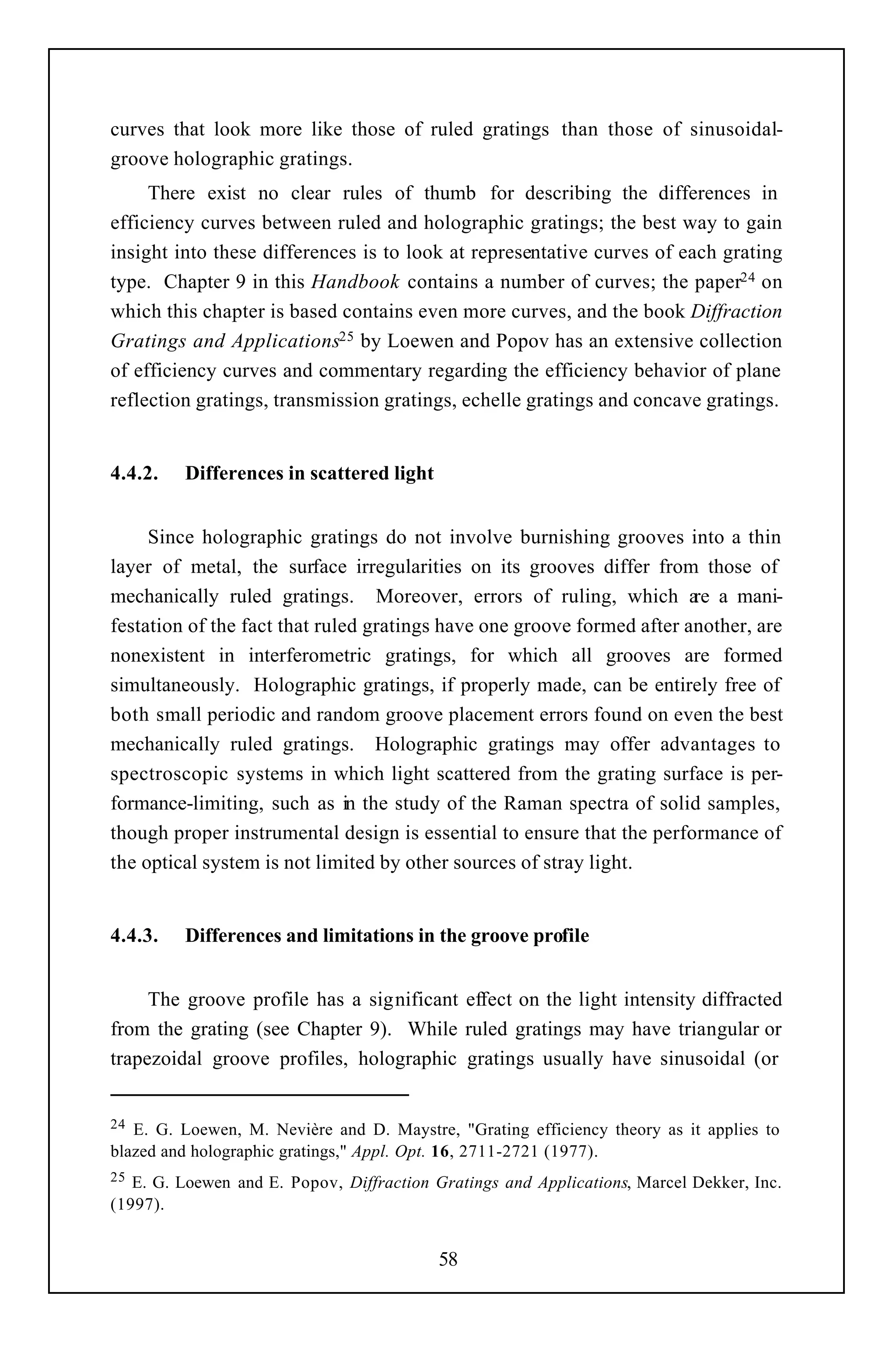 curves that look more like those of ruled gratings than those of sinusoidal-
groove holographic gratings.
     There exist no clear rules of thumb for describing the differences in
efficiency curves between ruled and holographic gratings; the best way to gain
insight into these differences is to look at representative curves of each grating
type. Chapter 9 in this Handbook contains a number of curves; the paper24 on
which this chapter is based contains even more curves, and the book Diffraction
Gratings and Applications25 by Loewen and Popov has an extensive collection
of efficiency curves and commentary regarding the efficiency behavior of plane
reflection gratings, transmission gratings, echelle gratings and concave gratings.


4.4.2.   Differences in scattered light


     Since holographic gratings do not involve burnishing grooves into a thin
layer of metal, the surface irregularities on its grooves differ from those of
mechanically ruled gratings. Moreover, errors of ruling, which a a mani-re
festation of the fact that ruled gratings have one groove formed after another, are
nonexistent in interferometric gratings, for which all grooves are formed
simultaneously. Holographic gratings, if properly made, can be entirely free of
both small periodic and random groove placement errors found on even the best
mechanically ruled gratings. Holographic gratings may offer advantages to
spectroscopic systems in which light scattered from the grating surface is per-
formance-limiting, such as in the study of the Raman spectra of solid samples,
though proper instrumental design is essential to ensure that the performance of
the optical system is not limited by other sources of stray light.


4.4.3.   Differences and limitations in the groove profile


     The groove profile has a significant effect on the light intensity diffracted
from the grating (see Chapter 9). While ruled gratings may have triangular or
trapezoidal groove profiles, holographic gratings usually have sinusoidal (or


24 E. G. Loewen, M. Nevière and D. Maystre, "Grating efficiency theory as it applies to
blazed and holographic gratings," Appl. Opt. 16, 2711-2721 (1977).
25 E. G. Loewen and E. Popov, Diffraction Gratings and Applications, Marcel Dekker, Inc.
(1997).


                                           58
 