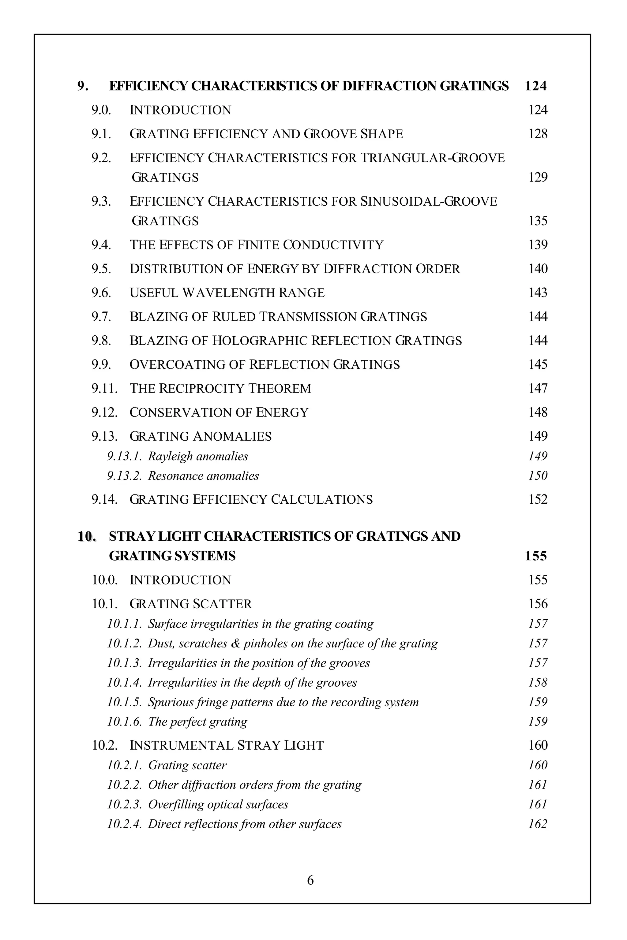 9.      EFFICIENCY CHARACTERISTICS OF DIFFRACTION GRATINGS                   124
     9.0.   INTRODUCTION                                                     124
     9.1.   GRATING EFFICIENCY AND GROOVE SHAPE                              128
     9.2.   EFFICIENCY CHARACTERISTICS FOR TRIANGULAR-GROOVE
            GRATINGS                                                         129
     9.3.   EFFICIENCY CHARACTERISTICS FOR SINUSOIDAL-GROOVE
            GRATINGS                                                         135
     9.4.   THE EFFECTS OF FINITE CONDUCTIVITY                               139
     9.5.   DISTRIBUTION OF ENERGY BY DIFFRACTION ORDER                      140
     9.6.   USEFUL W AVELENGTH RANGE                                         143
     9.7.   BLAZING OF RULED TRANSMISSION GRATINGS                           144
     9.8.   BLAZING OF HOLOGRAPHIC REFLECTION GRATINGS                       144
     9.9.   OVERCOATING OF REFLECTION GRATINGS                               145
     9.11. THE RECIPROCITY THEOREM                                           147
     9.12. CONSERVATION OF ENERGY                                            148
     9.13. GRATING A NOMALIES                                                149
        9.13.1. Rayleigh anomalies                                           149
        9.13.2. Resonance anomalies                                          150
     9.14. GRATING EFFICIENCY CALCULATIONS                                   152

1 0 . STRAY LIGHT CHARACTERISTICS OF GRATINGS AND
      GRATING SYSTEMS                                                        155
     10.0. INTRODUCTION                                                      155
     10.1. GRATING SCATTER                                                   156
        10.1.1.   Surface irregularities in the grating coating              157
        10.1.2.   Dust, scratches & pinholes on the surface of the grating   157
        10.1.3.   Irregularities in the position of the grooves              157
        10.1.4.   Irregularities in the depth of the grooves                 158
        10.1.5.   Spurious fringe patterns due to the recording system       159
        10.1.6.   The perfect grating                                        159
     10.2. INSTRUMENTAL STRAY LIGHT                                          160
        10.2.1.   Grating scatter                                            160
        10.2.2.   Other diffraction orders from the grating                  161
        10.2.3.   Overfilling optical surfaces                               161
        10.2.4.   Direct reflections from other surfaces                     162



                                                6
 