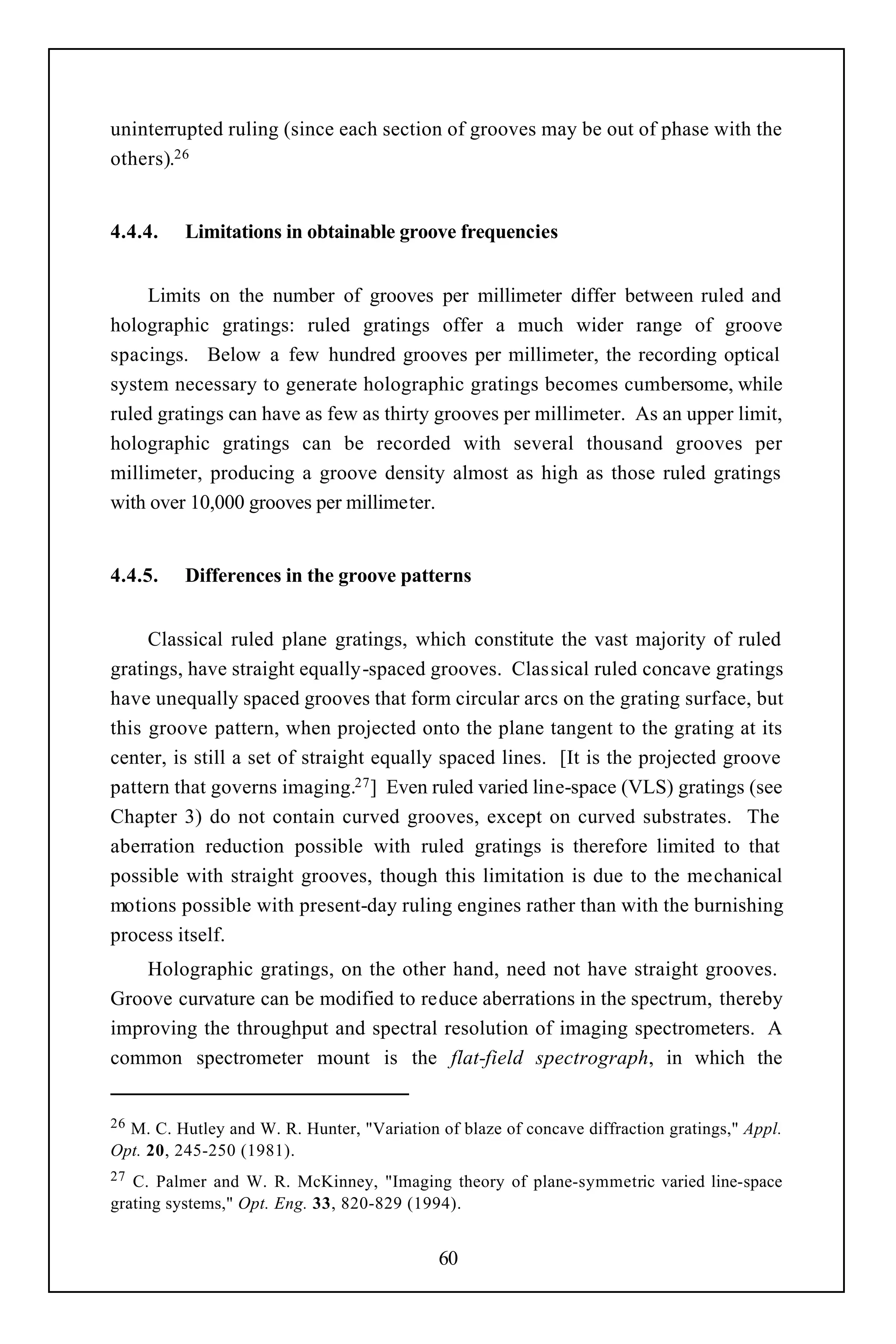 uninterrupted ruling (since each section of grooves may be out of phase with the
others).26


4.4.4.    Limitations in obtainable groove frequencies


     Limits on the number of grooves per millimeter differ between ruled and
holographic gratings: ruled gratings offer a much wider range of groove
spacings. Below a few hundred grooves per millimeter, the recording optical
system necessary to generate holographic gratings becomes cumbersome, while
ruled gratings can have as few as thirty grooves per millimeter. As an upper limit,
holographic gratings can be recorded with several thousand grooves per
millimeter, producing a groove density almost as high as those ruled gratings
with over 10,000 grooves per millimeter.


4.4.5.    Differences in the groove patterns


     Classical ruled plane gratings, which constitute the vast majority of ruled
gratings, have straight equally-spaced grooves. Classical ruled concave gratings
have unequally spaced grooves that form circular arcs on the grating surface, but
this groove pattern, when projected onto the plane tangent to the grating at its
center, is still a set of straight equally spaced lines. [It is the projected groove
pattern that governs imaging.27 ] Even ruled varied line-space (VLS) gratings (see
Chapter 3) do not contain curved grooves, except on curved substrates. The
aberration reduction possible with ruled gratings is therefore limited to that
possible with straight grooves, though this limitation is due to the mechanical
motions possible with present-day ruling engines rather than with the burnishing
process itself.
    Holographic gratings, on the other hand, need not have straight grooves.
Groove curvature can be modified to reduce aberrations in the spectrum, thereby
improving the throughput and spectral resolution of imaging spectrometers. A
common spectrometer mount is the flat-field spectrograph, in which the


26M. C. Hutley and W. R. Hunter, "Variation of blaze of concave diffraction gratings," Appl.
Opt. 20, 245-250 (1981).
27 C. Palmer and W. R. McKinney, "Imaging theory of plane-symmetric varied line-space
grating systems," Opt. Eng. 33, 820-829 (1994).


                                            60
 