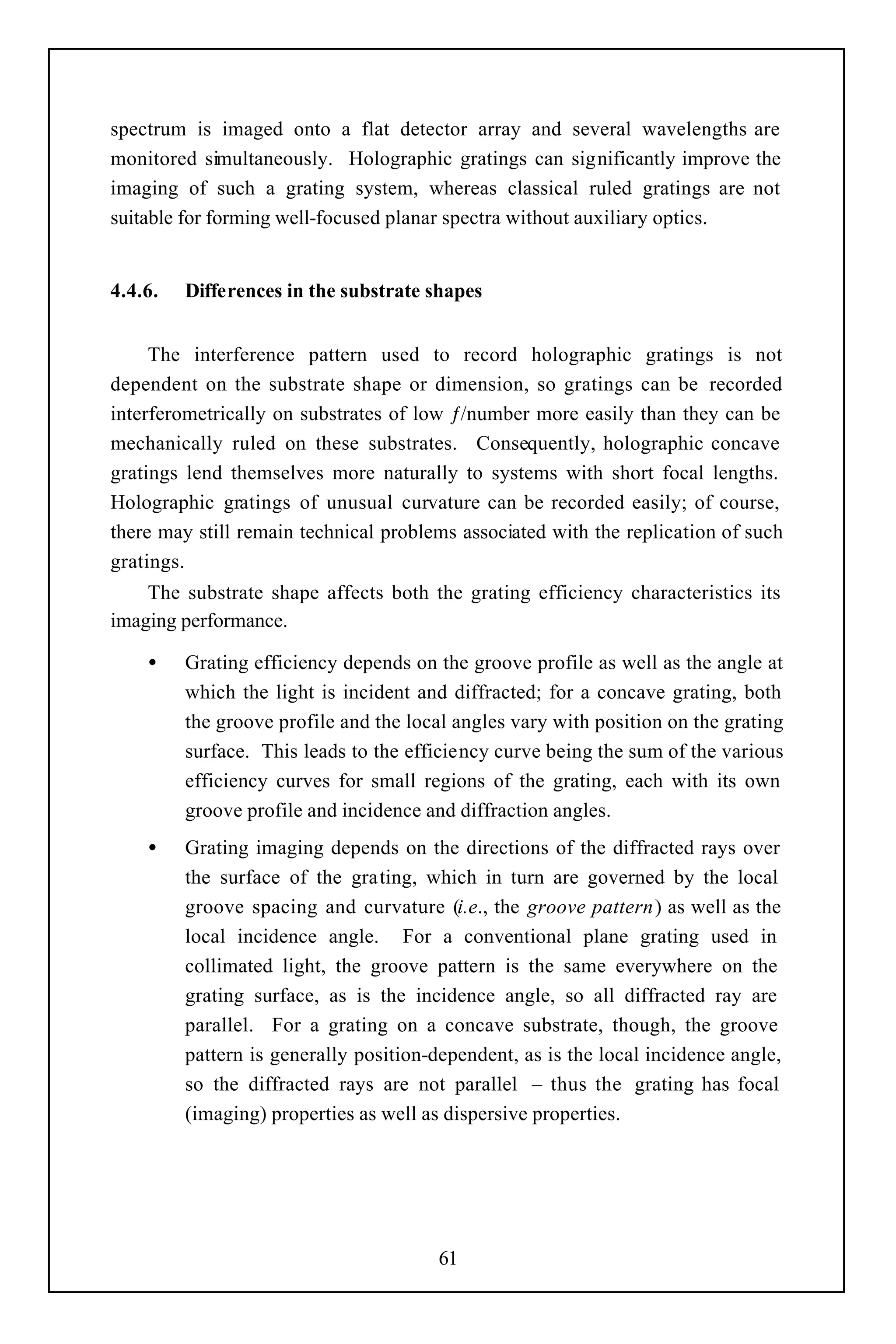 spectrum is imaged onto a flat detector array and several wavelengths are
monitored simultaneously. Holographic gratings can significantly improve the
imaging of such a grating system, whereas classical ruled gratings are not
suitable for forming well-focused planar spectra without auxiliary optics.


4.4.6.   Differences in the substrate shapes


     The interference pattern used to record holographic gratings is not
dependent on the substrate shape or dimension, so gratings can be recorded
interferometrically on substrates of low ƒ/number more easily than they can be
mechanically ruled on these substrates. Consequently, holographic concave
gratings lend themselves more naturally to systems with short focal lengths.
Holographic gratings of unusual curvature can be recorded easily; of course,
there may still remain technical problems associated with the replication of such
gratings.
    The substrate shape affects both the grating efficiency characteristics its
imaging performance.

    •    Grating efficiency depends on the groove profile as well as the angle at
         which the light is incident and diffracted; for a concave grating, both
         the groove profile and the local angles vary with position on the grating
         surface. This leads to the efficiency curve being the sum of the various
         efficiency curves for small regions of the grating, each with its own
         groove profile and incidence and diffraction angles.
    •    Grating imaging depends on the directions of the diffracted rays over
         the surface of the grating, which in turn are governed by the local
         groove spacing and curvature (i.e., the groove pattern) as well as the
         local incidence angle. For a conventional plane grating used in
         collimated light, the groove pattern is the same everywhere on the
         grating surface, as is the incidence angle, so all diffracted ray are
         parallel. For a grating on a concave substrate, though, the groove
         pattern is generally position-dependent, as is the local incidence angle,
         so the diffracted rays are not parallel – thus the grating has focal
         (imaging) properties as well as dispersive properties.




                                        61
 