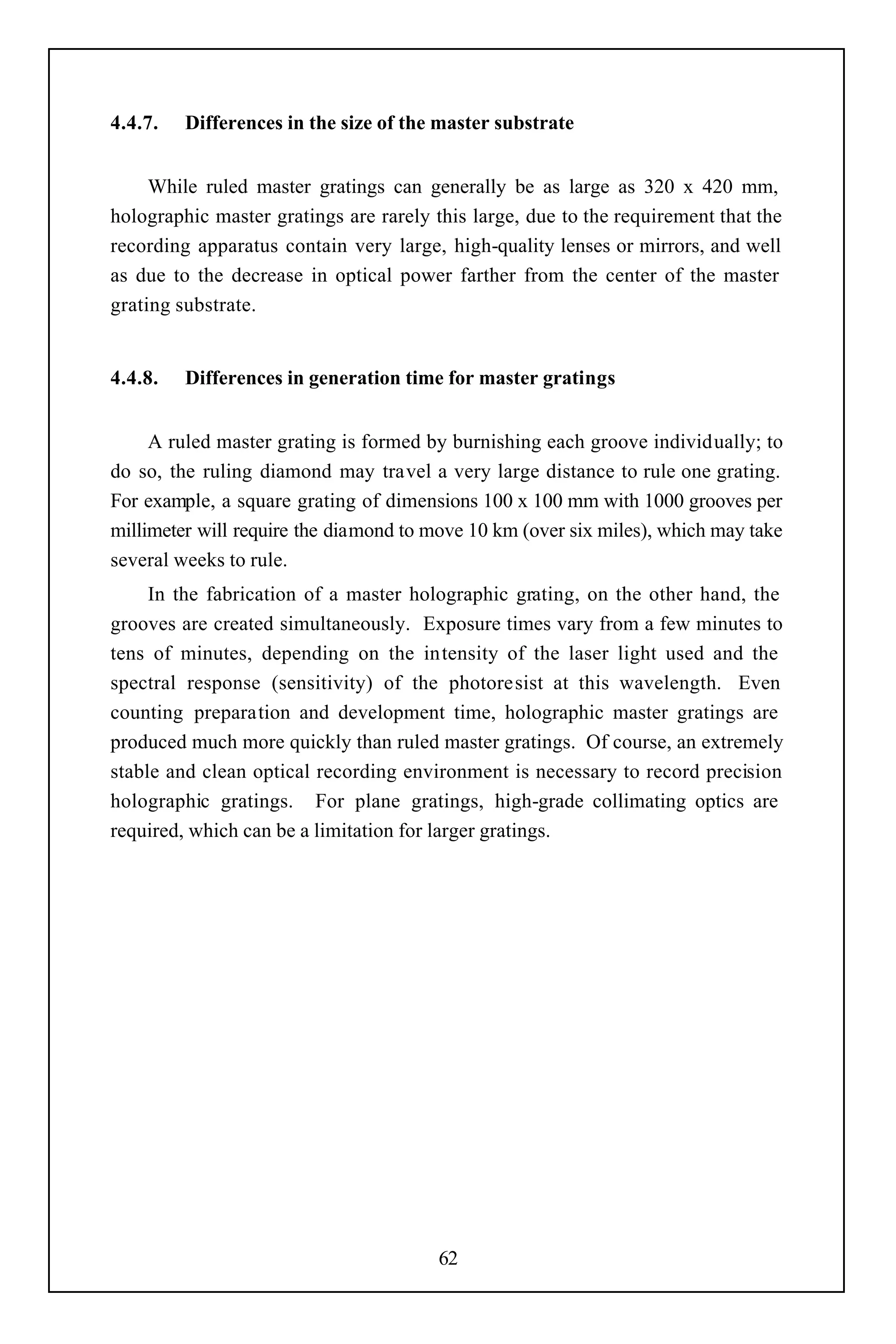 4.4.7.   Differences in the size of the master substrate


     While ruled master gratings can generally be as large as 320 x 420 mm,
holographic master gratings are rarely this large, due to the requirement that the
recording apparatus contain very large, high-quality lenses or mirrors, and well
as due to the decrease in optical power farther from the center of the master
grating substrate.


4.4.8.   Differences in generation time for master gratings


     A ruled master grating is formed by burnishing each groove individually; to
do so, the ruling diamond may travel a very large distance to rule one grating.
For example, a square grating of dimensions 100 x 100 mm with 1000 grooves per
millimeter will require the diamond to move 10 km (over six miles), which may take
several weeks to rule.
     In the fabrication of a master holographic grating, on the other hand, the
grooves are created simultaneously. Exposure times vary from a few minutes to
tens of minutes, depending on the intensity of the laser light used and the
spectral response (sensitivity) of the photoresist at this wavelength. Even
counting preparation and development time, holographic master gratings are
produced much more quickly than ruled master gratings. Of course, an extremely
stable and clean optical recording environment is necessary to record precision
holographic gratings. For plane gratings, high-grade collimating optics are
required, which can be a limitation for larger gratings.




                                        62
 