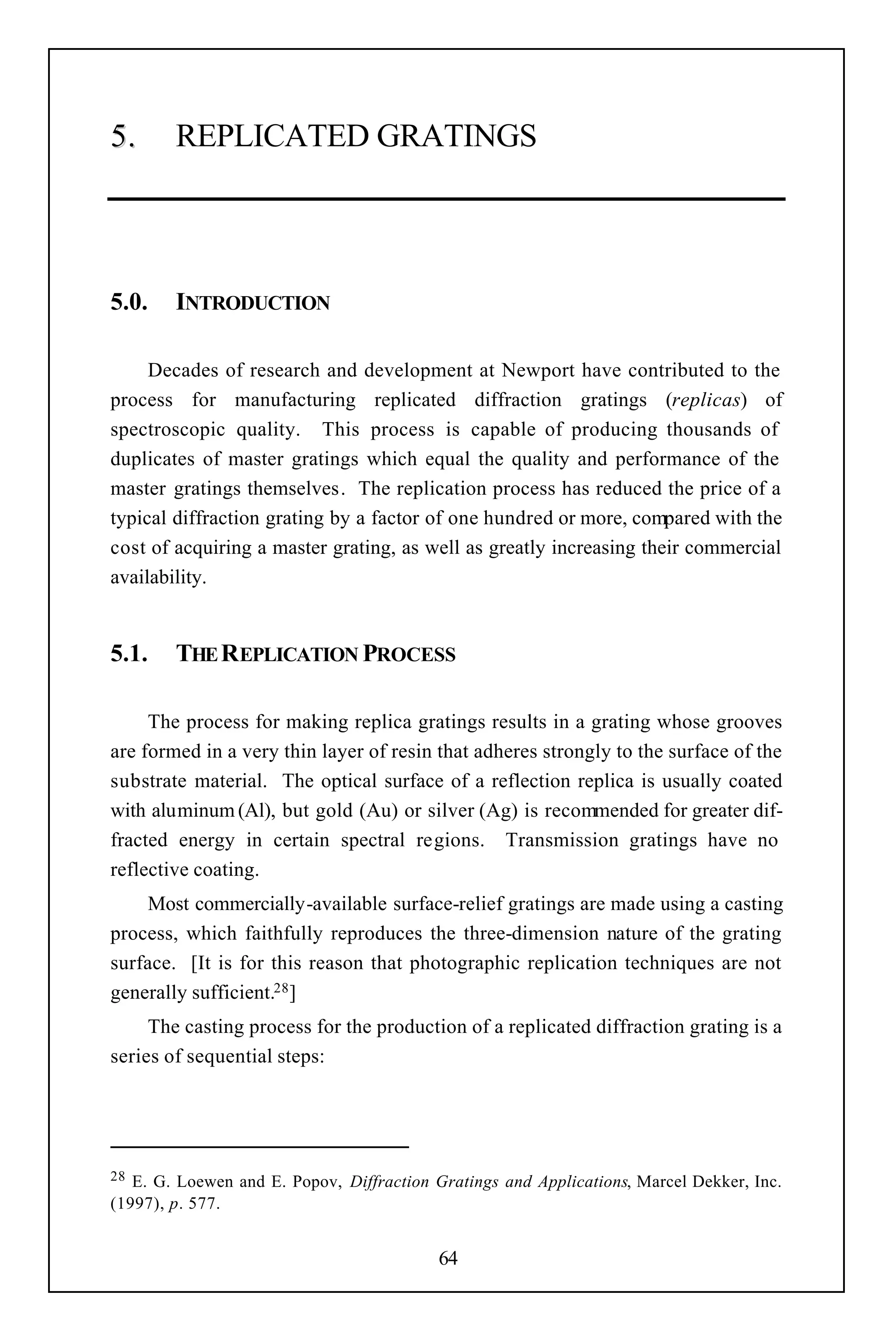 5.      REPLICATED GRATINGS




5.0.    INTRODUCTION

     Decades of research and development at Newport have contributed to the
process for manufacturing replicated diffraction gratings (replicas) of
spectroscopic quality. This process is capable of producing thousands of
duplicates of master gratings which equal the quality and performance of the
master gratings themselves. The replication process has reduced the price of a
typical diffraction grating by a factor of one hundred or more, compared with the
cost of acquiring a master grating, as well as greatly increasing their commercial
availability.


5.1.    THE REPLICATION PROCESS

     The process for making replica gratings results in a grating whose grooves
are formed in a very thin layer of resin that adheres strongly to the surface of the
substrate material. The optical surface of a reflection replica is usually coated
with aluminum (Al), but gold (Au) or silver (Ag) is recommended for greater dif-
fracted energy in certain spectral regions. Transmission gratings have no
reflective coating.
    Most commercially-available surface-relief gratings are made using a casting
process, which faithfully reproduces the three-dimension nature of the grating
surface. [It is for this reason that photographic replication techniques are not
generally sufficient.28 ]
     The casting process for the production of a replicated diffraction grating is a
series of sequential steps:




28 E. G. Loewen and E. Popov, Diffraction Gratings and Applications, Marcel Dekker, Inc.
(1997), p. 577.


                                           64
 