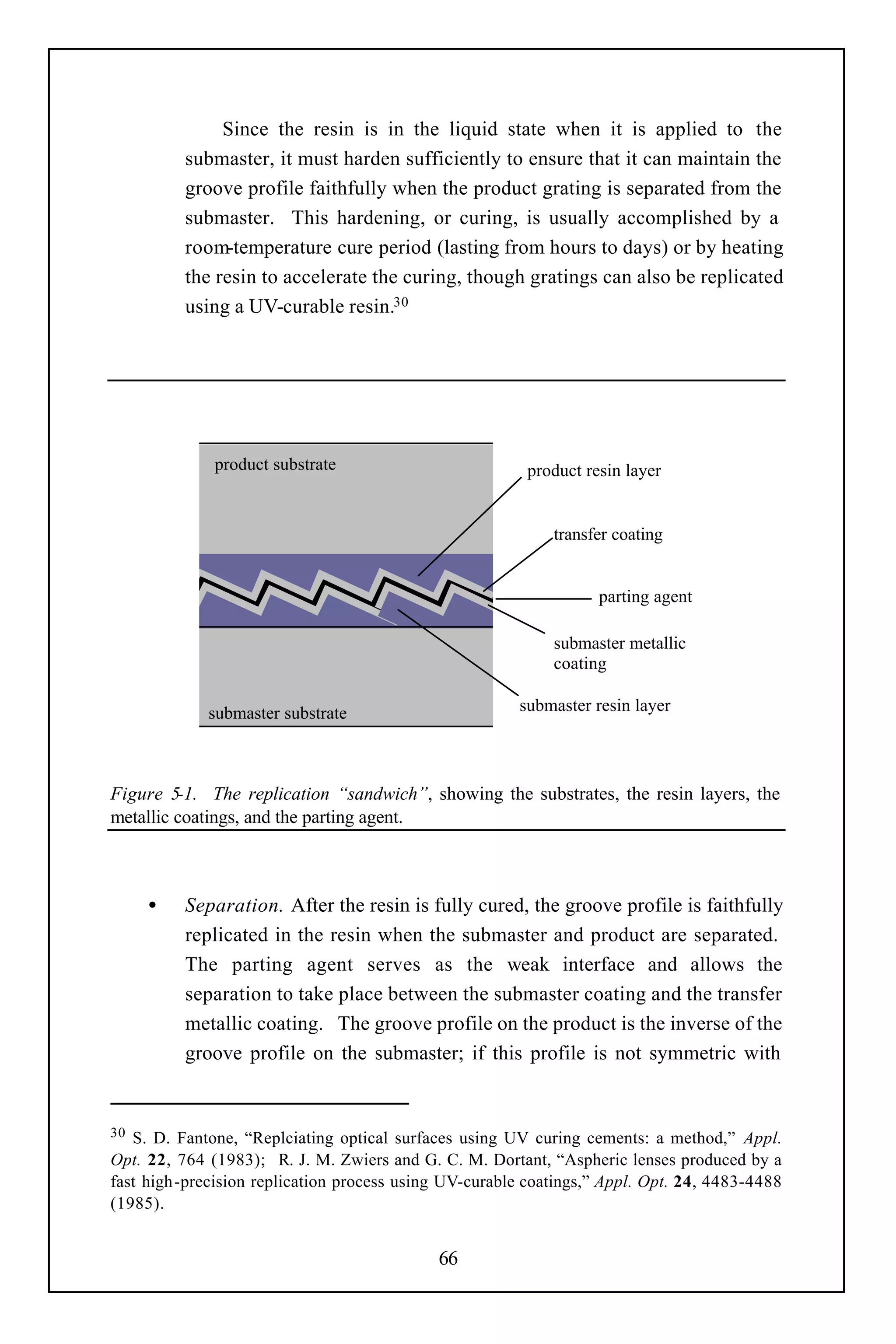 Since the resin is in the liquid state when it is applied to the
          submaster, it must harden sufficiently to ensure that it can maintain the
          groove profile faithfully when the product grating is separated from the
          submaster. This hardening, or curing, is usually accomplished by a
          room-temperature cure period (lasting from hours to days) or by heating
          the resin to accelerate the curing, though gratings can also be replicated
          using a UV-curable resin.30




              product substrate                          product resin layer


                                                            transfer coating


                                                                   parting agent

                                                            submaster metallic
                                                            coating

             submaster substrate                        submaster resin layer




Figure 5-1. The replication “sandwich”, showing the substrates, the resin layers, the
metallic coatings, and the parting agent.



     •    Separation. After the resin is fully cured, the groove profile is faithfully
          replicated in the resin when the submaster and product are separated.
          The parting agent serves as the weak interface and allows the
          separation to take place between the submaster coating and the transfer
          metallic coating. The groove profile on the product is the inverse of the
          groove profile on the submaster; if this profile is not symmetric with


30 S. D. Fantone, “Replciating optical surfaces using UV curing cements: a method,” Appl.
Opt. 22, 764 (1983); R. J. M. Zwiers and G. C. M. Dortant, “Aspheric lenses produced by a
fast high-precision replication process using UV-curable coatings,” Appl. Opt. 24, 4483-4488
(1985).


                                            66
 
