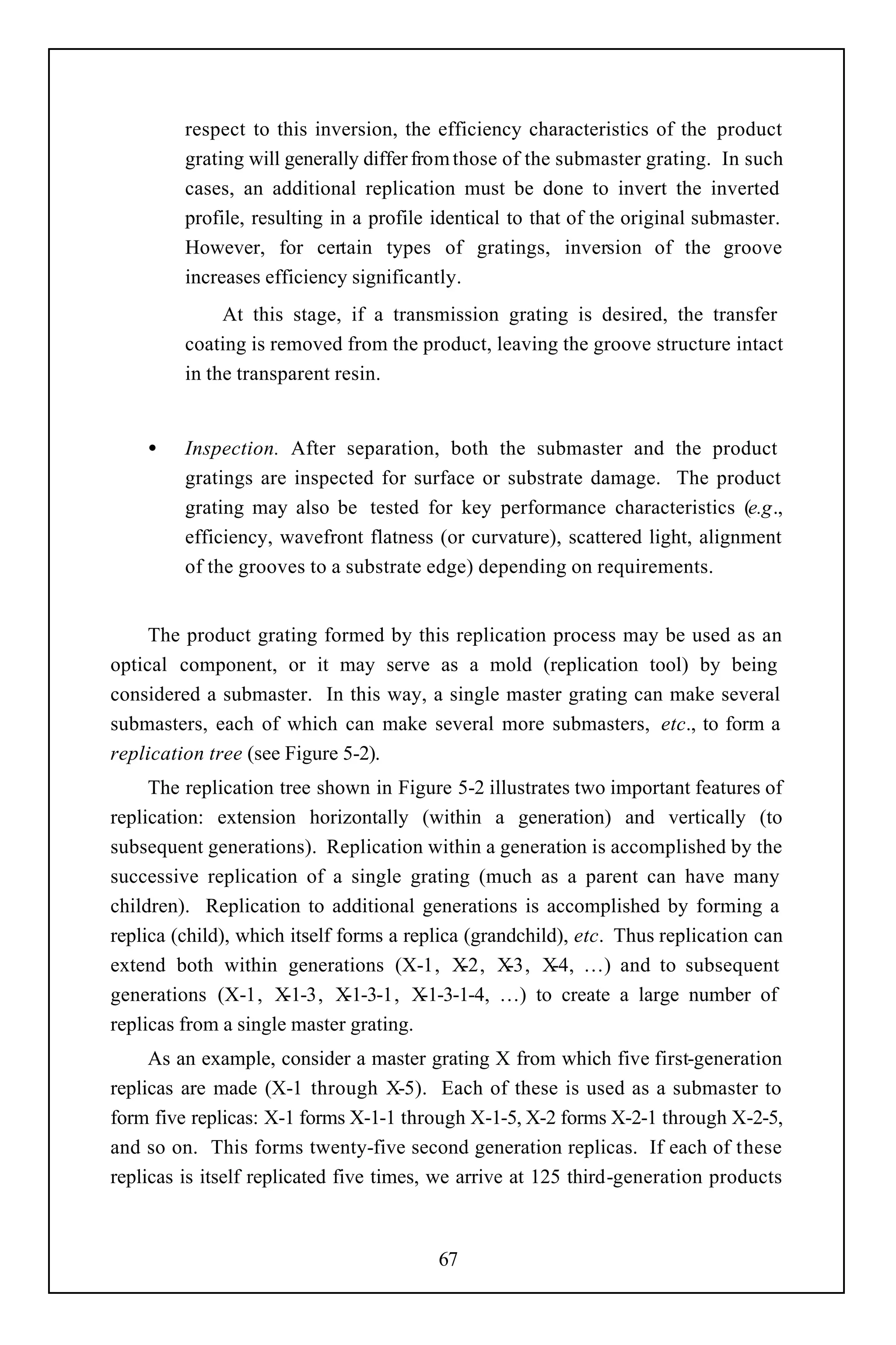 respect to this inversion, the efficiency characteristics of the product
         grating will generally differ from those of the submaster grating. In such
         cases, an additional replication must be done to invert the inverted
         profile, resulting in a profile identical to that of the original submaster.
         However, for certain types of gratings, inversion of the groove
         increases efficiency significantly.
              At this stage, if a transmission grating is desired, the transfer
         coating is removed from the product, leaving the groove structure intact
         in the transparent resin.


    •    Inspection. After separation, both the submaster and the product
         gratings are inspected for surface or substrate damage. The product
         grating may also be tested for key performance characteristics (e.g.,
         efficiency, wavefront flatness (or curvature), scattered light, alignment
         of the grooves to a substrate edge) depending on requirements.


     The product grating formed by this replication process may be used as an
optical component, or it may serve as a mold (replication tool) by being
considered a submaster. In this way, a single master grating can make several
submasters, each of which can make several more submasters, etc., to form a
replication tree (see Figure 5-2).
     The replication tree shown in Figure 5-2 illustrates two important features of
replication: extension horizontally (within a generation) and vertically (to
subsequent generations). Replication within a generation is accomplished by the
successive replication of a single grating (much as a parent can have many
children). Replication to additional generations is accomplished by forming a
replica (child), which itself forms a replica (grandchild), etc. Thus replication can
extend both within generations (X-1, X        -2, X-3, X …) and to subsequent
                                                         -4,
generations (X-1, X   -1-3, X  -1-3-1, X-1-3-1-4, …) to create a large number of
replicas from a single master grating.
     As an example, consider a master grating X from which five first-generation
replicas are made (X-1 through X-5). Each of these is used as a submaster to
form five replicas: X-1 forms X-1-1 through X-1-5, X-2 forms X-2-1 through X-2-5,
and so on. This forms twenty-five second generation replicas. If each of these
replicas is itself replicated five times, we arrive at 125 third-generation products



                                         67
 