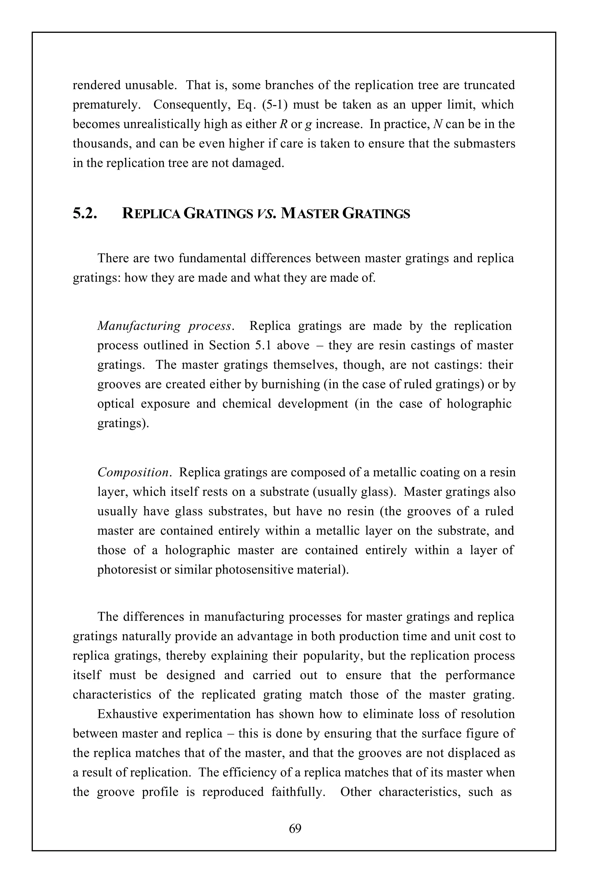 rendered unusable. That is, some branches of the replication tree are truncated
prematurely. Consequently, Eq. (5-1) must be taken as an upper limit, which
becomes unrealistically high as either R or g increase. In practice, N can be in the
thousands, and can be even higher if care is taken to ensure that the submasters
in the replication tree are not damaged.


5.2.     REPLICA GRATINGS VS. M ASTER GRATINGS

     There are two fundamental differences between master gratings and replica
gratings: how they are made and what they are made of.


    Manufacturing process. Replica gratings are made by the replication
    process outlined in Section 5.1 above – they are resin castings of master
    gratings. The master gratings themselves, though, are not castings: their
    grooves are created either by burnishing (in the case of ruled gratings) or by
    optical exposure and chemical development (in the case of holographic
    gratings).


    Composition. Replica gratings are composed of a metallic coating on a resin
    layer, which itself rests on a substrate (usually glass). Master gratings also
    usually have glass substrates, but have no resin (the grooves of a ruled
    master are contained entirely within a metallic layer on the substrate, and
    those of a holographic master are contained entirely within a layer of
    photoresist or similar photosensitive material).


     The differences in manufacturing processes for master gratings and replica
gratings naturally provide an advantage in both production time and unit cost to
replica gratings, thereby explaining their popularity, but the replication process
itself must be designed and carried out to ensure that the performance
characteristics of the replicated grating match those of the master grating.
     Exhaustive experimentation has shown how to eliminate loss of resolution
between master and replica – this is done by ensuring that the surface figure of
the replica matches that of the master, and that the grooves are not displaced as
a result of replication. The efficiency of a replica matches that of its master when
the groove profile is reproduced faithfully. Other characteristics, such as

                                        69
 