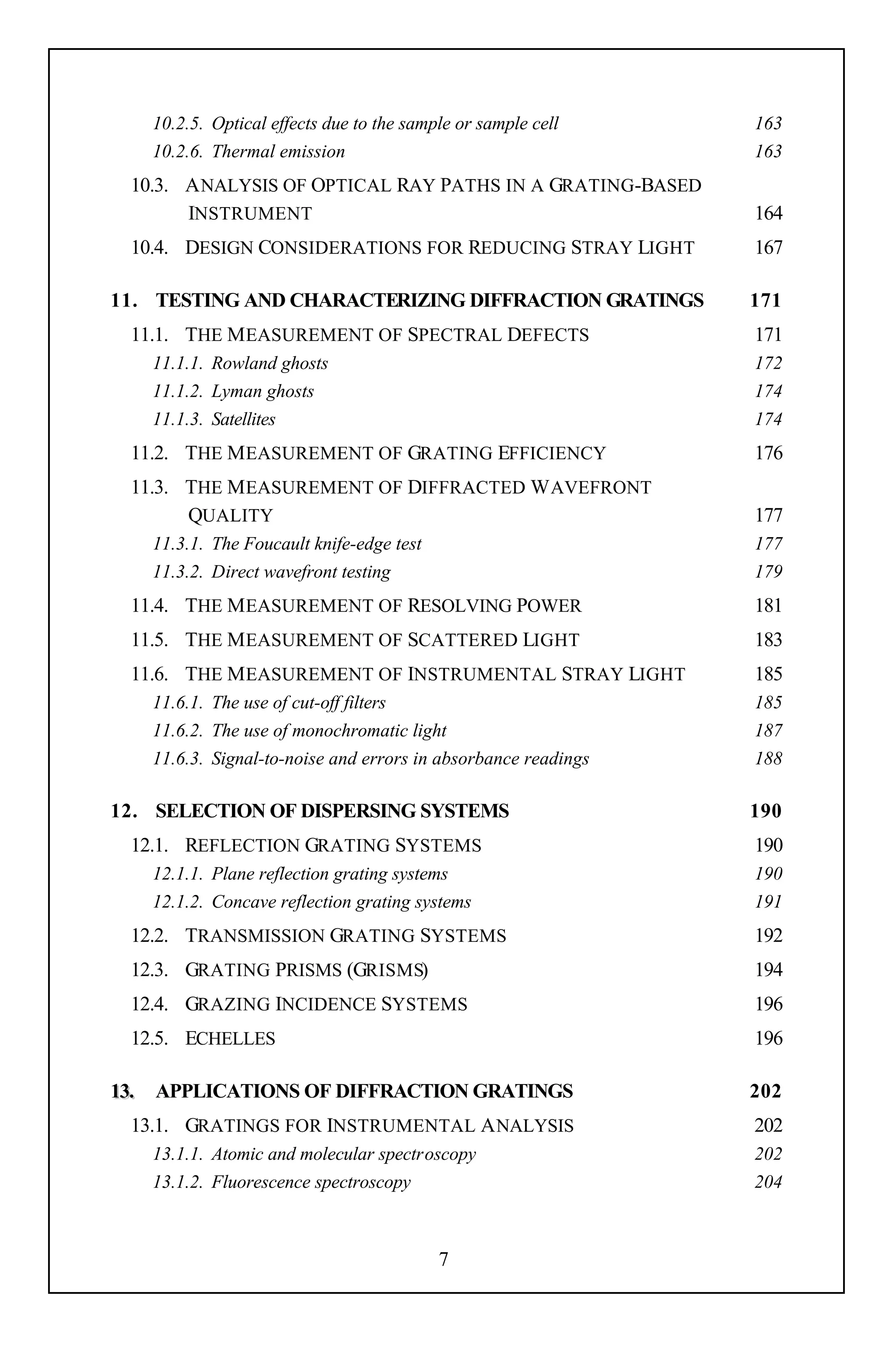 10.2.5. Optical effects due to the sample or sample cell    163
   10.2.6. Thermal emission                                    163
 10.3. A NALYSIS OF OPTICAL RAY PATHS IN A GRATING-BASED
       INSTRUMENT                                              164
 10.4. DESIGN CONSIDERATIONS FOR REDUCING STRAY LIGHT          167

11. TESTING AND CHARACTERIZING DIFFRACTION GRATINGS            171
 11.1. THE M EASUREMENT OF SPECTRAL DEFECTS                    171
   11.1.1. Rowland ghosts                                      172
   11.1.2. Lyman ghosts                                        174
   11.1.3. Satellites                                          174
 11.2. THE M EASUREMENT OF GRATING EFFICIENCY                  176
 11.3. THE M EASUREMENT OF DIFFRACTED W AVEFRONT
       QUALITY                                                 177
   11.3.1. The Foucault knife-edge test                        177
   11.3.2. Direct wavefront testing                            179
 11.4. THE M EASUREMENT OF RESOLVING POWER                     181
 11.5. THE M EASUREMENT OF SCATTERED LIGHT                     183
 11.6. THE M EASUREMENT OF INSTRUMENTAL STRAY LIGHT            185
   11.6.1. The use of cut-off filters                          185
   11.6.2. The use of monochromatic light                      187
   11.6.3. Signal-to-noise and errors in absorbance readings   188

12. SELECTION OF DISPERSING SYSTEMS                            190
 12.1. REFLECTION GRATING SYSTEMS                              190
   12.1.1. Plane reflection grating systems                    190
   12.1.2. Concave reflection grating systems                  191
 12.2. TRANSMISSION GRATING SYSTEMS                            192
 12.3. GRATING PRISMS (GRISMS)                                 194
 12.4. GRAZING INCIDENCE SYSTEMS                               196
 12.5. ECHELLES                                                196

13. APPLICATIONS OF DIFFRACTION GRATINGS                       202
 13.1. GRATINGS FOR INSTRUMENTAL A NALYSIS                     202
   13.1.1. Atomic and molecular spectroscopy                   202
   13.1.2. Fluorescence spectroscopy                           204



                                          7
 