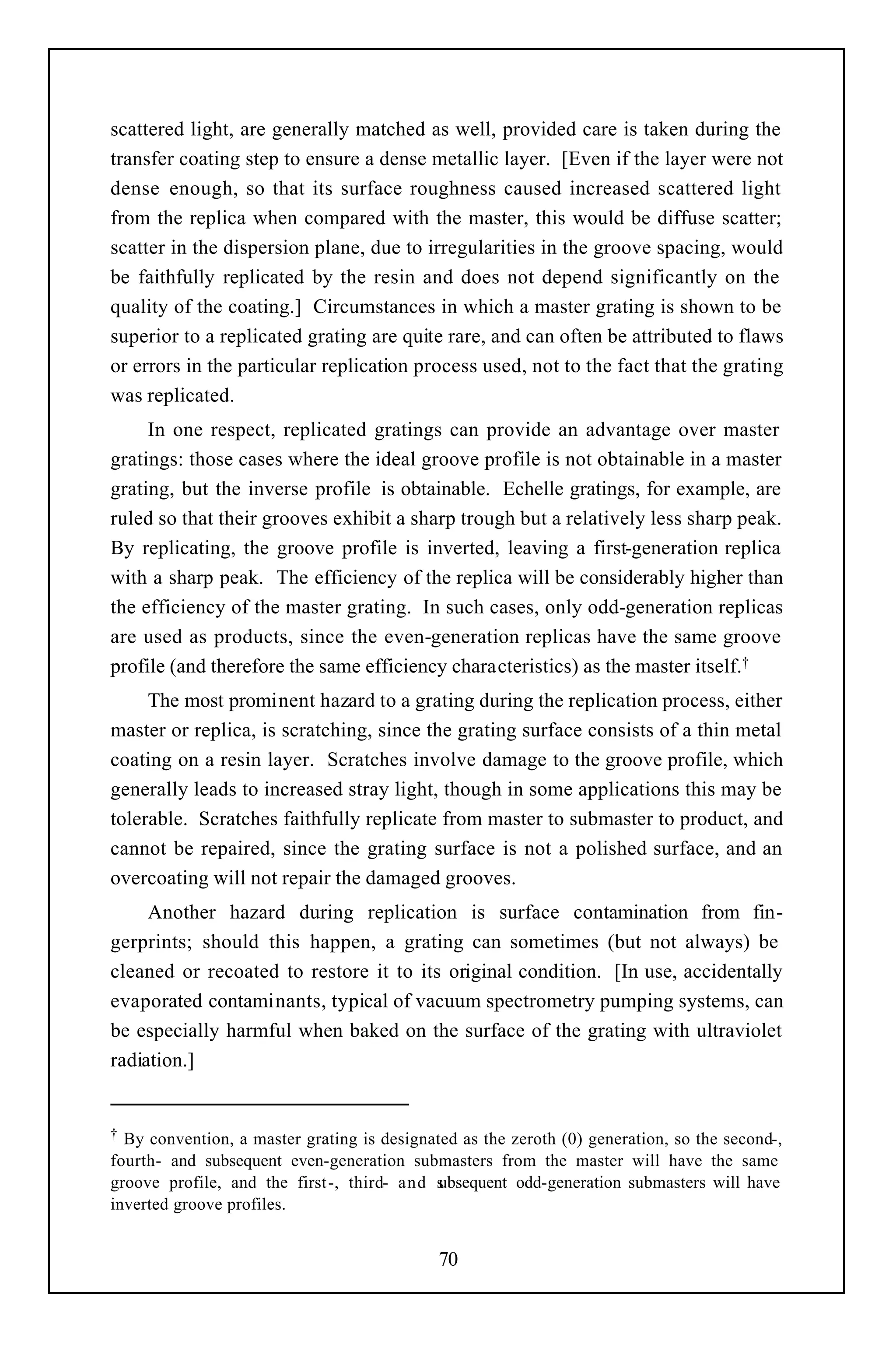 scattered light, are generally matched as well, provided care is taken during the
transfer coating step to ensure a dense metallic layer. [Even if the layer were not
dense enough, so that its surface roughness caused increased scattered light
from the replica when compared with the master, this would be diffuse scatter;
scatter in the dispersion plane, due to irregularities in the groove spacing, would
be faithfully replicated by the resin and does not depend significantly on the
quality of the coating.] Circumstances in which a master grating is shown to be
superior to a replicated grating are quite rare, and can often be attributed to flaws
or errors in the particular replication process used, not to the fact that the grating
was replicated.
     In one respect, replicated gratings can provide an advantage over master
gratings: those cases where the ideal groove profile is not obtainable in a master
grating, but the inverse profile is obtainable. Echelle gratings, for example, are
ruled so that their grooves exhibit a sharp trough but a relatively less sharp peak.
By replicating, the groove profile is inverted, leaving a first-generation replica
with a sharp peak. The efficiency of the replica will be considerably higher than
the efficiency of the master grating. In such cases, only odd-generation replicas
are used as products, since the even-generation replicas have the same groove
profile (and therefore the same efficiency characteristics) as the master itself.†
     The most prominent hazard to a grating during the replication process, either
master or replica, is scratching, since the grating surface consists of a thin metal
coating on a resin layer. Scratches involve damage to the groove profile, which
generally leads to increased stray light, though in some applications this may be
tolerable. Scratches faithfully replicate from master to submaster to product, and
cannot be repaired, since the grating surface is not a polished surface, and an
overcoating will not repair the damaged grooves.
     Another hazard during replication is surface contamination from fin-
gerprints; should this happen, a grating can sometimes (but not always) be
cleaned or recoated to restore it to its original condition. [In use, accidentally
evaporated contaminants, typical of vacuum spectrometry pumping systems, can
be especially harmful when baked on the surface of the grating with ultraviolet
radiation.]


† By convention, a master grating is designated as the zeroth (0) generation, so the second-,
fourth- and subsequent even-generation submasters from the master will have the same
groove profile, and the first -, third- and subsequent odd-generation submasters will have
inverted groove profiles.


                                             70
 