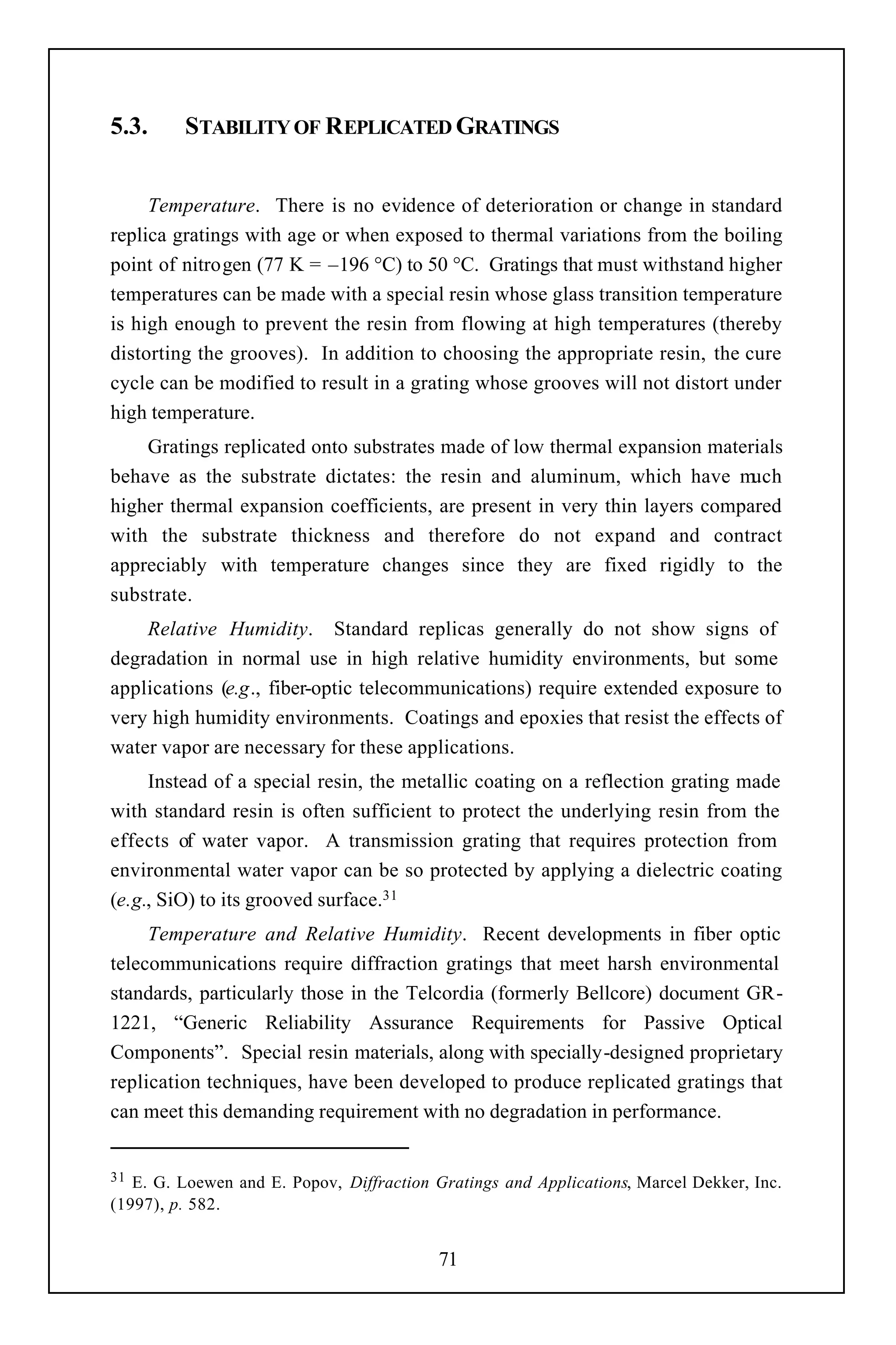 5.3.     STABILITY OF REPLICATED GRATINGS


     Temperature. There is no evidence of deterioration or change in standard
replica gratings with age or when exposed to thermal variations from the boiling
point of nitrogen (77 K = –196 °C) to 50 °C. Gratings that must withstand higher
temperatures can be made with a special resin whose glass transition temperature
is high enough to prevent the resin from flowing at high temperatures (thereby
distorting the grooves). In addition to choosing the appropriate resin, the cure
cycle can be modified to result in a grating whose grooves will not distort under
high temperature.
    Gratings replicated onto substrates made of low thermal expansion materials
behave as the substrate dictates: the resin and aluminum, which have m      uch
higher thermal expansion coefficients, are present in very thin layers compared
with the substrate thickness and therefore do not expand and contract
appreciably with temperature changes since they are fixed rigidly to the
substrate.
    Relative Humidity. Standard replicas generally do not show signs of
degradation in normal use in high relative humidity environments, but some
applications (e.g., fiber-optic telecommunications) require extended exposure to
very high humidity environments. Coatings and epoxies that resist the effects of
water vapor are necessary for these applications.
     Instead of a special resin, the metallic coating on a reflection grating made
with standard resin is often sufficient to protect the underlying resin from the
effects of water vapor. A transmission grating that requires protection from
environmental water vapor can be so protected by applying a dielectric coating
(e.g., SiO) to its grooved surface.31
     Temperature and Relative Humidity. Recent developments in fiber optic
telecommunications require diffraction gratings that meet harsh environmental
standards, particularly those in the Telcordia (formerly Bellcore) document GR-
1221, “Generic Reliability Assurance Requirements for Passive Optical
Components”. Special resin materials, along with specially-designed proprietary
replication techniques, have been developed to produce replicated gratings that
can meet this demanding requirement with no degradation in performance.


31 E. G. Loewen and E. Popov, Diffraction Gratings and Applications, Marcel Dekker, Inc.
(1997), p. 582.


                                           71
 