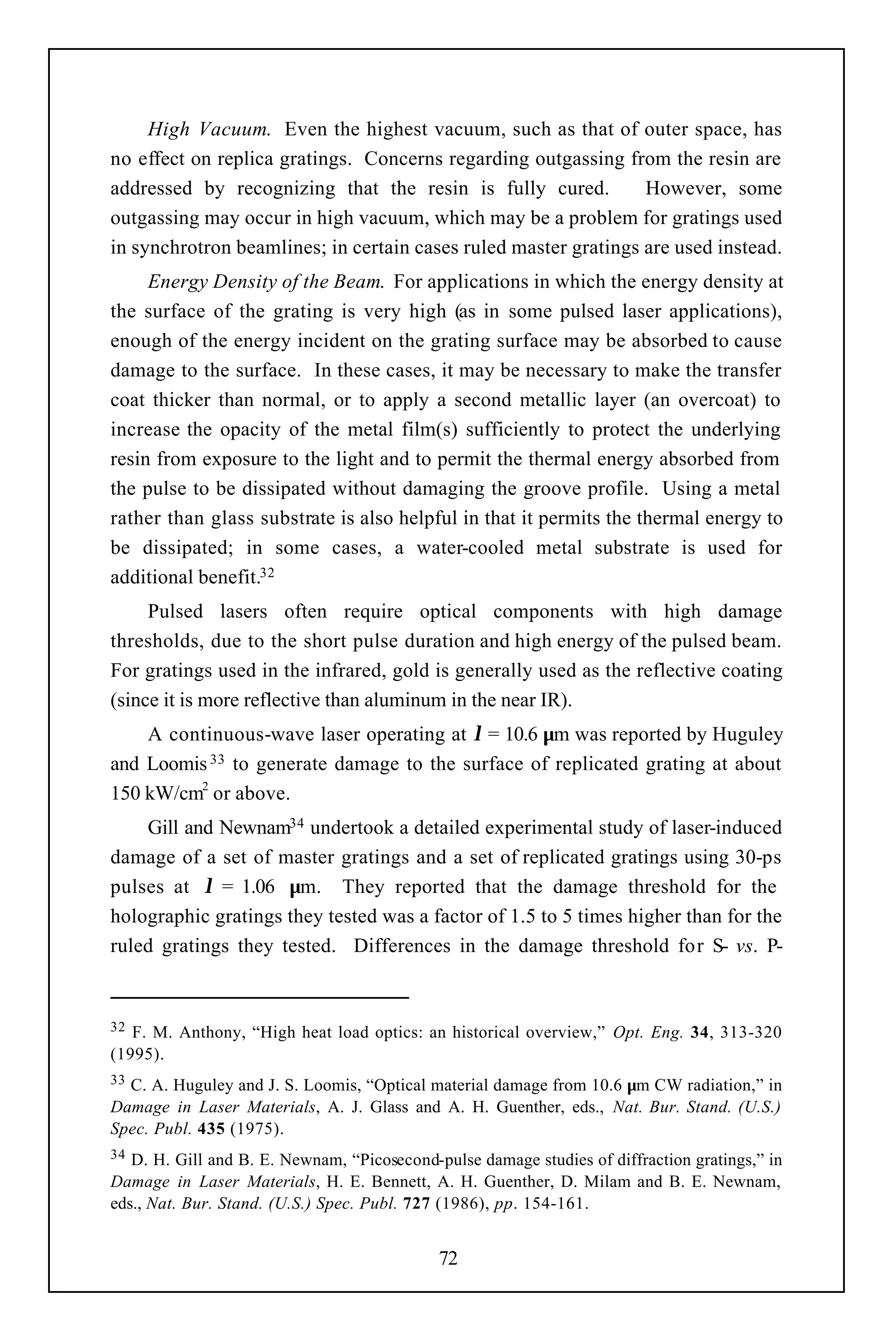 High Vacuum. Even the highest vacuum, such as that of outer space, has
no effect on replica gratings. Concerns regarding outgassing from the resin are
addressed by recognizing that the resin is fully cured.          However, some
outgassing may occur in high vacuum, which may be a problem for gratings used
in synchrotron beamlines; in certain cases ruled master gratings are used instead.
     Energy Density of the Beam. For applications in which the energy density at
the surface of the grating is very high (as in some pulsed laser applications),
enough of the energy incident on the grating surface may be absorbed to cause
damage to the surface. In these cases, it may be necessary to make the transfer
coat thicker than normal, or to apply a second metallic layer (an overcoat) to
increase the opacity of the metal film(s) sufficiently to protect the underlying
resin from exposure to the light and to permit the thermal energy absorbed from
the pulse to be dissipated without damaging the groove profile. Using a metal
rather than glass substrate is also helpful in that it permits the thermal energy to
be dissipated; in some cases, a water-cooled metal substrate is used for
additional benefit.32
     Pulsed lasers often require optical components with high damage
thresholds, due to the short pulse duration and high energy of the pulsed beam.
For gratings used in the infrared, gold is generally used as the reflective coating
(since it is more reflective than aluminum in the near IR).
    A continuous-wave laser operating at λ = 10.6 µm was reported by Huguley
and Loomis 33 to generate damage to the surface of replicated grating at about
150 kW/cm2 or above.
    Gill and Newnam34 undertook a detailed experimental study of laser-induced
damage of a set of master gratings and a set of replicated gratings using 30-ps
pulses at λ = 1.06 µm. They reported that the damage threshold for the
holographic gratings they tested was a factor of 1.5 to 5 times higher than for the
ruled gratings they tested. Differences in the damage threshold for S- vs. P-


32 F. M. Anthony, “High heat load optics: an historical overview,” Opt. Eng. 34, 313-320
(1995).
33C. A. Huguley and J. S. Loomis, “Optical material damage from 10.6 µm CW radiation,” in
Damage in Laser Materials, A. J. Glass and A. H. Guenther, eds., Nat. Bur. Stand. (U.S.)
Spec. Publ. 435 (1975).
34 D. H. Gill and B. E. Newnam, “Picosecond-pulse damage studies of diffraction gratings,” in
Damage in Laser Materials, H. E. Bennett, A. H. Guenther, D. Milam and B. E. Newnam,
eds., Nat. Bur. Stand. (U.S.) Spec. Publ. 727 (1986), pp. 154-161.


                                             72
 