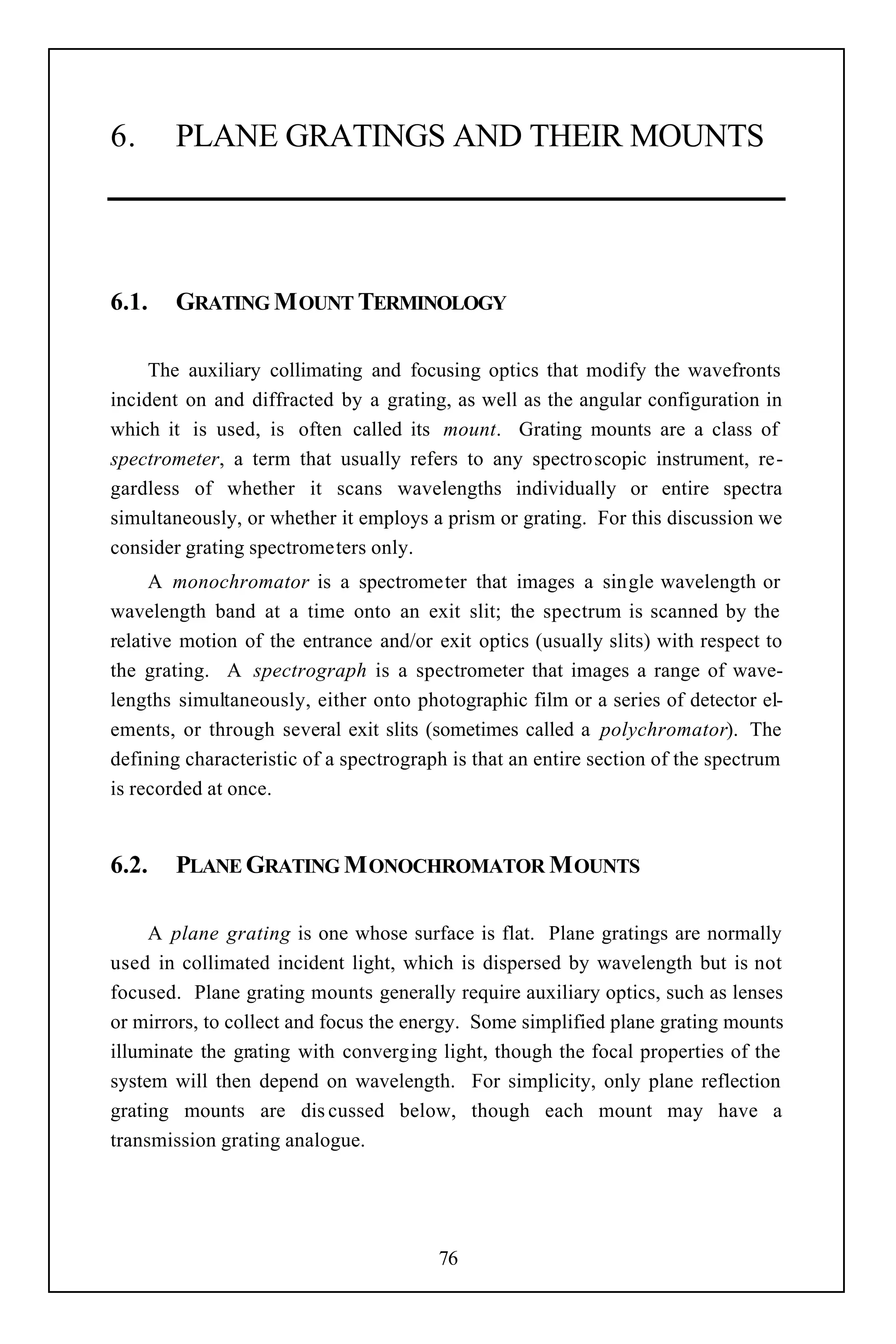 6.      PLANE GRATINGS AND THEIR MOUNTS




6.1.    GRATING M OUNT TERMINOLOGY

     The auxiliary collimating and focusing optics that modify the wavefronts
incident on and diffracted by a grating, as well as the angular configuration in
which it is used, is often called its mount. Grating mounts are a class of
spectrometer, a term that usually refers to any spectroscopic instrument, re-
gardless of whether it scans wavelengths individually or entire spectra
simultaneously, or whether it employs a prism or grating. For this discussion we
consider grating spectrometers only.
     A monochromator is a spectrometer that images a single wavelength or
wavelength band at a time onto an exit slit; the spectrum is scanned by the
relative motion of the entrance and/or exit optics (usually slits) with respect to
the grating. A spectrograph is a spectrometer that images a range of wave-
lengths simultaneously, either onto photographic film or a series of detector el-
ements, or through several exit slits (sometimes called a polychromator). The
defining characteristic of a spectrograph is that an entire section of the spectrum
is recorded at once.


6.2.    PLANE GRATING M ONOCHROMATOR M OUNTS

     A plane grating is one whose surface is flat. Plane gratings are normally
used in collimated incident light, which is dispersed by wavelength but is not
focused. Plane grating mounts generally require auxiliary optics, such as lenses
or mirrors, to collect and focus the energy. Some simplified plane grating mounts
illuminate the grating with converging light, though the focal properties of the
system will then depend on wavelength. For simplicity, only plane reflection
grating mounts are dis cussed below, though each mount may have a
transmission grating analogue.




                                        76
 
