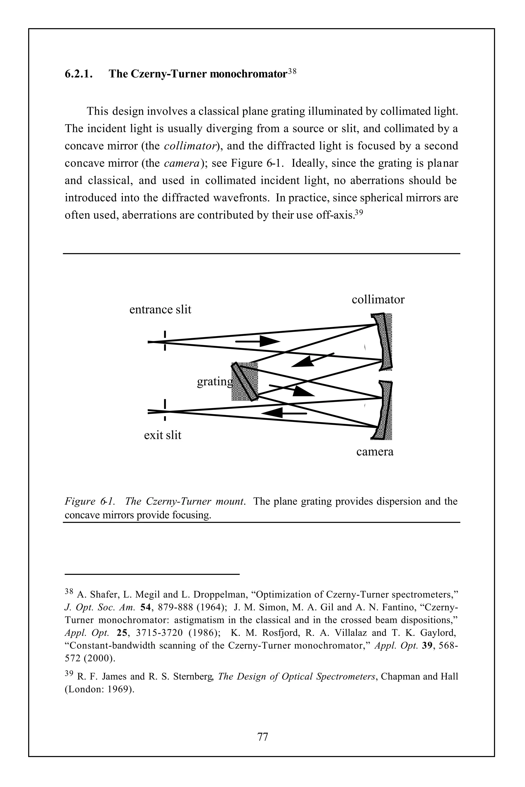 6.2.1.   The Czerny-Turner monochromator 38


     This design involves a classical plane grating illuminated by collimated light.
The incident light is usually diverging from a source or slit, and collimated by a
concave mirror (the collimator), and the diffracted light is focused by a second
concave mirror (the camera); see Figure 6-1. Ideally, since the grating is planar
and classical, and used in collimated incident light, no aberrations should be
introduced into the diffracted wavefronts. In practice, since spherical mirrors are
often used, aberrations are contributed by their use off-axis.39




                                                                collimator
              entrance slit




                              grating



                 exit slit
                                                                 camera


Figure 6-1. The Czerny-Turner mount. The plane grating provides dispersion and the
concave mirrors provide focusing.




38 A. Shafer, L. Megil and L. Droppelman, “Optimization of Czerny-Turner spectrometers,”
J. Opt. Soc. Am. 54, 879-888 (1964); J. M. Simon, M. A. Gil and A. N. Fantino, “Czerny-
Turner monochromator: astigmatism in the classical and in the crossed beam dispositions,”
Appl. Opt. 25, 3715-3720 (1986); K. M. Rosfjord, R. A. Villalaz and T. K. Gaylord,
“Constant-bandwidth scanning of the Czerny-Turner monochromator,” Appl. Opt. 39, 568-
572 (2000).
39R. F. James and R. S. Sternberg, The Design of Optical Spectrometers, Chapman and Hall
(London: 1969).



                                           77
 
