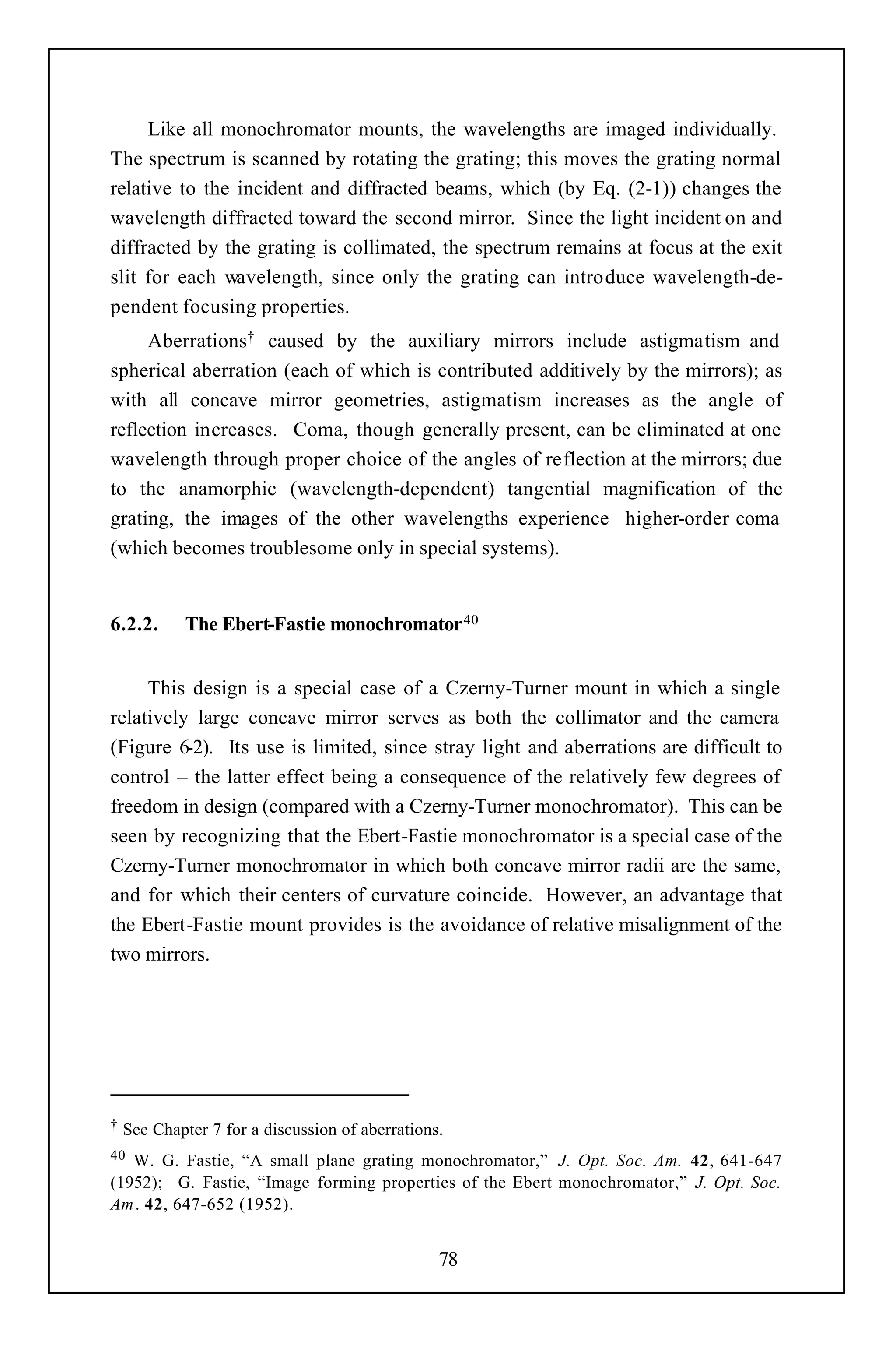 Like all monochromator mounts, the wavelengths are imaged individually.
The spectrum is scanned by rotating the grating; this moves the grating normal
relative to the incident and diffracted beams, which (by Eq. (2-1)) changes the
wavelength diffracted toward the second mirror. Since the light incident on and
diffracted by the grating is collimated, the spectrum remains at focus at the exit
slit for each wavelength, since only the grating can introduce wavelength-de-
pendent focusing properties.
     Aberrations† caused by the auxiliary mirrors include astigmatism and
spherical aberration (each of which is contributed additively by the mirrors); as
with all concave mirror geometries, astigmatism increases as the angle of
reflection increases. Coma, though generally present, can be eliminated at one
wavelength through proper choice of the angles of reflection at the mirrors; due
to the anamorphic (wavelength-dependent) tangential magnification of the
grating, the images of the other wavelengths experience higher-order coma
(which becomes troublesome only in special systems).


6.2.2.      The Ebert-Fastie monochromator 40


     This design is a special case of a Czerny-Turner mount in which a single
relatively large concave mirror serves as both the collimator and the camera
(Figure 6-2). Its use is limited, since stray light and aberrations are difficult to
control – the latter effect being a consequence of the relatively few degrees of
freedom in design (compared with a Czerny-Turner monochromator). This can be
seen by recognizing that the Ebert-Fastie monochromator is a special case of the
Czerny-Turner monochromator in which both concave mirror radii are the same,
and for which their centers of curvature coincide. However, an advantage that
the Ebert-Fastie mount provides is the avoidance of relative misalignment of the
two mirrors.




†   See Chapter 7 for a discussion of aberrations.
40 W. G. Fastie, “A small plane grating monochromator,” J. Opt. Soc. Am. 42, 641-647
(1952); G. Fastie, “Image forming properties of the Ebert monochromator,” J. Opt. Soc.
Am . 42, 647-652 (1952).


                                                 78
 