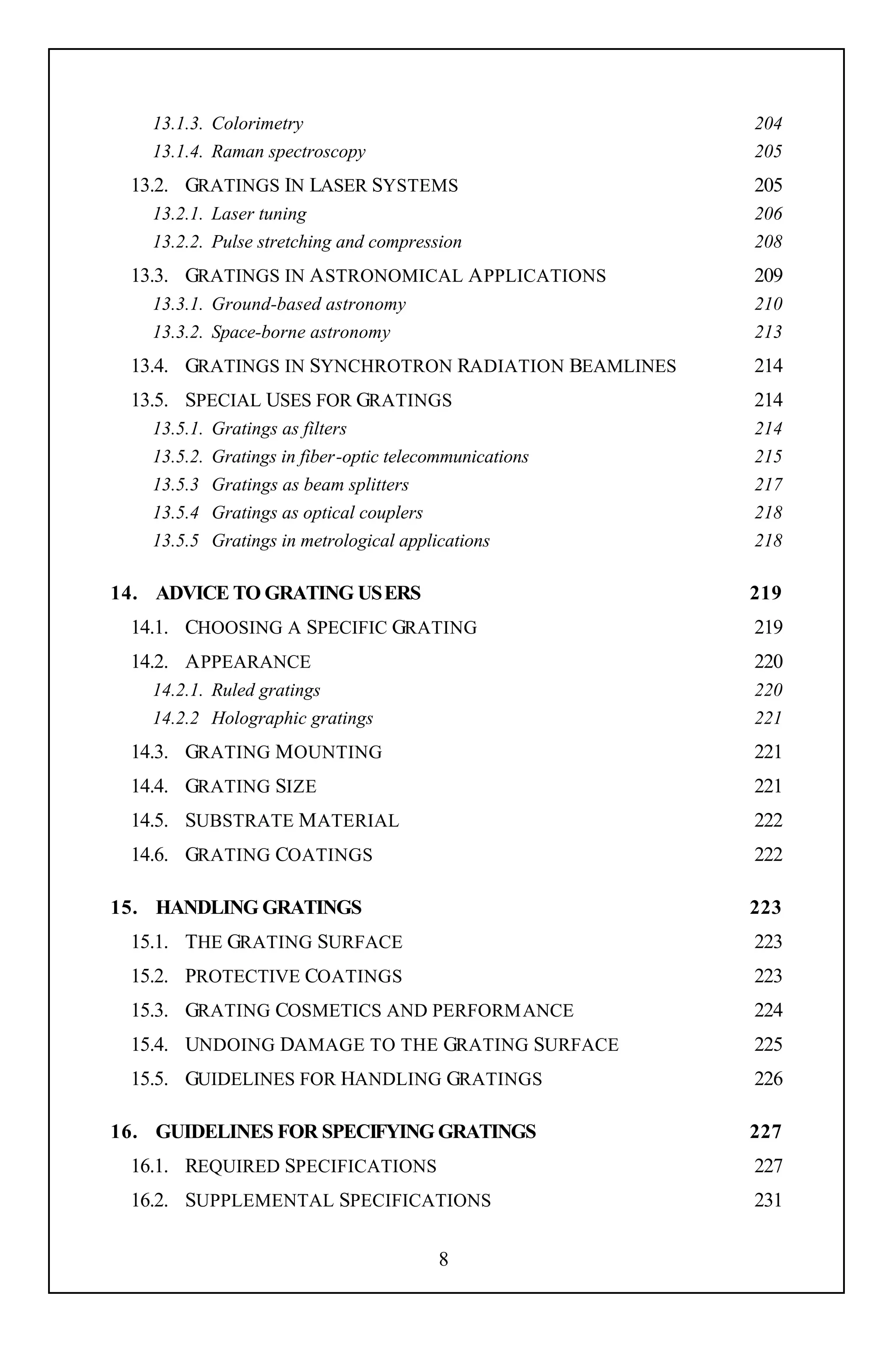 13.1.3. Colorimetry                                    204
   13.1.4. Raman spectroscopy                             205
 13.2. GRATINGS IN LASER SYSTEMS                          205
   13.2.1. Laser tuning                                   206
   13.2.2. Pulse stretching and compression               208
 13.3. GRATINGS IN A STRONOMICAL A PPLICATIONS            209
   13.3.1. Ground-based astronomy                         210
   13.3.2. Space-borne astronomy                          213
 13.4. GRATINGS IN SYNCHROTRON RADIATION BEAMLINES        214
 13.5. SPECIAL USES FOR GRATINGS                          214
   13.5.1.   Gratings as filters                          214
   13.5.2.   Gratings in fiber-optic telecommunications   215
   13.5.3    Gratings as beam splitters                   217
   13.5.4    Gratings as optical couplers                 218
   13.5.5    Gratings in metrological applications        218

14. ADVICE TO GRATING USERS                               219
 14.1. CHOOSING A SPECIFIC GRATING                        219
 14.2. A PPEARANCE                                        220
   14.2.1. Ruled gratings                                 220
   14.2.2 Holographic gratings                            221
 14.3. GRATING M OUNTING                                  221
 14.4. GRATING SIZE                                       221
 14.5. SUBSTRATE M ATERIAL                                222
 14.6. GRATING COATINGS                                   222

15. HANDLING GRATINGS                                     223
 15.1. THE GRATING SURFACE                                223
 15.2. PROTECTIVE COATINGS                                223
 15.3. GRATING COSMETICS AND PERFORMANCE                  224
 15.4. UNDOING DAMAGE TO THE GRATING SURFACE              225
 15.5. GUIDELINES FOR HANDLING GRATINGS                   226

16. GUIDELINES FOR SPECIFYING GRATINGS                    227
 16.1. REQUIRED SPECIFICATIONS                            227
 16.2. SUPPLEMENTAL SPECIFICATIONS                        231

                                           8
 