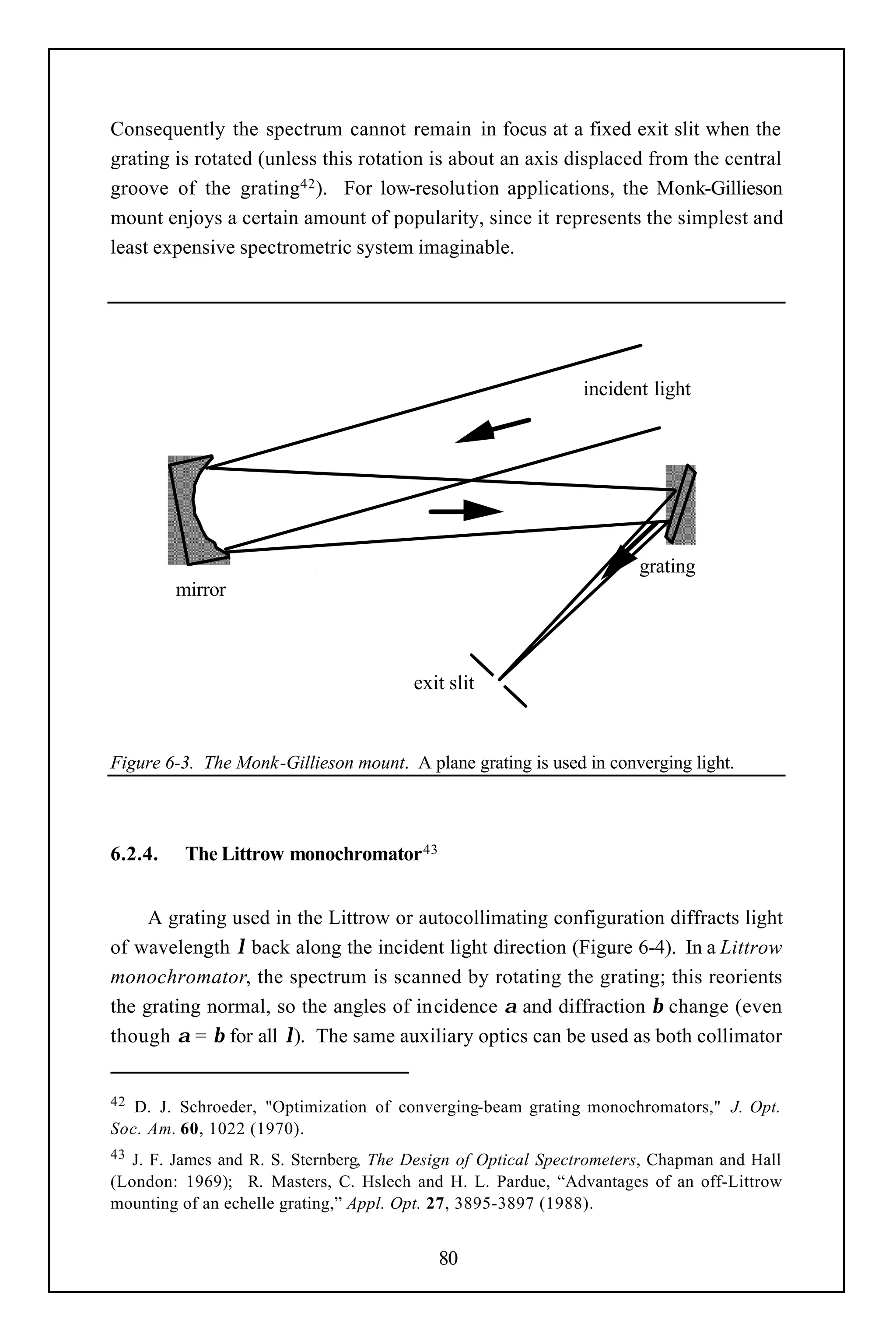 Consequently the spectrum cannot remain in focus at a fixed exit slit when the
grating is rotated (unless this rotation is about an axis displaced from the central
groove of the grating42 ). For low-resolution applications, the Monk-Gillieson
mount enjoys a certain amount of popularity, since it represents the simplest and
least expensive spectrometric system imaginable.




                                                              incident light




                                                                      grating
         mirror



                                        exit slit


Figure 6-3. The Monk-Gillieson mount. A plane grating is used in converging light.



6.2.4.    The Littrow monochromator 43


     A grating used in the Littrow or autocollimating configuration diffracts light
of wavelength λ back along the incident light direction (Figure 6-4). In a Littrow
monochromator, the spectrum is scanned by rotating the grating; this reorients
the grating normal, so the angles of incidence α and diffraction β change (even
though α = β for all λ). The same auxiliary optics can be used as both collimator


42 D. J. Schroeder, "Optimization of converging-beam grating monochromators," J. Opt.
Soc. Am. 60, 1022 (1970).
43 J. F. James and R. S. Sternberg, The Design of Optical Spectrometers, Chapman and Hall
(London: 1969); R. Masters, C. Hslech and H. L. Pardue, “Advantages of an off-Littrow
mounting of an echelle grating,” Appl. Opt. 27, 3895-3897 (1988).


                                           80
 