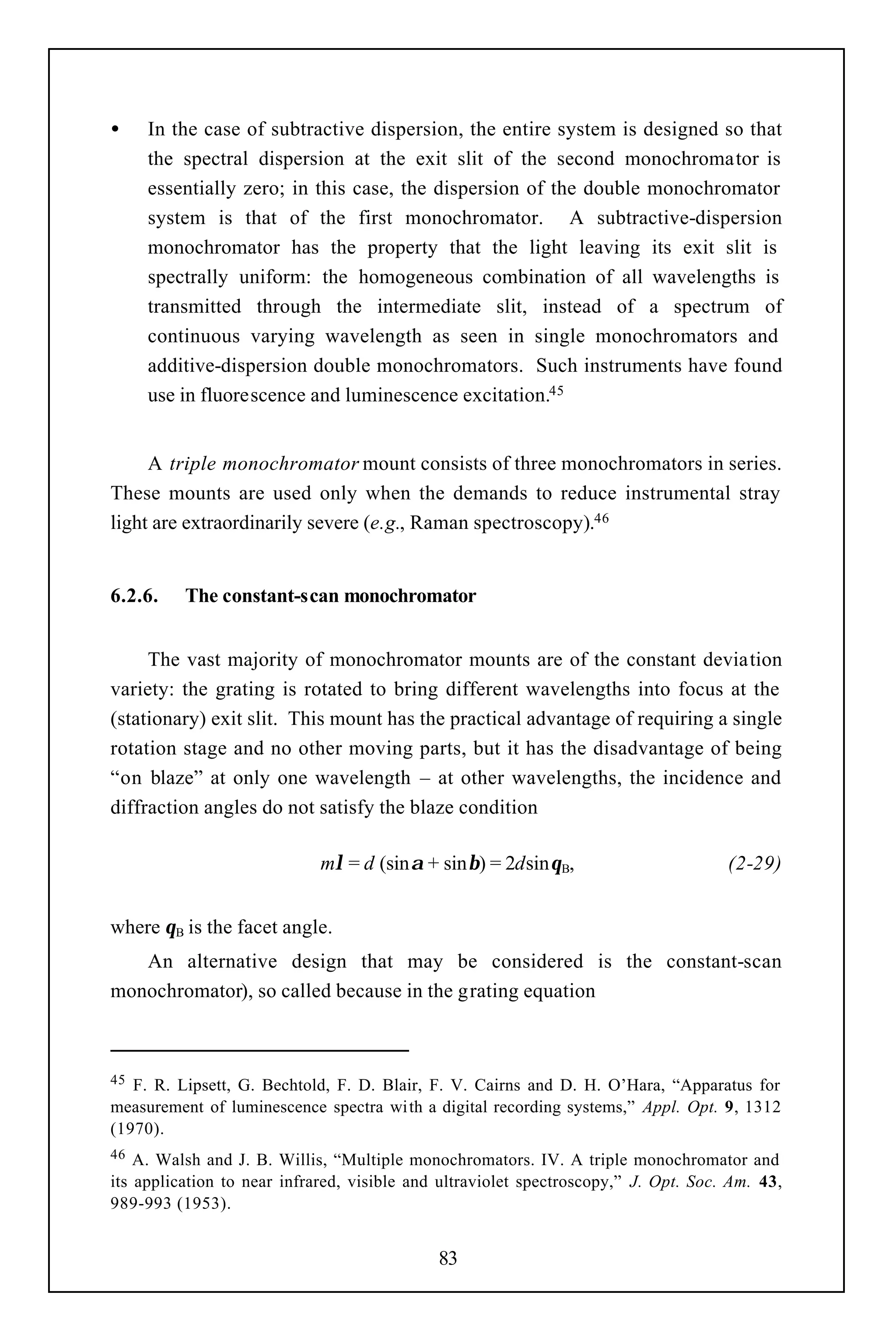 •    In the case of subtractive dispersion, the entire system is designed so that
     the spectral dispersion at the exit slit of the second monochromator is
     essentially zero; in this case, the dispersion of the double monochromator
     system is that of the first monochromator. A subtractive-dispersion
     monochromator has the property that the light leaving its exit slit is
     spectrally uniform: the homogeneous combination of all wavelengths is
     transmitted through the intermediate slit, instead of a spectrum of
     continuous varying wavelength as seen in single monochromators and
     additive-dispersion double monochromators. Such instruments have found
     use in fluorescence and luminescence excitation.45


     A triple monochromator mount consists of three monochromators in series.
These mounts are used only when the demands to reduce instrumental stray
light are extraordinarily severe (e.g., Raman spectroscopy).46


6.2.6.    The constant-scan monochromator


     The vast majority of monochromator mounts are of the constant deviation
variety: the grating is rotated to bring different wavelengths into focus at the
(stationary) exit slit. This mount has the practical advantage of requiring a single
rotation stage and no other moving parts, but it has the disadvantage of being
“on blaze” at only one wavelength – at other wavelengths, the incidence and
diffraction angles do not satisfy the blaze condition

                             mλ = d (sinα + sinβ) = 2dsinθB,                         (2-29)


where θB is the facet angle.
   An alternative design that may be considered is the constant-scan
monochromator), so called because in the grating equation



45 F. R. Lipsett, G. Bechtold, F. D. Blair, F. V. Cairns and D. H. O’Hara, “Apparatus for
measurement of luminescence spectra wi th a digital recording systems,” Appl. Opt. 9, 1312
(1970).
46  A. Walsh and J. B. Willis, “Multiple monochromators. IV. A triple monochromator and
its application to near infrared, visible and ultraviolet spectroscopy,” J. Opt. Soc. Am. 43,
989-993 (1953).


                                             83
 