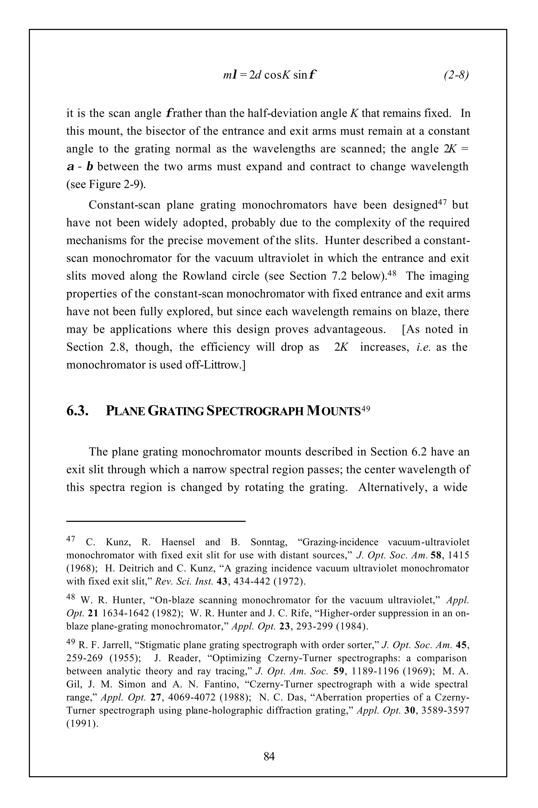 mλ = 2d cosK sinφ                                   (2-8)


it is the scan angle φ rather than the half-deviation angle K that remains fixed. In
this mount, the bisector of the entrance and exit arms must remain at a constant
angle to the grating normal as the wavelengths are scanned; the angle 2K =
α − β between the two arms must expand and contract to change wavelength
(see Figure 2-9).
     Constant-scan plane grating monochromators have been designed47 but
have not been widely adopted, probably due to the complexity of the required
mechanisms for the precise movement of the slits. Hunter described a constant-
scan monochromator for the vacuum ultraviolet in which the entrance and exit
slits moved along the Rowland circle (see Section 7.2 below).48 The imaging
properties of the constant-scan monochromator with fixed entrance and exit arms
have not been fully explored, but since each wavelength remains on blaze, there
may be applications where this design proves advantageous. [As noted in
Section 2.8, though, the efficiency will drop as 2K increases, i.e. as the
monochromator is used off-Littrow.]


6.3.     PLANE GRATING SPECTROGRAPH M OUNTS49

     The plane grating monochromator mounts described in Section 6.2 have an
exit slit through which a narrow spectral region passes; the center wavelength of
this spectra region is changed by rotating the grating. Alternatively, a wide



47  C. Kunz, R. Haensel and B. Sonntag, “Grazing-incidence vacuum-ultraviolet
monochromator with fixed exit slit for use with distant sources,” J. Opt. Soc. Am. 58, 1415
(1968); H. Deitrich and C. Kunz, “A grazing incidence vacuum ultraviolet monochromator
with fixed exit slit,” Rev. Sci. Inst. 43, 434-442 (1972).
48 W. R. Hunter, “On-blaze scanning monochromator for the vacuum ultraviolet,” Appl.
Opt. 21 1634-1642 (1982); W. R. Hunter and J. C. Rife, “Higher-order suppression in an on-
blaze plane-grating monochromator,” Appl. Opt. 23, 293-299 (1984).
49 R. F. Jarrell, “Stigmatic plane grating spectrograph with order sorter,” J. Opt. Soc. Am. 45,
259-269 (1955); J. Reader, “Optimizing Czerny-Turner spectrographs: a comparison
between analytic theory and ray tracing,” J. Opt. Am. Soc. 59, 1189-1196 (1969); M. A.
Gil, J. M. Simon and A. N. Fantino, “Czerny-Turner spectrograph with a wide spectral
range,” Appl. Opt. 27, 4069-4072 (1988); N. C. Das, “Aberration properties of a Czerny-
Turner spectrograph using plane-holographic diffraction grating,” Appl. Opt. 30, 3589-3597
(1991).


                                              84
 