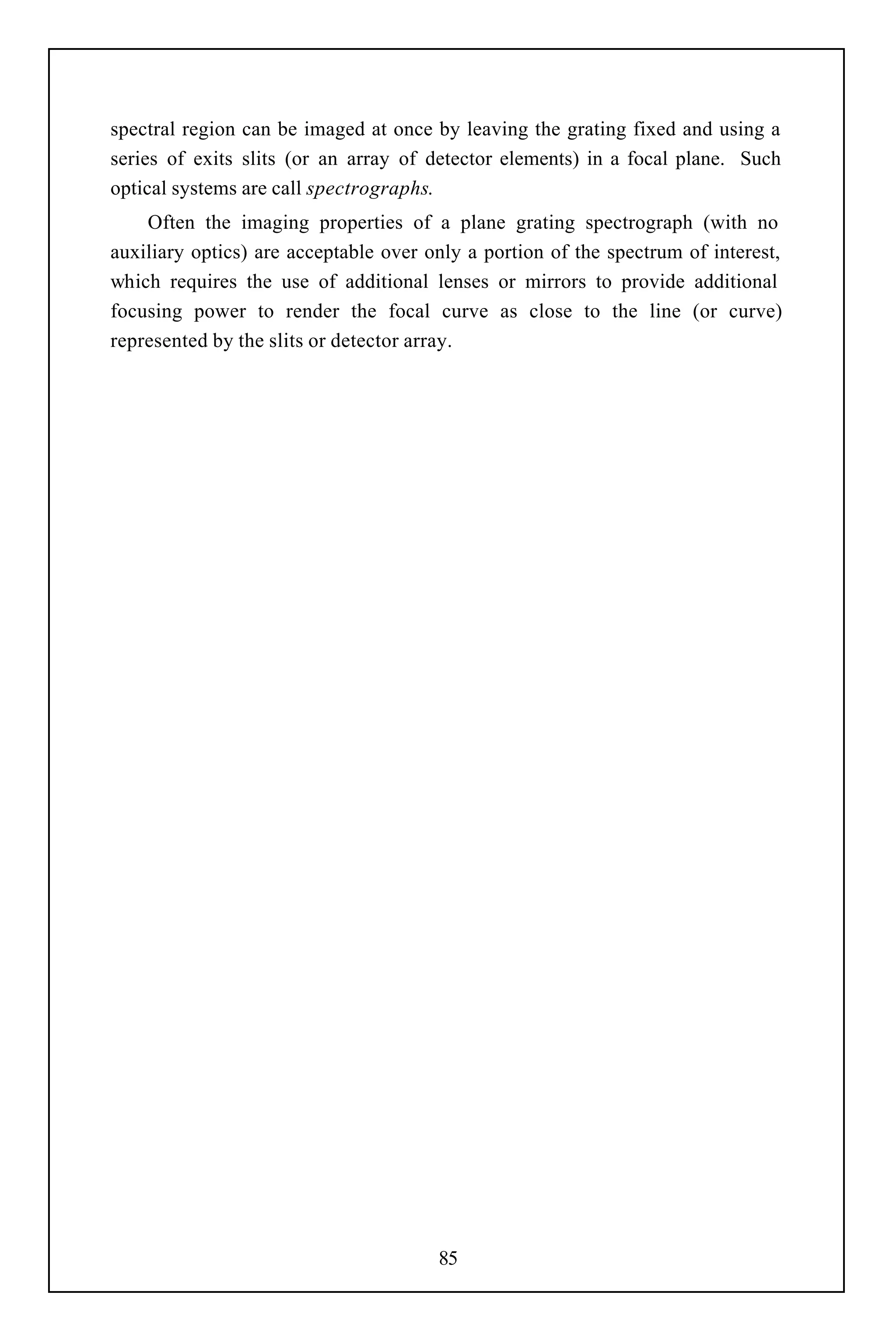 spectral region can be imaged at once by leaving the grating fixed and using a
series of exits slits (or an array of detector elements) in a focal plane. Such
optical systems are call spectrographs.
    Often the imaging properties of a plane grating spectrograph (with no
auxiliary optics) are acceptable over only a portion of the spectrum of interest,
which requires the use of additional lenses or mirrors to provide additional
focusing power to render the focal curve as close to the line (or curve)
represented by the slits or detector array.




                                       85
 