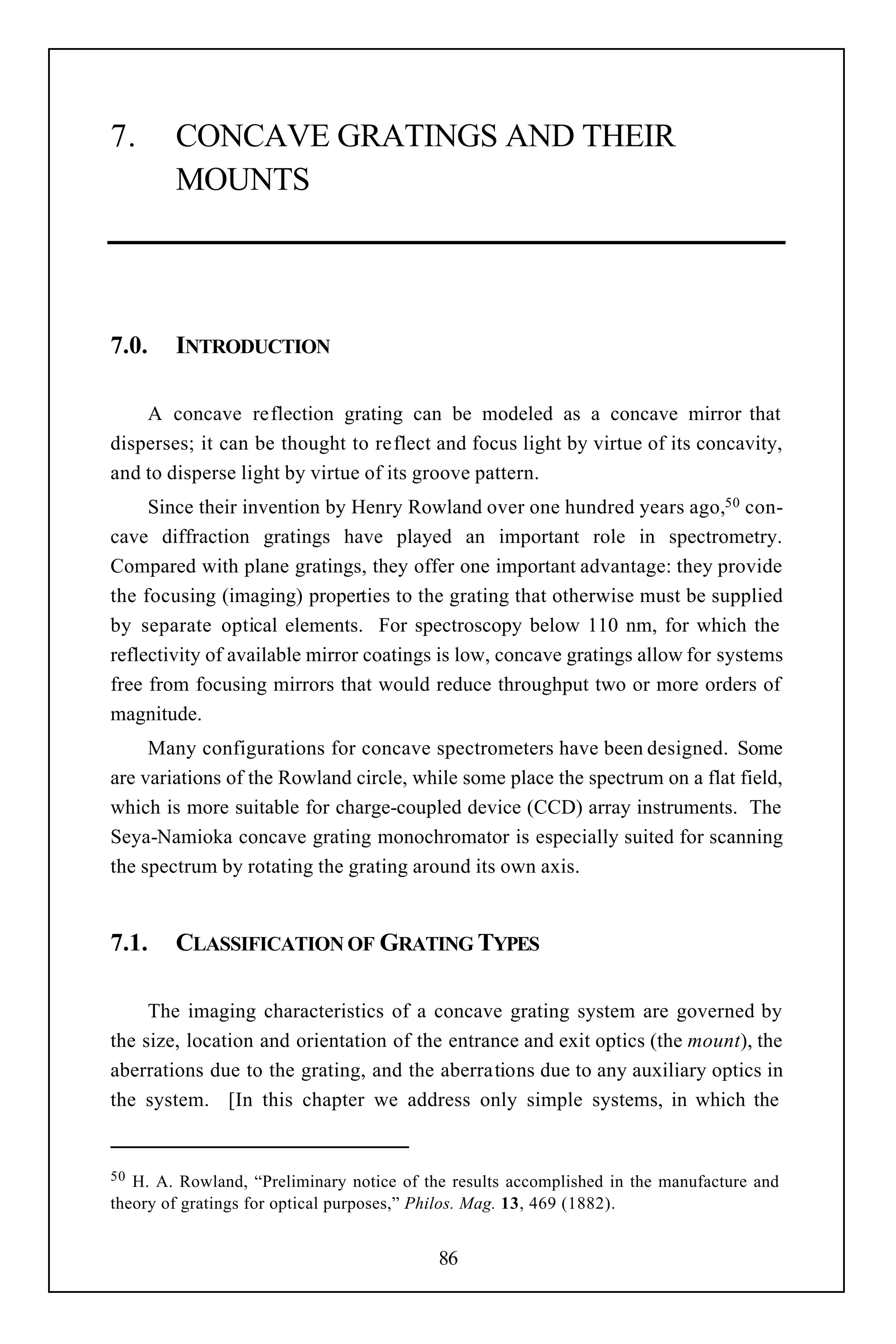 7.      CONCAVE GRATINGS AND THEIR
        MOUNTS




7.0.    INTRODUCTION

    A concave reflection grating can be modeled as a concave mirror that
disperses; it can be thought to reflect and focus light by virtue of its concavity,
and to disperse light by virtue of its groove pattern.
     Since their invention by Henry Rowland over one hundred years ago,50 con-
cave diffraction gratings have played an important role in spectrometry.
Compared with plane gratings, they offer one important advantage: they provide
the focusing (imaging) properties to the grating that otherwise must be supplied
by separate optical elements. For spectroscopy below 110 nm, for which the
reflectivity of available mirror coatings is low, concave gratings allow for systems
free from focusing mirrors that would reduce throughput two or more orders of
magnitude.
     Many configurations for concave spectrometers have been designed. Some
are variations of the Rowland circle, while some place the spectrum on a flat field,
which is more suitable for charge-coupled device (CCD) array instruments. The
Seya-Namioka concave grating monochromator is especially suited for scanning
the spectrum by rotating the grating around its own axis.


7.1.    CLASSIFICATION OF GRATING TYPES

     The imaging characteristics of a concave grating system are governed by
the size, location and orientation of the entrance and exit optics (the mount), the
aberrations due to the grating, and the aberrations due to any auxiliary optics in
the system. [In this chapter we address only simple systems, in which the


50 H. A. Rowland, “Preliminary notice of the results accomplished in the manufacture and
theory of gratings for optical purposes,” Philos. Mag. 13, 469 (1882).


                                           86
 