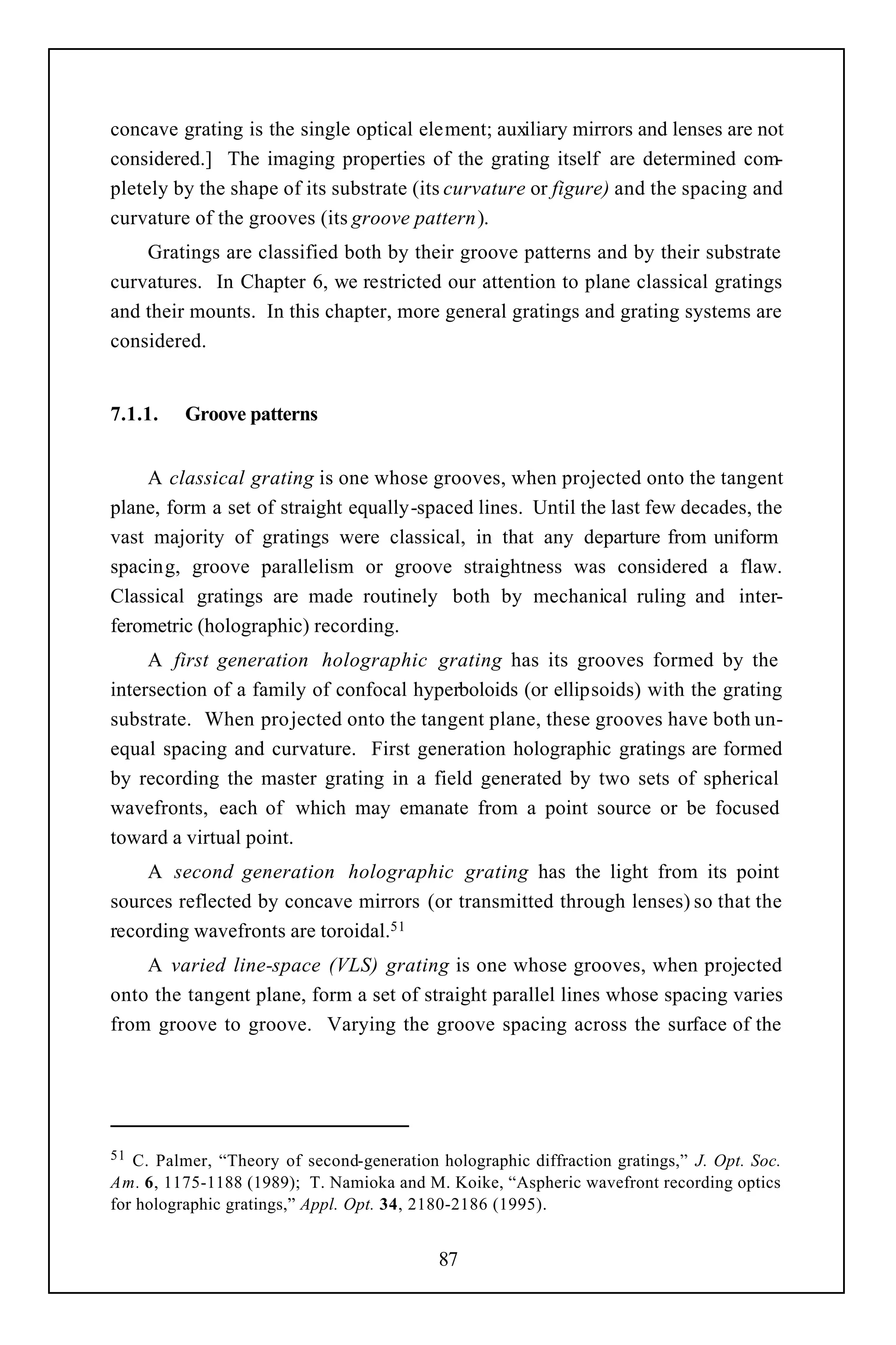 concave grating is the single optical element; auxiliary mirrors and lenses are not
considered.] The imaging properties of the grating itself are determined com-
pletely by the shape of its substrate (its curvature or figure) and the spacing and
curvature of the grooves (its groove pattern).
    Gratings are classified both by their groove patterns and by their substrate
curvatures. In Chapter 6, we restricted our attention to plane classical gratings
and their mounts. In this chapter, more general gratings and grating systems are
considered.


7.1.1.    Groove patterns


    A classical grating is one whose grooves, when projected onto the tangent
plane, form a set of straight equally-spaced lines. Until the last few decades, the
vast majority of gratings were classical, in that any departure from uniform
spacing, groove parallelism or groove straightness was considered a flaw.
Classical gratings are made routinely both by mechanical ruling and inter-
ferometric (holographic) recording.
     A first generation holographic grating has its grooves formed by the
intersection of a family of confocal hyperboloids (or ellipsoids) with the grating
substrate. When pro jected onto the tangent plane, these grooves have both un-
equal spacing and curvature. First generation holographic gratings are formed
by recording the master grating in a field generated by two sets of spherical
wavefronts, each of which may emanate from a point source or be focused
toward a virtual point.
    A second generation holographic grating has the light from its point
sources reflected by concave mirrors (or transmitted through lenses) so that the
recording wavefronts are toroidal.51
    A varied line-space (VLS) grating is one whose grooves, when projected
onto the tangent plane, form a set of straight parallel lines whose spacing varies
from groove to groove. Varying the groove spacing across the surface of the




51 C. Palmer, “Theory of second-generation holographic diffraction gratings,” J. Opt. Soc.
Am. 6, 1175-1188 (1989); T. Namioka and M. Koike, “Aspheric wavefront recording optics
for holographic gratings,” Appl. Opt. 34, 2180-2186 (1995).


                                            87
 