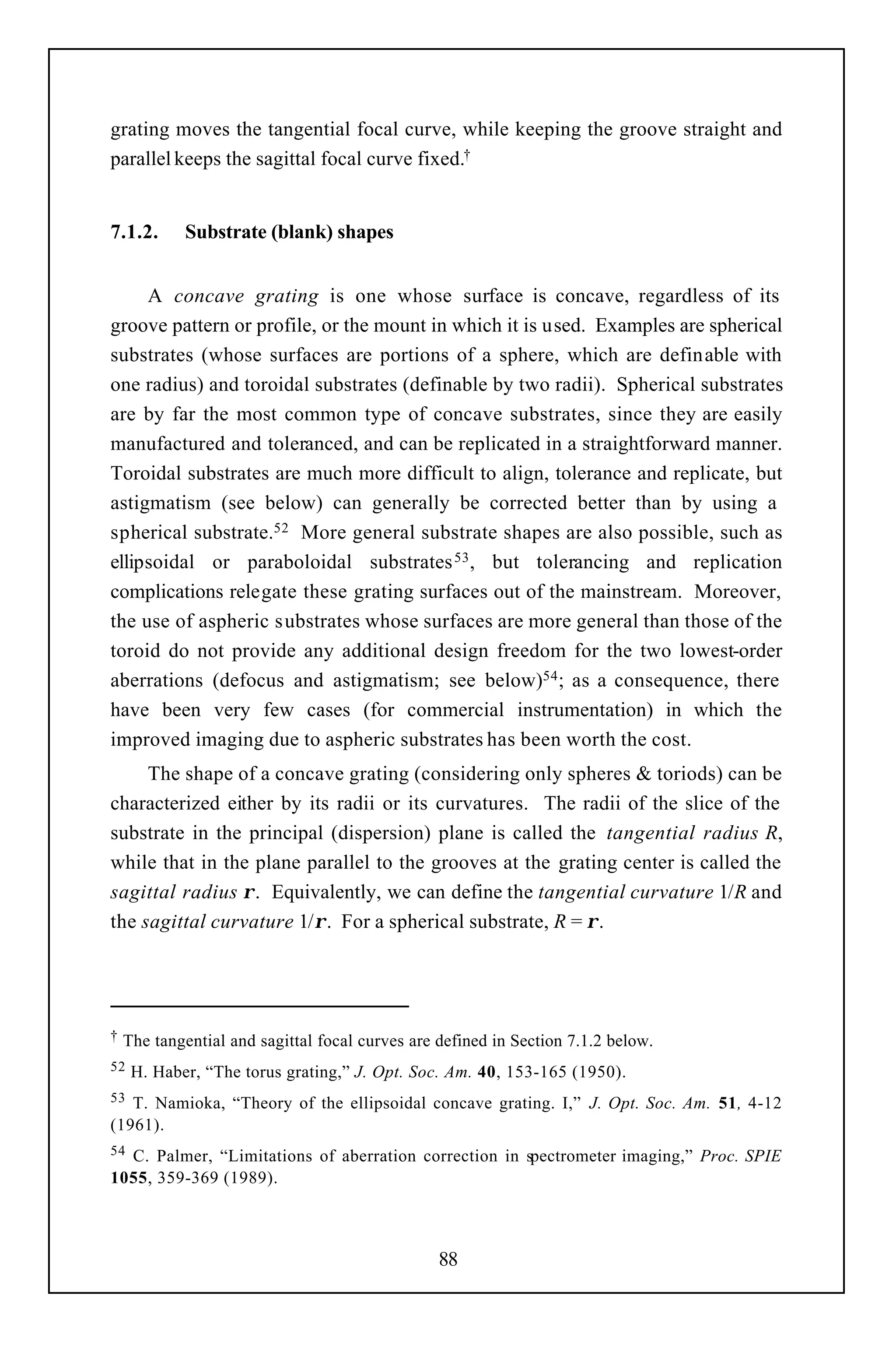 grating moves the tangential focal curve, while keeping the groove straight and
parallel keeps the sagittal focal curve fixed.†


7.1.2.      Substrate (blank) shapes


     A concave grating is one whose surface is concave, regardless of its
groove pattern or profile, or the mount in which it is used. Examples are spherical
substrates (whose surfaces are portions of a sphere, which are definable with
one radius) and toroidal substrates (definable by two radii). Spherical substrates
are by far the most common type of concave substrates, since they are easily
manufactured and toleranced, and can be replicated in a straightforward manner.
Toroidal substrates are much more difficult to align, tolerance and replicate, but
astigmatism (see below) can generally be corrected better than by using a
spherical substrate.52 More general substrate shapes are also possible, such as
ellipsoidal or paraboloidal substrates 53 , but tolerancing and replication
complications relegate these grating surfaces out of the mainstream. Moreover,
the use of aspheric substrates whose surfaces are more general than those of the
toroid do not provide any additional design freedom for the two lowest-order
aberrations (defocus and astigmatism; see below)54 ; as a consequence, there
have been very few cases (for commercial instrumentation) in which the
improved imaging due to aspheric substrates has been worth the cost.
     The shape of a concave grating (considering only spheres & toriods) can be
characterized either by its radii or its curvatures. The radii of the slice of the
substrate in the principal (dispersion) plane is called the tangential radius R,
while that in the plane parallel to the grooves at the grating center is called the
sagittal radius ρ. Equivalently, we can define the tangential curvature 1/R and
the sagittal curvature 1/ρ. For a spherical substrate, R = ρ.




†   The tangential and sagittal focal curves are defined in Section 7.1.2 below.
52   H. Haber, “The torus grating,” J. Opt. Soc. Am. 40, 153-165 (1950).
53 T. Namioka, “Theory of the ellipsoidal concave grating. I,” J. Opt. Soc. Am. 51, 4-12
(1961).
54C. Palmer, “Limitations of aberration correction in spectrometer imaging,” Proc. SPIE
1055, 359-369 (1989).



                                                 88
 