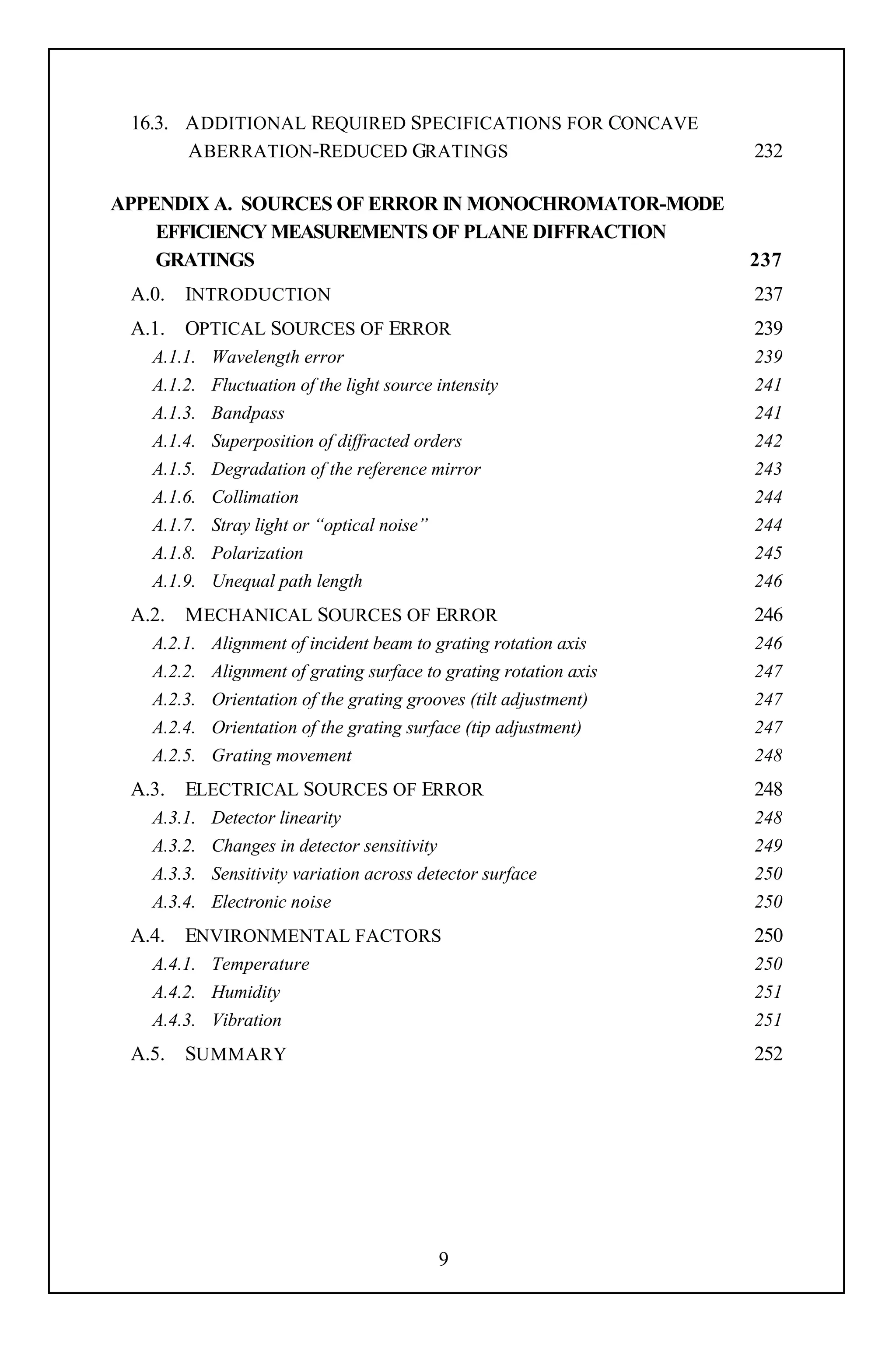 16.3. A DDITIONAL REQUIRED SPECIFICATIONS FOR CONCAVE
       A BERRATION-REDUCED GRATINGS                                 232

APPENDIX A. SOURCES OF ERROR IN MONOCHROMATOR-MODE
    EFFICIENCY MEASUREMENTS OF PLANE DIFFRACTION
    GRATINGS                                                        237
 A.0. INTRODUCTION                                                  237
 A.1. OPTICAL SOURCES OF ERROR                                      239
   A.1.1.   Wavelength error                                        239
   A.1.2.   Fluctuation of the light source intensity               241
   A.1.3.   Bandpass                                                241
   A.1.4.   Superposition of diffracted orders                      242
   A.1.5.   Degradation of the reference mirror                     243
   A.1.6.   Collimation                                             244
   A.1.7.   Stray light or “optical noise”                          244
   A.1.8.   Polarization                                            245
   A.1.9.   Unequal path length                                     246
 A.2. M ECHANICAL SOURCES OF ERROR                                  246
   A.2.1.   Alignment of incident beam to grating rotation axis     246
   A.2.2.   Alignment of grating surface to grating rotation axis   247
   A.2.3.   Orientation of the grating grooves (tilt adjustment)    247
   A.2.4.   Orientation of the grating surface (tip adjustment)     247
   A.2.5.   Grating movement                                        248
 A.3. ELECTRICAL SOURCES OF ERROR                                   248
   A.3.1.   Detector linearity                                      248
   A.3.2.   Changes in detector sensitivity                         249
   A.3.3.   Sensitivity variation across detector surface           250
   A.3.4.   Electronic noise                                        250
 A.4. ENVIRONMENTAL FACTORS                                         250
   A.4.1. Temperature                                               250
   A.4.2. Humidity                                                  251
   A.4.3. Vibration                                                 251
 A.5. SUMMARY                                                       252




                                            9
 