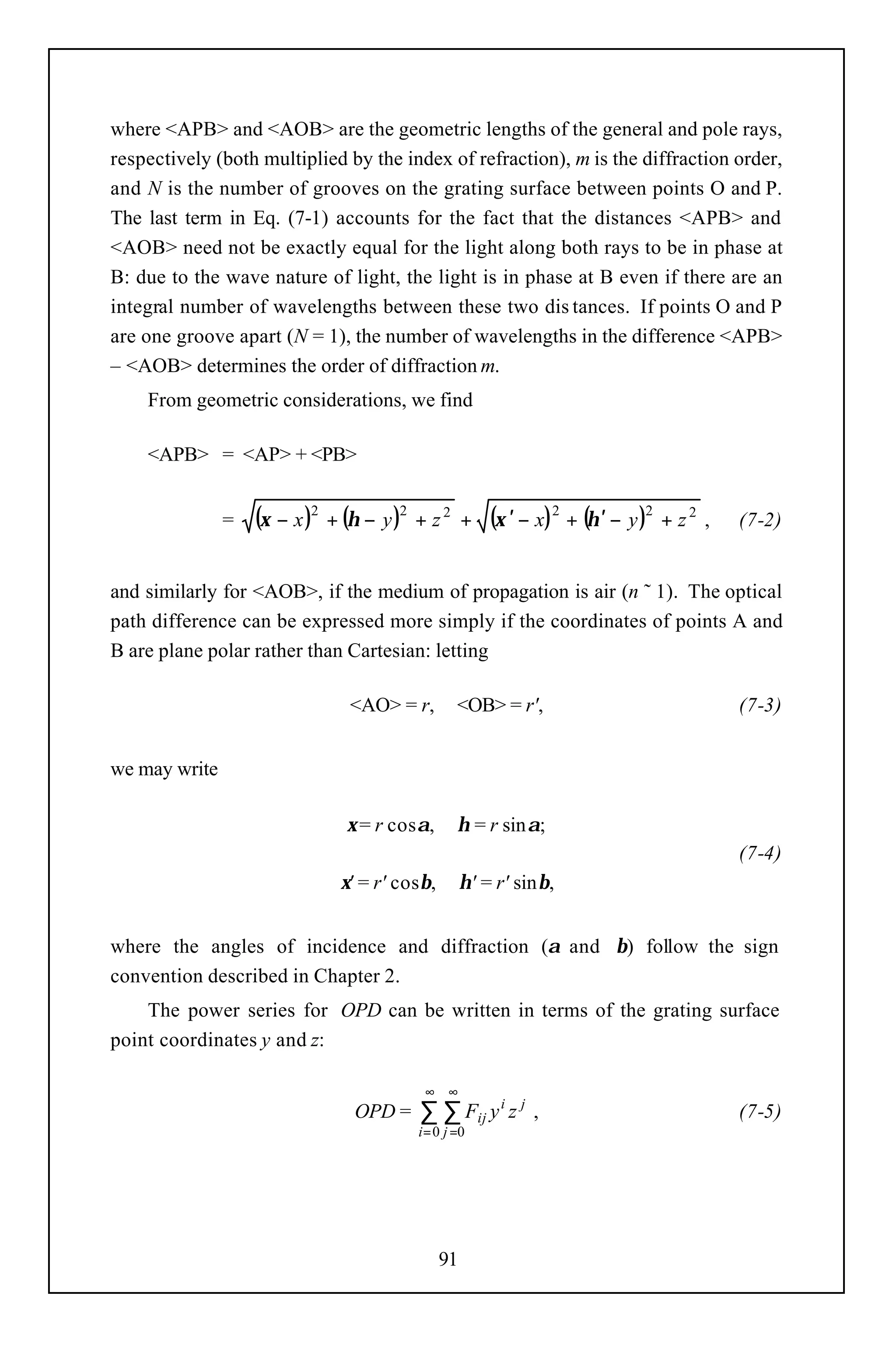 where <APB> and <AOB> are the geometric lengths of the general and pole rays,
respectively (both multiplied by the index of refraction), m is the diffraction order,
and N is the number of grooves on the grating surface between points O and P.
The last term in Eq. (7-1) accounts for the fact that the distances <APB> and
<AOB> need not be exactly equal for the light along both rays to be in phase at
B: due to the wave nature of light, the light is in phase at B even if there are an
integral number of wavelengths between these two dis tances. If points O and P
are one groove apart (N = 1), the number of wavelengths in the difference <APB>
– <AOB> determines the order of diffraction m.
    From geometric considerations, we find

    <APB> = <AP> + <PB>


               =   (ξ − x )2 + (η − y )2 + z 2     +   (ξ ′ − x) 2 + (η ′ − y )2 + z 2 ,   (7-2)


and similarly for <AOB>, if the medium of propagation is air (n ˜ 1). The optical
path difference can be expressed more simply if the coordinates of points A and
B are plane polar rather than Cartesian: letting

                                <AO> = r,        <OB> = r',                                (7-3)


we may write

                               ξ = r cosα,       η = r sinα;
                                                                                           (7-4)
                              ξ' = r' cosβ,        η' = r' sinβ,


where the angles of incidence and diffraction (α and β) follow the sign
convention described in Chapter 2.
    The power series for OPD can be written in terms of the grating surface
point coordinates y and z:

                                          ∞ ∞
                                OPD =    ∑ ∑ Fij y i z j ,                                 (7-5)
                                         i = 0 j =0




                                              91
 