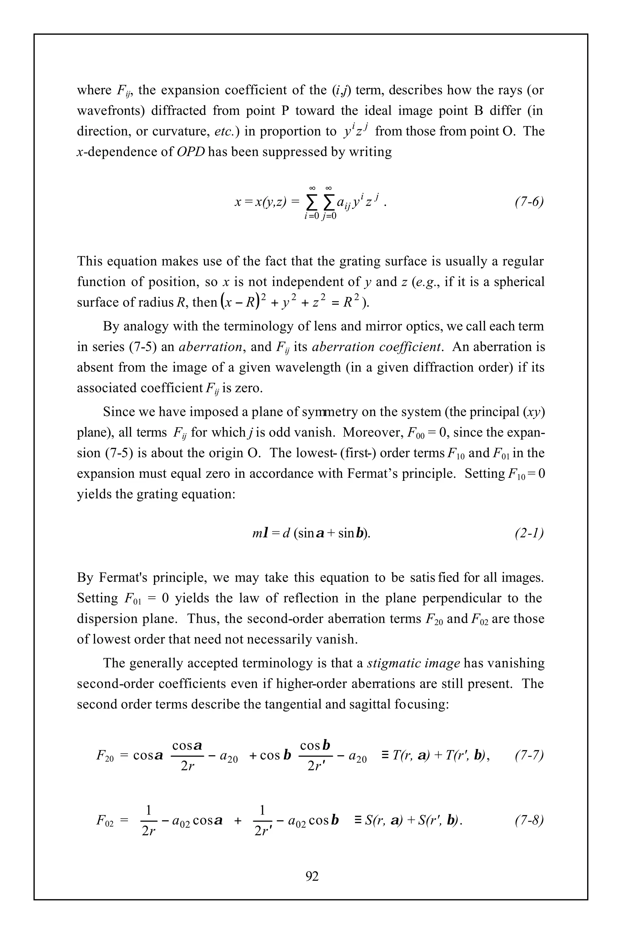 where Fij, the expansion coefficient of the (i,j) term, describes how the rays (or
wavefronts) diffracted from point P toward the ideal image point B differ (in
direction, or curvature, etc.) in proportion to y i z j from those from point O. The
x-dependence of OPD has been suppressed by writing

                                            ∞ ∞
                            x = x(y,z) =   ∑ ∑ aij y i z j .                   (7-6)
                                           i =0 j =0



This equation makes use of the fact that the grating surface is usually a regular
function of position, so x is not independent of y and z (e.g., if it is a spherical
surface of radius R, then ( x − R ) 2 + y 2 + z 2 = R 2 ).
     By analogy with the terminology of lens and mirror optics, we call each term
in series (7-5) an aberration, and Fij its aberration coefficient. An aberration is
absent from the image of a given wavelength (in a given diffraction order) if its
associated coefficient Fij is zero.
     Since we have imposed a plane of symmetry on the system (the principal (xy)
plane), all terms Fij for which j is odd vanish. Moreover, F00 = 0, since the expan-
sion (7-5) is about the origin O. The lowest- (first-) order terms F10 and F01 in the
expansion must equal zero in accordance with Fermat’s principle. Setting F10 = 0
yields the grating equation:

                               mλ = d (sinα + sinβ).                           (2-1)


By Fermat's principle, we may take this equation to be satis fied for all images.
Setting F01 = 0 yields the law of reflection in the plane perpendicular to the
dispersion plane. Thus, the second-order aberration terms F20 and F02 are those
of lowest order that need not necessarily vanish.
    The generally accepted terminology is that a stigmatic image has vanishing
second-order coefficients even if higher-order aberrations are still present. The
second order terms describe the tangential and sagittal focusing:


                cos α                 cos β       
   F20 = cos α        − a20  + cos β        − a20  ≡ T(r, α) + T(r', β),   (7-7)
                2r                    2r ′        


          1                1                
   F02 =     − a02 cos α  +     − a02 cos β  ≡ S(r, α) + S(r', β).         (7-8)
          2r               2r ′             


                                           92
 