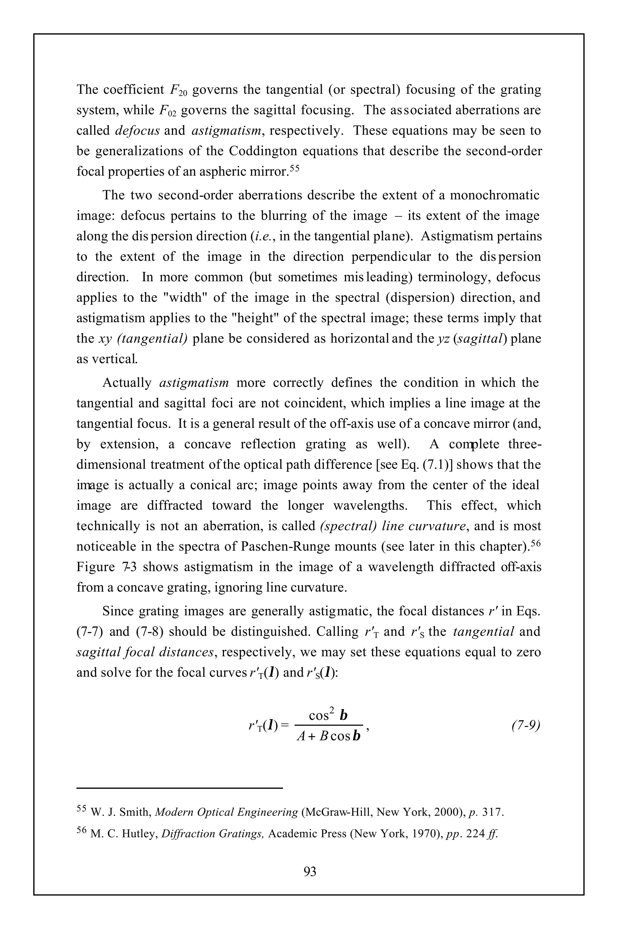 The coefficient F20 governs the tangential (or spectral) focusing of the grating
system, while F02 governs the sagittal focusing. The associated aberrations are
called defocus and astigmatism, respectively. These equations may be seen to
be generalizations of the Coddington equations that describe the second-order
focal properties of an aspheric mirror.55
     The two second-order aberrations describe the extent of a monochromatic
image: defocus pertains to the blurring of the image – its extent of the image
along the dis persion direction (i.e., in the tangential plane). Astigmatism pertains
to the extent of the image in the direction perpendicular to the dis persion
direction. In more common (but sometimes mis leading) terminology, defocus
applies to the "width" of the image in the spectral (dispersion) direction, and
astigmatism applies to the "height" of the spectral image; these terms imply that
the xy (tangential) plane be considered as horizontal and the yz (sagittal) plane
as vertical.
    Actually astigmatism more correctly defines the condition in which the
tangential and sagittal foci are not coincident, which implies a line image at the
tangential focus. It is a general result of the off-axis use of a concave mirror (and,
by extension, a concave reflection grating as well). A complete three-
dimensional treatment of the optical path difference [see Eq. (7.1)] shows that the
image is actually a conical arc; image points away from the center of the ideal
image are diffracted toward the longer wavelengths. This effect, which
technically is not an aberration, is called (spectral) line curvature, and is most
noticeable in the spectra of Paschen-Runge mounts (see later in this chapter).56
Figure 7 shows astigmatism in the image of a wavelength diffracted off-axis
        -3
from a concave grating, ignoring line curvature.
     Since grating images are generally astigmatic, the focal distances r' in Eqs.
(7-7) and (7-8) should be distinguished. Calling r'T and r'S the tangential and
sagittal focal distances, respectively, we may set these equations equal to zero
and solve for the focal curves r'T(λ) and r'S(λ):


                                                 cos2 β
                                    r'T(λ) =               ,                            (7-9)
                                               A + B cos β



55   W. J. Smith, Modern Optical Engineering (McGraw-Hill, New York, 2000), p. 317.
56   M. C. Hutley, Diffraction Gratings, Academic Press (New York, 1970), pp. 224 ff.


                                                93
 