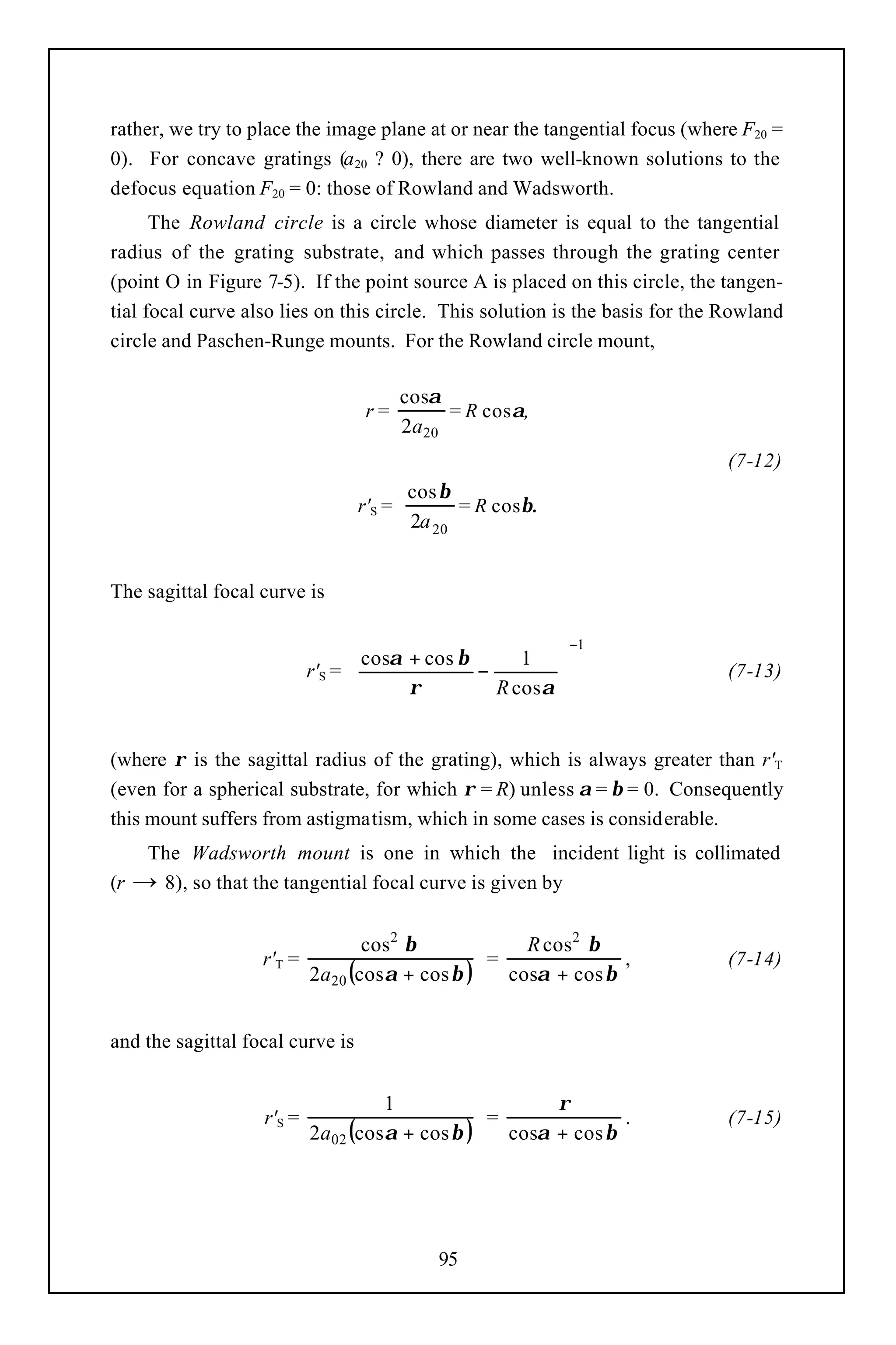 rather, we try to place the image plane at or near the tangential focus (where F20 =
0). For concave gratings (a 20 ? 0), there are two well-known solutions to the
defocus equation F20 = 0: those of Rowland and Wadsworth.
      The Rowland circle is a circle whose diameter is equal to the tangential
radius of the grating substrate, and which passes through the grating center
(point O in Figure 7-5). If the point source A is placed on this circle, the tangen-
tial focal curve also lies on this circle. This solution is the basis for the Rowland
circle and Paschen-Runge mounts. For the Rowland circle mount,

                                          cosα
                                   r=          = R cosα,
                                          2a20
                                                                              (7-12)
                                          cos β
                                  r'S =         = R cosβ.
                                          2a 20


The sagittal focal curve is

                                                             −1
                                  cosα + cos β      1 
                           r'S = 
                                               −                            (7-13)
                                       ρ         R cosα 
                                                         


(where ρ is the sagittal radius of the grating), which is always greater than r'T
(even for a spherical substrate, for which ρ = R) unless α = β = 0. Consequently
this mount suffers from astigmatism, which in some cases is considerable.
    The Wadsworth mount is one in which the incident light is collimated
(r → 8), so that the tangential focal curve is given by


                                  cos2 β            R cos2 β
                   r'T =                        =              ,              (7-14)
                           2a20 (cosα + cos β )   cosα + cos β


and the sagittal focal curve is


                                    1                  ρ
                   r'S =                        =              .              (7-15)
                           2a02 (cosα + cos β )   cosα + cos β




                                              95
 