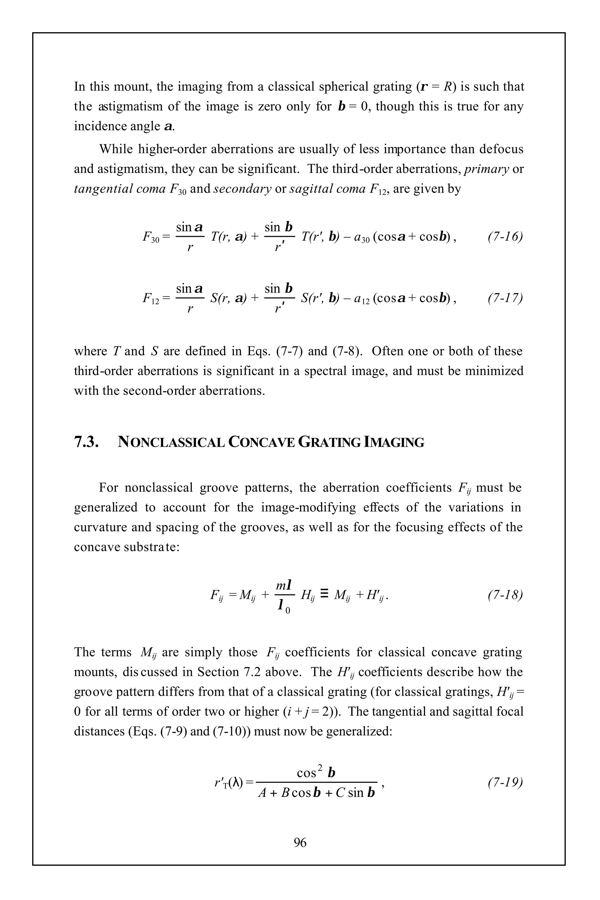 In this mount, the imaging from a classical spherical grating (ρ = R) is such that
the astigmatism of the image is zero only for β = 0, though this is true for any
incidence angle α.
    While higher-order aberrations are usually of less importance than defocus
and astigmatism, they can be significant. The third-order aberrations, primary or
tangential coma F30 and secondary or sagittal coma F12, are given by

                     sin α           sin β
             F30 =         T(r, α) +       T(r', β) – a 30 (cosα + cosβ) ,      (7-16)
                       r               r′


                     sin α           sin β
             F12 =         S(r, α) +       S(r', β) – a 12 (cosα + cosβ) ,      (7-17)
                       r               r′


where T and S are defined in Eqs. (7-7) and (7-8). Often one or both of these
third-order aberrations is significant in a spectral image, and must be minimized
with the second-order aberrations.


7.3.    NONCLASSICAL CONCAVE GRATING IMAGING

    For nonclassical groove patterns, the aberration coefficients Fij must be
generalized to account for the image-modifying effects of the variations in
curvature and spacing of the grooves, as well as for the focusing effects of the
concave substra te:

                                          mλ
                           Fij = Mij +       Hij ≡ Mij + H' ij .                (7-18)
                                          λ0


The terms Mij are simply those Fij coefficients for classical concave grating
mounts, dis cussed in Section 7.2 above. The H' ij coefficients describe how the
groove pattern differs from that of a classical grating (for classical gratings, H' ij =
0 for all terms of order two or higher (i + j = 2)). The tangential and sagittal focal
distances (Eqs. (7-9) and (7-10)) must now be generalized:


                                              cos 2 β
                            r'T(λ) =                         ,                  (7-19)
                                       A + B cos β + C sin β


                                             96
 