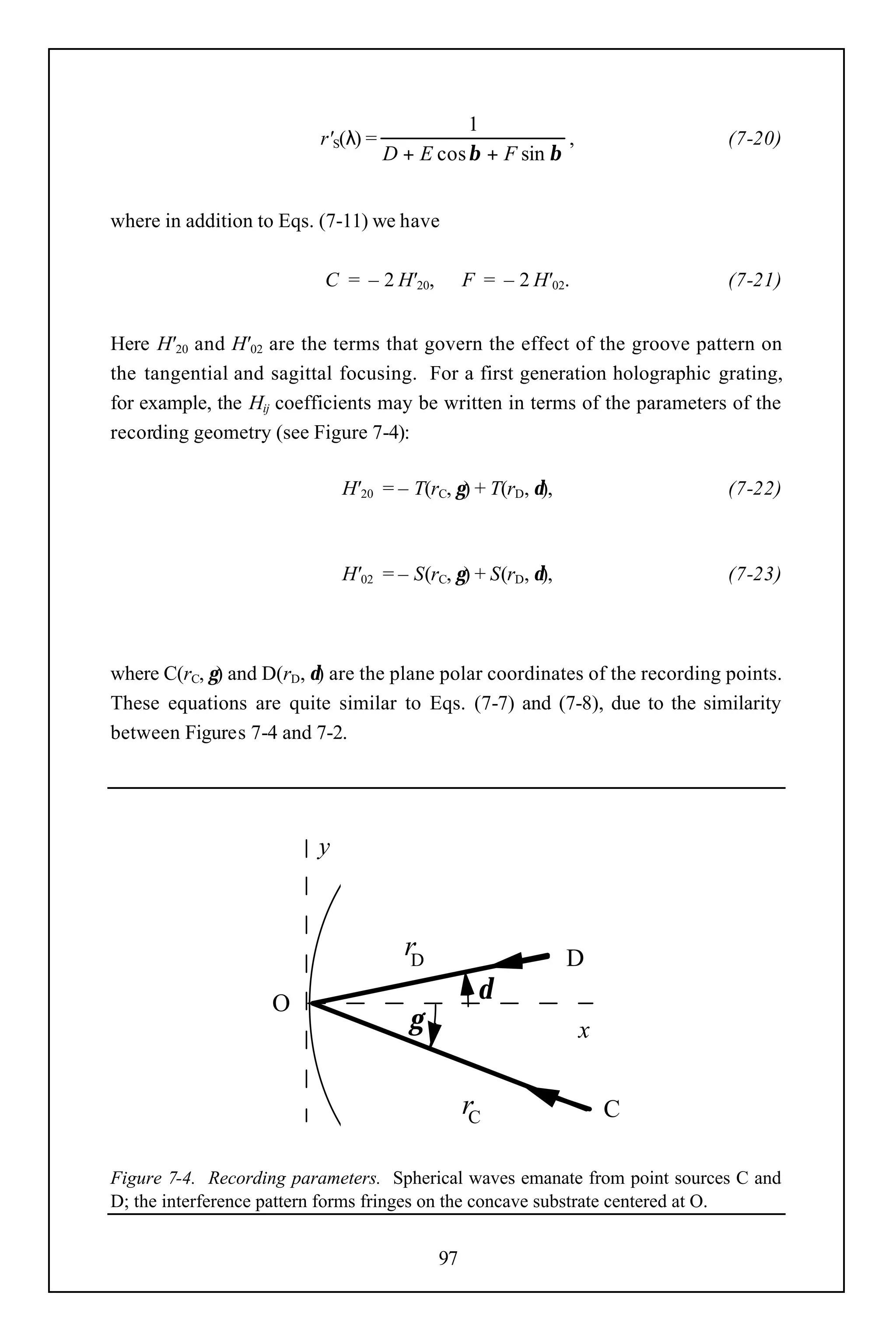 1
                          r'S(λ) =                         ,                 (7-20)
                                     D + E cos β + F sin β


where in addition to Eqs. (7-11) we have

                          C = – 2 H' 20,         F = – 2 H' 02.              (7-21)


Here H' 20 and H' 02 are the terms that govern the effect of the groove pattern on
the tangential and sagittal focusing. For a first generation holographic grating,
for example, the Hij coefficients may be written in terms of the parameters of the
recording geometry (see Figure 7-4):

                              H' 20 = – T(rC, γ) + T(rD, δ),                 (7-22)



                              H'02 = – S(rC, γ) + S(rD, δ),                  (7-23)



where C(rC, γ) and D(rD, δ) are the plane polar coordinates of the recording points.
These equations are quite similar to Eqs. (7-7) and (7-8), due to the similarity
between Figures 7-4 and 7-2.




                          y



                                       rD                      D
                    O                              δ
                                        γ                         x


                                                 rC                   C

Figure 7-4. Recording parameters. Spherical waves emanate from point sources C and
D; the interference pattern forms fringes on the concave substrate centered at O.


                                            97
 